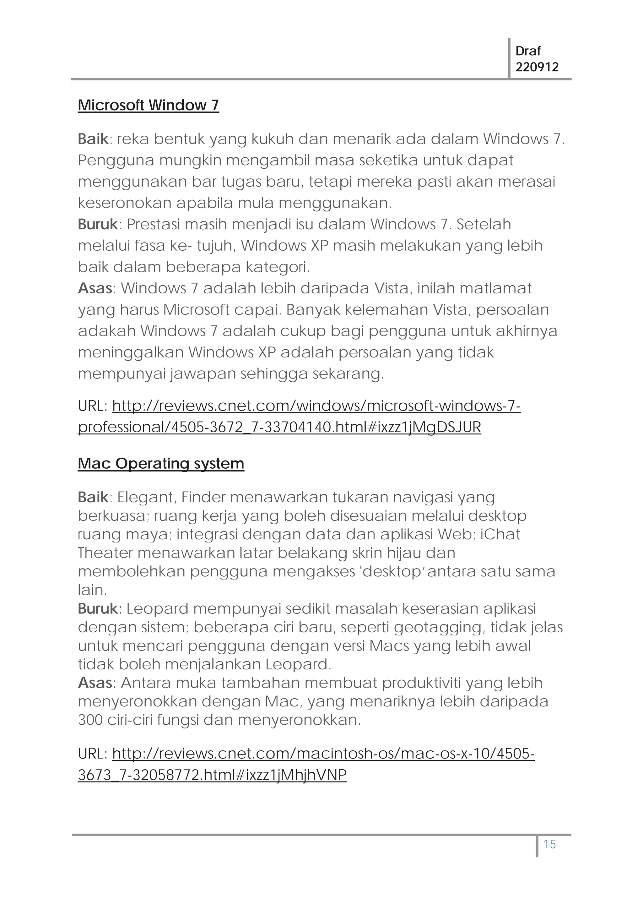 Draf
220912
15
Microsoft Window 7
Baik: reka bentuk yang kukuh dan menarik ada dalam Windows 7.
Pengguna mungkin mengambil masa seketika untuk dapat
menggunakan bar tugas baru, tetapi mereka pasti akan merasai
keseronokan apabila mula menggunakan.
Buruk: Prestasi masih menjadi isu dalam Windows 7. Setelah
melalui fasa ke- tujuh, Windows XP masih melakukan yang lebih
baik dalam beberapa kategori.
Asas: Windows 7 adalah lebih daripada Vista, inilah matlamat
yang harus Microsoft capai. Banyak kelemahan Vista, persoalan
adakah Windows 7 adalah cukup bagi pengguna untuk akhirnya
meninggalkan Windows XP adalah persoalan yang tidak
mempunyai jawapan sehingga sekarang.
URL: http://reviews.cnet.com/windows/microsoft-windows-7-
professional/4505-3672_7-33704140.html#ixzz1jMgDSJUR
Mac Operating system
Baik: Elegant, Finder menawarkan tukaran navigasi yang
berkuasa; ruang kerja yang boleh disesuaian melalui desktop
ruang maya; integrasi dengan data dan aplikasi Web; iChat
Theater menawarkan latar belakang skrin hijau dan
membolehkan pengguna mengakses 'desktop’antara satu sama
lain.
Buruk: Leopard mempunyai sedikit masalah keserasian aplikasi
dengan sistem; beberapa ciri baru, seperti geotagging, tidak jelas
untuk mencari pengguna dengan versi Macs yang lebih awal
tidak boleh menjalankan Leopard.
Asas: Antara muka tambahan membuat produktiviti yang lebih
menyeronokkan dengan Mac, yang menariknya lebih daripada
300 ciri-ciri fungsi dan menyeronokkan.
URL: http://reviews.cnet.com/macintosh-os/mac-os-x-10/4505-
3673_7-32058772.html#ixzz1jMhjhVNP
 