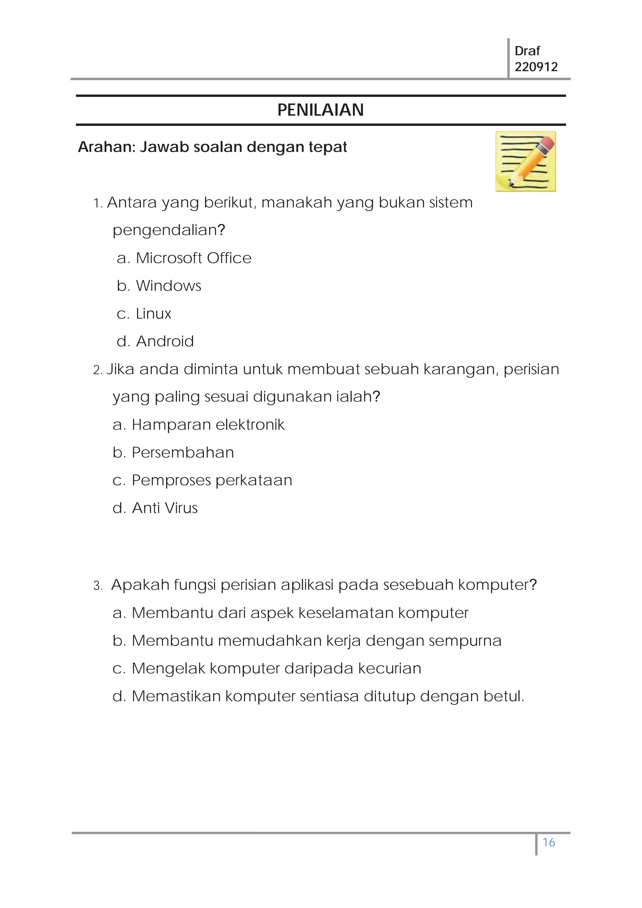 Draf
220912
16
PENILAIAN
Arahan: Jawab soalan dengan tepat
1. Antara yang berikut, manakah yang bukan sistem
pengendalian?
a. Microsoft Office
b. Windows
c. Linux
d. Android
2. Jika anda diminta untuk membuat sebuah karangan, perisian
yang paling sesuai digunakan ialah?
a. Hamparan elektronik
b. Persembahan
c. Pemproses perkataan
d. Anti Virus
3. Apakah fungsi perisian aplikasi pada sesebuah komputer?
a. Membantu dari aspek keselamatan komputer
b. Membantu memudahkan kerja dengan sempurna
c. Mengelak komputer daripada kecurian
d. Memastikan komputer sentiasa ditutup dengan betul.
 
