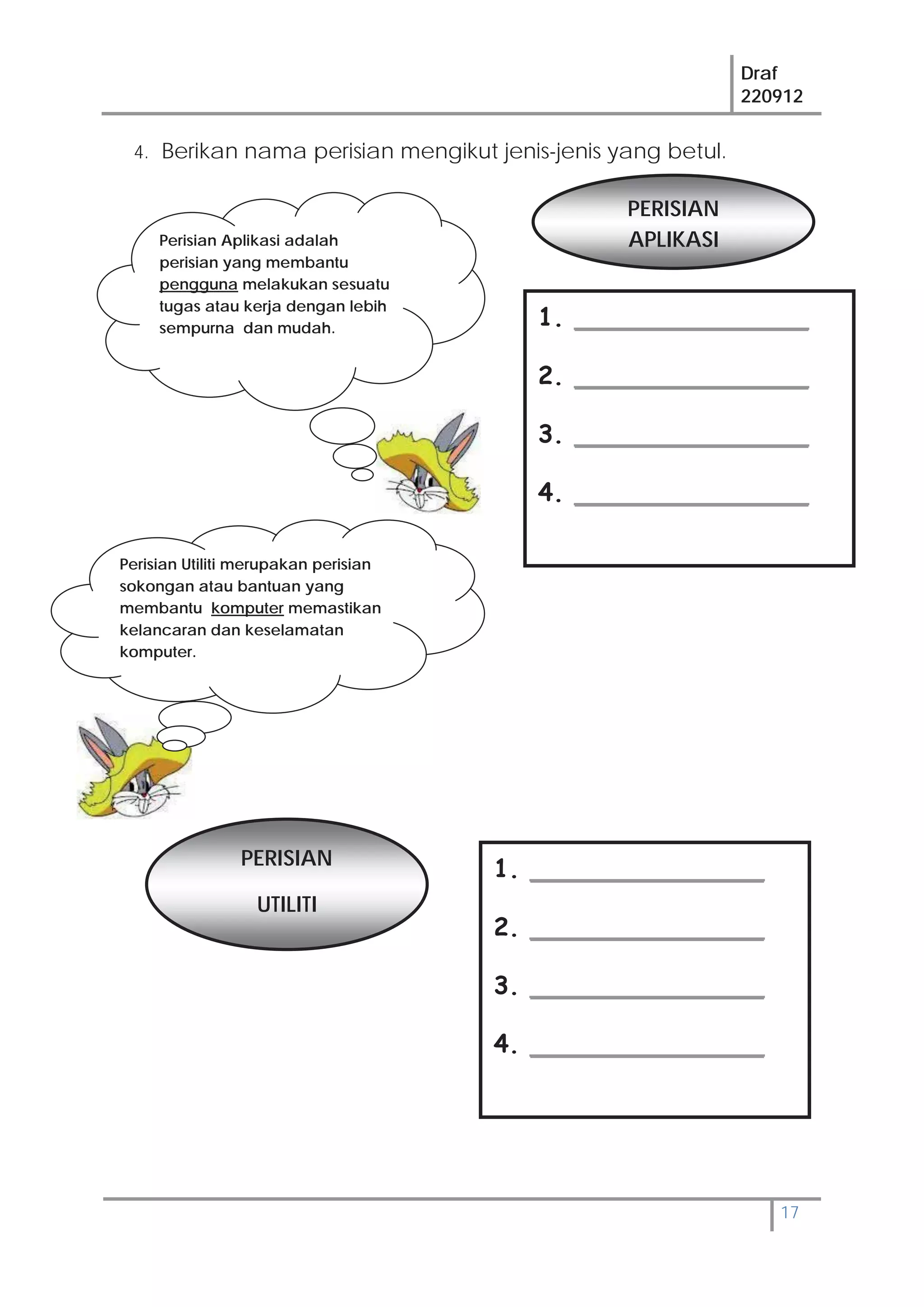 Draf
220912
17
4. Berikan nama perisian mengikut jenis-jenis yang betul.
1. _______________
2. _______________
3. _______________
4. _______________
PERISIAN
APLIKASI
PERISIAN
UTILITI
Perisian Utiliti merupakan perisian
sokongan atau bantuan yang
membantu komputer memastikan
kelancaran dan keselamatan
komputer.
Perisian Aplikasi adalah
perisian yang membantu
pengguna melakukan sesuatu
tugas atau kerja dengan lebih
sempurna dan mudah.
1. _______________
2. _______________
3. _______________
4. _______________
 
