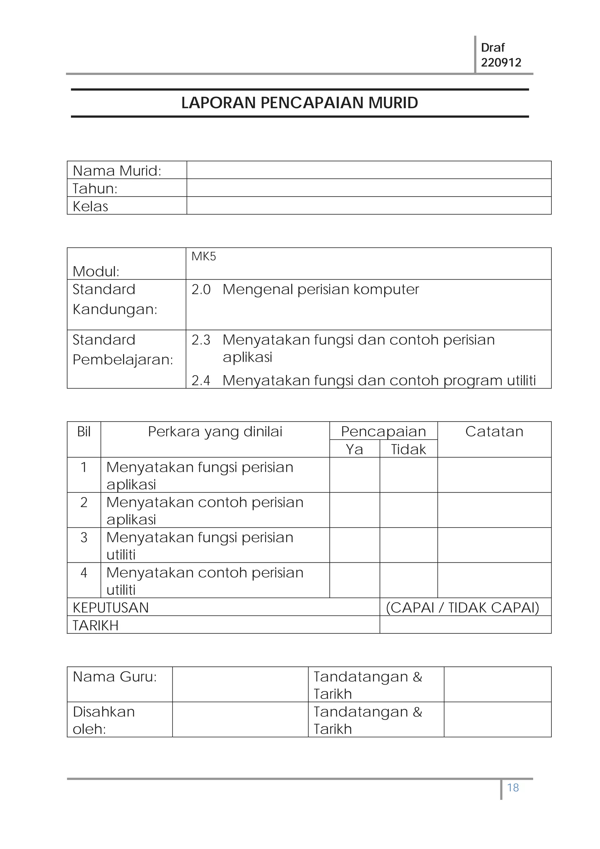 Draf
220912
18
LAPORAN PENCAPAIAN MURID
Nama Murid:
Tahun:
Kelas
Modul:
MK5
Standard
Kandungan:
2.0 Mengenal perisian komputer
Standard
Pembelajaran:
2.3 Menyatakan fungsi dan contoh perisian
aplikasi
2.4 Menyatakan fungsi dan contoh program utiliti
Bil Perkara yang dinilai Pencapaian Catatan
Ya Tidak
1 Menyatakan fungsi perisian
aplikasi
2 Menyatakan contoh perisian
aplikasi
3 Menyatakan fungsi perisian
utiliti
4 Menyatakan contoh perisian
utiliti
KEPUTUSAN (CAPAI / TIDAK CAPAI)
TARIKH
Nama Guru: Tandatangan &
Tarikh
Disahkan
oleh:
Tandatangan &
Tarikh
 