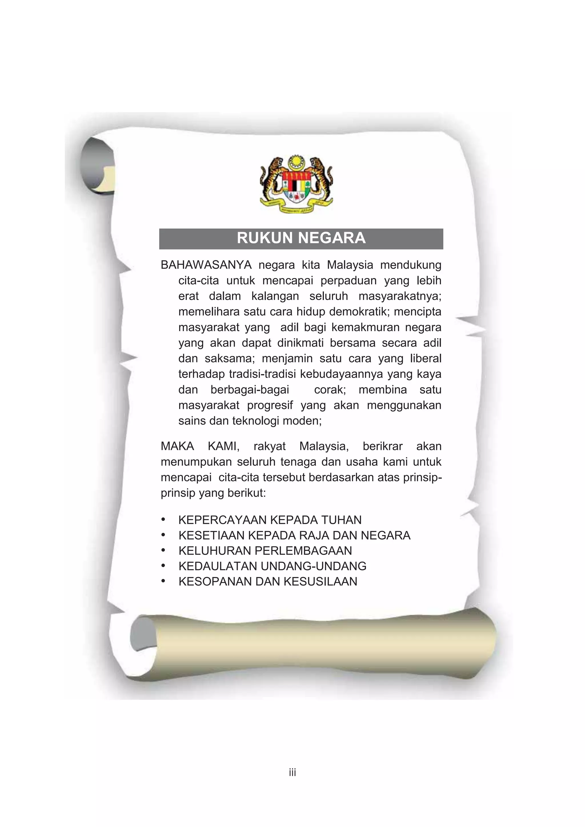 iii
RUKUN NEGARA
BAHAWASANYA negara kita Malaysia mendukung
cita-cita untuk mencapai perpaduan yang lebih
erat dalam kalangan seluruh masyarakatnya;
memelihara satu cara hidup demokratik; mencipta
masyarakat yang adil bagi kemakmuran negara
yang akan dapat dinikmati bersama secara adil
dan saksama; menjamin satu cara yang liberal
terhadap tradisi-tradisi kebudayaannya yang kaya
dan berbagai-bagai corak; membina satu
masyarakat progresif yang akan menggunakan
sains dan teknologi moden;
MAKA KAMI, rakyat Malaysia, berikrar akan
menumpukan seluruh tenaga dan usaha kami untuk
mencapai cita-cita tersebut berdasarkan atas prinsip-
prinsip yang berikut:
• KEPERCAYAAN KEPADA TUHAN
• KESETIAAN KEPADA RAJA DAN NEGARA
• KELUHURAN PERLEMBAGAAN
• KEDAULATAN UNDANG-UNDANG
• KESOPANAN DAN KESUSILAAN
 