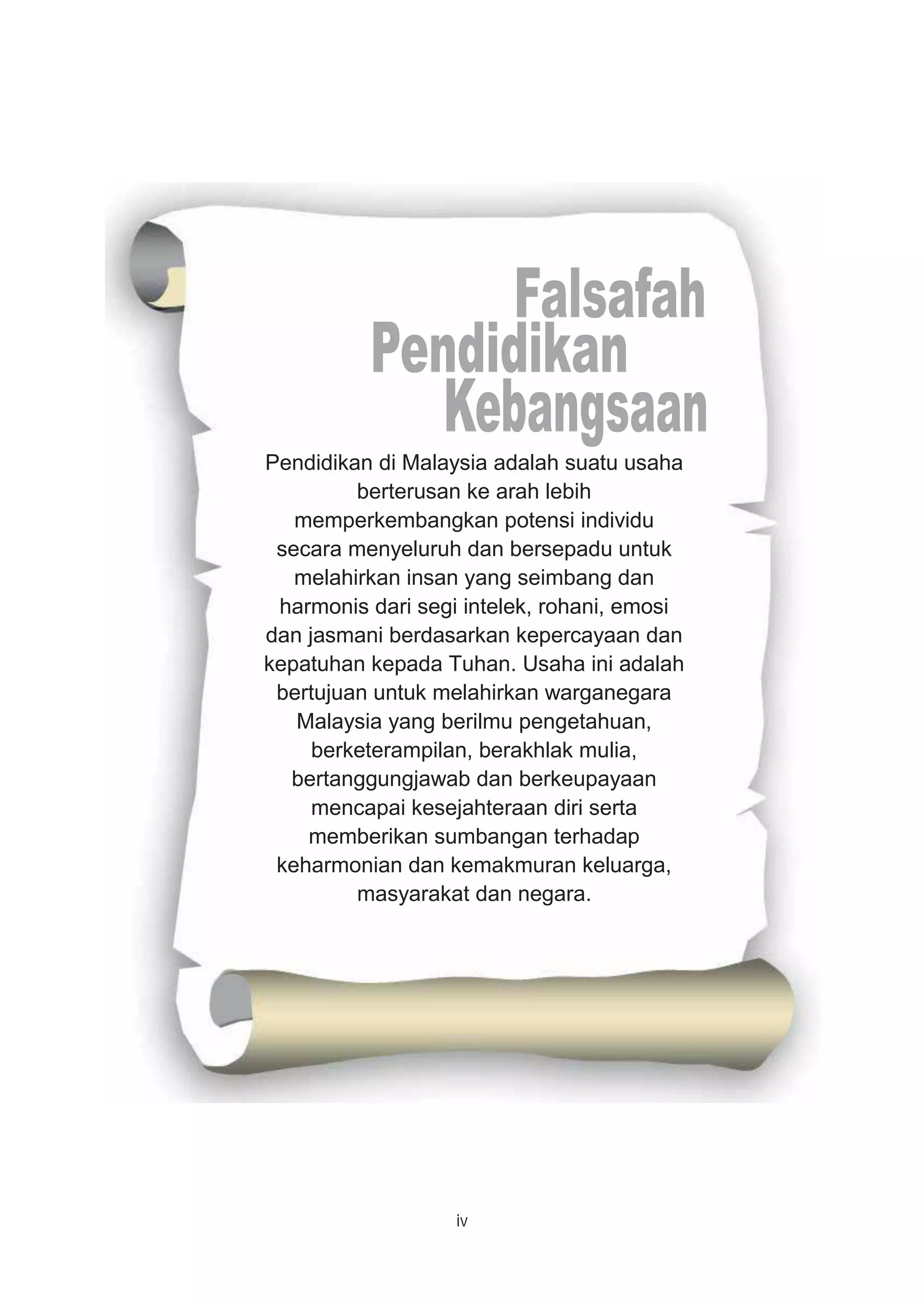 iv
Pendidikan di Malaysia adalah suatu usaha
berterusan ke arah lebih
memperkembangkan potensi individu
secara menyeluruh dan bersepadu untuk
melahirkan insan yang seimbang dan
harmonis dari segi intelek, rohani, emosi
dan jasmani berdasarkan kepercayaan dan
kepatuhan kepada Tuhan. Usaha ini adalah
bertujuan untuk melahirkan warganegara
Malaysia yang berilmu pengetahuan,
berketerampilan, berakhlak mulia,
bertanggungjawab dan berkeupayaan
mencapai kesejahteraan diri serta
memberikan sumbangan terhadap
keharmonian dan kemakmuran keluarga,
masyarakat dan negara.
 