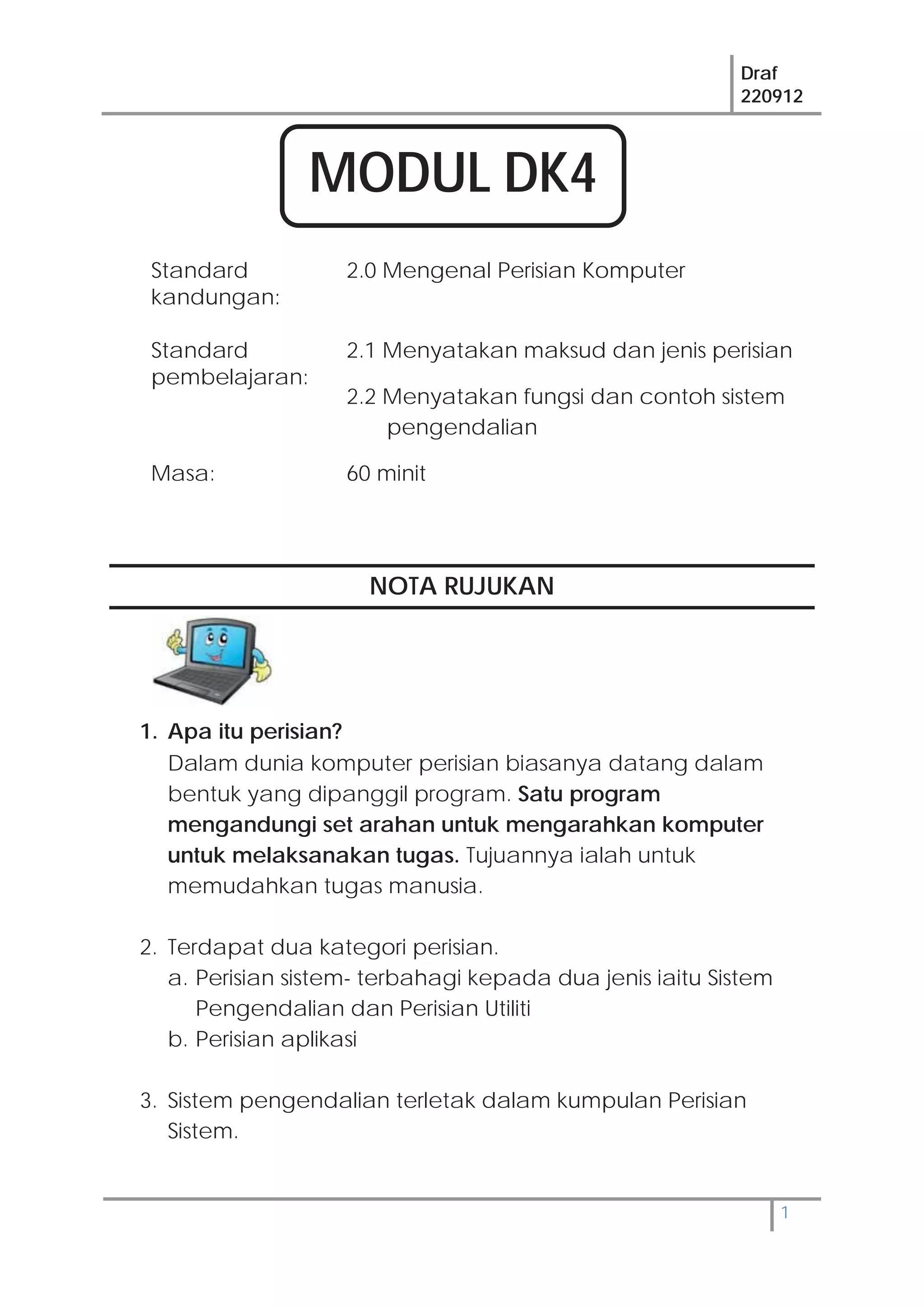 Draf
220912
1
Standard
kandungan:
2.0 Mengenal Perisian Komputer
Standard
pembelajaran:
2.1 Menyatakan maksud dan jenis perisian
2.2 Menyatakan fungsi dan contoh sistem
pengendalian
Masa: 60 minit
NOTA RUJUKAN
1. Apa itu perisian?
Dalam dunia komputer perisian biasanya datang dalam
bentuk yang dipanggil program. Satu program
mengandungi set arahan untuk mengarahkan komputer
untuk melaksanakan tugas. Tujuannya ialah untuk
memudahkan tugas manusia.
2. Terdapat dua kategori perisian.
a. Perisian sistem- terbahagi kepada dua jenis iaitu Sistem
Pengendalian dan Perisian Utiliti
b. Perisian aplikasi
3. Sistem pengendalian terletak dalam kumpulan Perisian
Sistem.
MODUL DK4
 