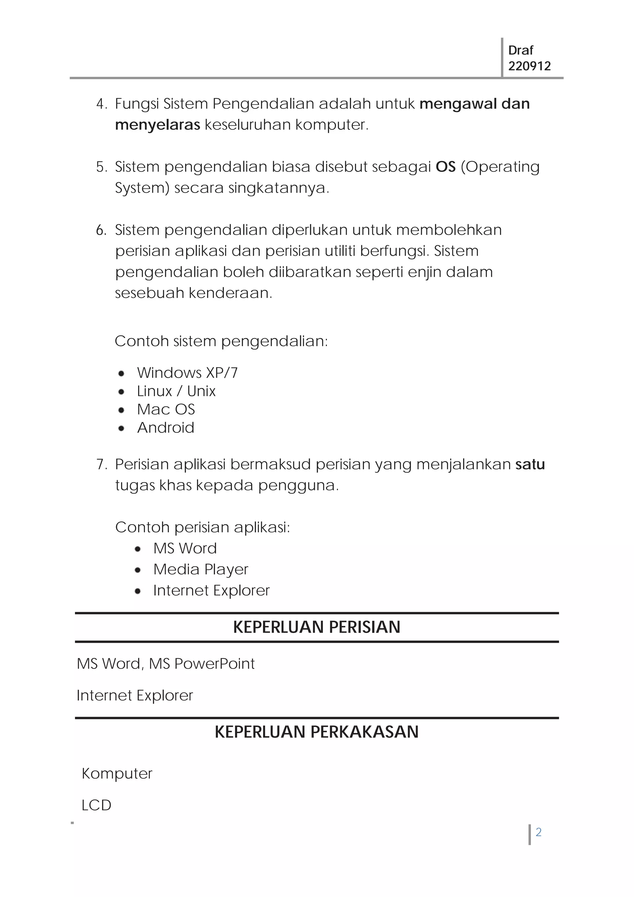Draf
220912
2
Komputer
LCD
4. Fungsi Sistem Pengendalian adalah untuk mengawal dan
menyelaras keseluruhan komputer.
5. Sistem pengendalian biasa disebut sebagai OS (Operating
System) secara singkatannya.
6. Sistem pengendalian diperlukan untuk membolehkan
perisian aplikasi dan perisian utiliti berfungsi. Sistem
pengendalian boleh diibaratkan seperti enjin dalam
sesebuah kenderaan.
Contoh sistem pengendalian:
Windows XP/7
Linux / Unix
Mac OS
Android
7. Perisian aplikasi bermaksud perisian yang menjalankan satu
tugas khas kepada pengguna.
Contoh perisian aplikasi:
MS Word
Media Player
Internet Explorer
KEPERLUAN PERISIAN
MS Word, MS PowerPoint
Internet Explorer
KEPERLUAN PERKAKASAN
 