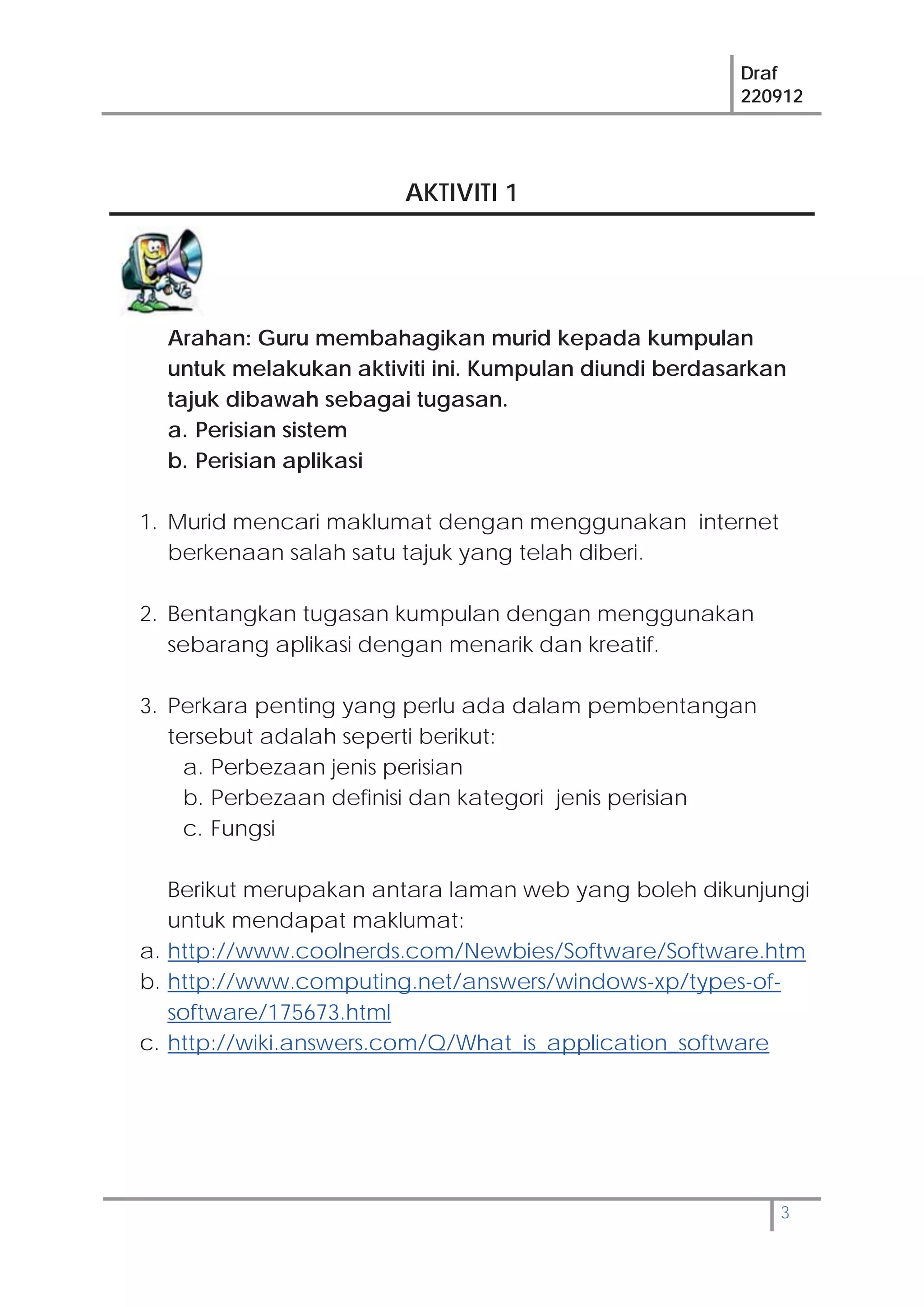 Draf
220912
3
AKTIVITI 1
Arahan: Guru membahagikan murid kepada kumpulan
untuk melakukan aktiviti ini. Kumpulan diundi berdasarkan
tajuk dibawah sebagai tugasan.
a. Perisian sistem
b. Perisian aplikasi
1. Murid mencari maklumat dengan menggunakan internet
berkenaan salah satu tajuk yang telah diberi.
2. Bentangkan tugasan kumpulan dengan menggunakan
sebarang aplikasi dengan menarik dan kreatif.
3. Perkara penting yang perlu ada dalam pembentangan
tersebut adalah seperti berikut:
a. Perbezaan jenis perisian
b. Perbezaan definisi dan kategori jenis perisian
c. Fungsi
Berikut merupakan antara laman web yang boleh dikunjungi
untuk mendapat maklumat:
a. http://www.coolnerds.com/Newbies/Software/Software.htm
b. http://www.computing.net/answers/windows-xp/types-of-
software/175673.html
c. http://wiki.answers.com/Q/What_is_application_software
 