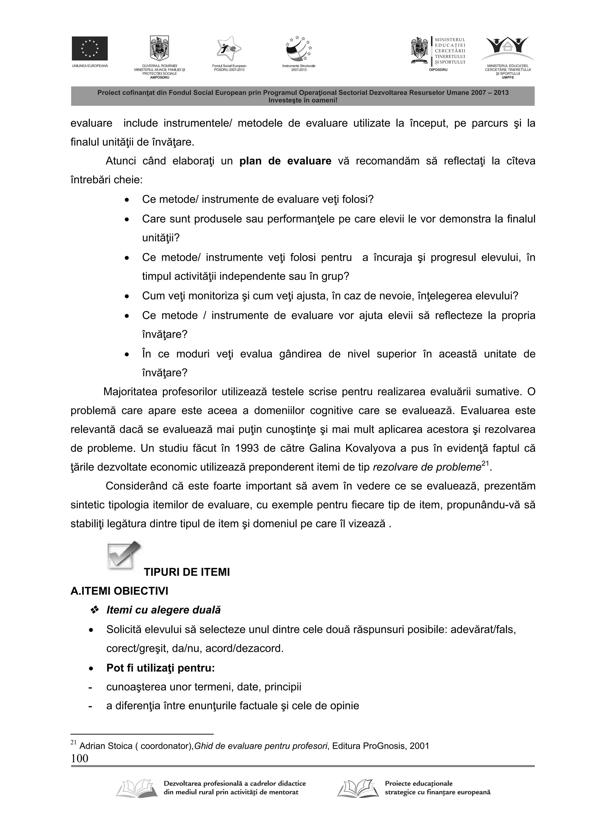 100
evaluare include instrumentele/ metodele de evaluare utilizate la început, pe parcurs şi la
ﬁnalul unit ii de înv are.
Atunci când elabora i un plan de evaluare v recomand m s reflecta i la cîteva
întreb ri cheie:
 Ce metode/ instrumente de evaluare ve i folosi?
 Care sunt produsele sau performan ele pe care elevii le vor demonstra la ﬁnalul
unit ii?
 Ce metode/ instrumente ve i folosi pentru a încuraja şi progresul elevului, în
timpul activit ii independente sau în grup?
 Cum ve i monitoriza şi cum ve i ajusta, în caz de nevoie, în elegerea elevului?
 Ce metode / instrumente de evaluare vor ajuta elevii s reﬂecteze la propria
înv are?
 În ce moduri ve i evalua gândirea de nivel superior în aceast unitate de
înv are?
Majoritatea profesorilor utilizeaz testele scrise pentru realizarea evalu rii sumative. O
problem care apare este aceea a domeniilor cognitive care se evalueaz . Evaluarea este
relevant dac se evalueaz mai pu in cunoştin e şi mai mult aplicarea acestora şi rezolvarea
de probleme. Un studiu f cut în 1993 de c tre Galina Kovalyova a pus în eviden faptul c
rile dezvoltate economic utilizeaz preponderent itemi de tip rezolvare de probleme21
.
Considerând c este foarte important s avem în vedere ce se evalueaz , prezent m
sintetic tipologia itemilor de evaluare, cu exemple pentru fiecare tip de item, propunându-v s
stabili i leg tura dintre tipul de item şi domeniul pe care îl vizeaz .
TIPURI DE ITEMI
A.ITEMI OBIECTIVI
 Itemi cu alegere dual
 Solicit elevului s selecteze unul dintre cele dou r spunsuri posibile: adev rat/fals,
corect/greşit, da/nu, acord/dezacord.
 Pot fi utiliza i pentru:
- cunoaşterea unor termeni, date, principii
- a diferen ia între enun urile factuale şi cele de opinie
21
Adrian Stoica ( coordonator),Ghid de evaluare pentru profesori, Editura ProGnosis, 2001
 