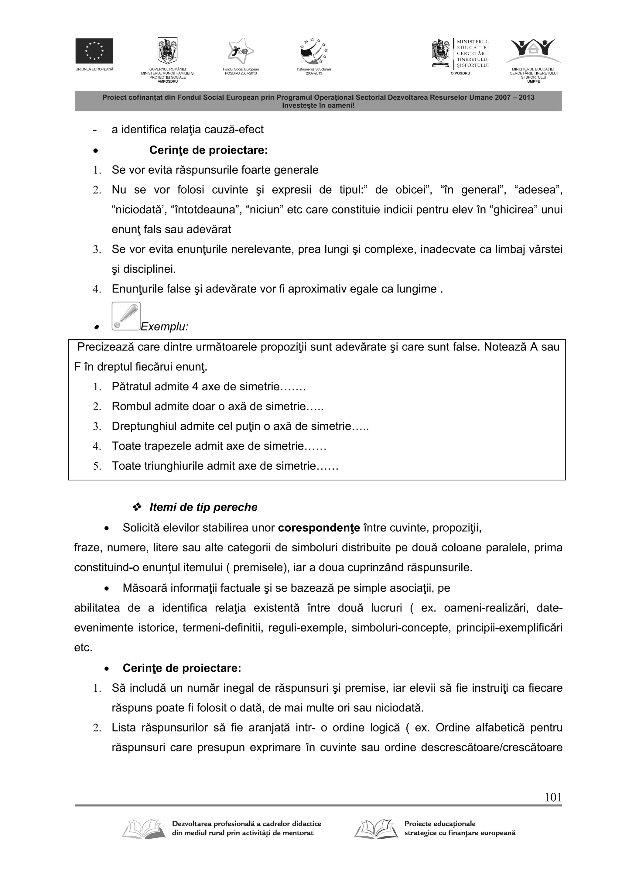 101
- a identifica rela ia cauz -efect
 Cerin e de proiectare:
1. Se vor evita r spunsurile foarte generale
2. Nu se vor folosi cuvinte şi expresii de tipul:” de obicei”, “în general”, “adesea”,
“niciodat ’, “întotdeauna”, “niciun” etc care constituie indicii pentru elev în “ghicirea” unui
enun fals sau adev rat
3. Se vor evita enun urile nerelevante, prea lungi şi complexe, inadecvate ca limbaj vârstei
şi disciplinei.
4. Enun urile false şi adev rate vor fi aproximativ egale ca lungime .
 Exemplu:
Precizeaz care dintre urm toarele propozi ii sunt adev rate şi care sunt false. Noteaz A sau
F în dreptul fiec rui enun .
1. P tratul admite 4 axe de simetrie…….
2. Rombul admite doar o ax de simetrie…..
3. Dreptunghiul admite cel pu in o ax de simetrie…..
4. Toate trapezele admit axe de simetrie……
5. Toate triunghiurile admit axe de simetrie……
 Itemi de tip pereche
 Solicit elevilor stabilirea unor coresponden e între cuvinte, propozi ii,
fraze, numere, litere sau alte categorii de simboluri distribuite pe dou coloane paralele, prima
constituind-o enun ul itemului ( premisele), iar a doua cuprinzând r spunsurile.
 M soar informa ii factuale şi se bazeaz pe simple asocia ii, pe
abilitatea de a identifica rela ia existent între dou lucruri ( ex. oameni-realiz ri, date-
evenimente istorice, termeni-definitii, reguli-exemple, simboluri-concepte, principii-exemplific ri
etc.
 Cerin e de proiectare:
1. S includ un num r inegal de r spunsuri şi premise, iar elevii s fie instrui i ca fiecare
r spuns poate fi folosit o dat , de mai multe ori sau niciodat .
2. Lista r spunsurilor s fie aranjat intr- o ordine logic ( ex. Ordine alfabetic pentru
r spunsuri care presupun exprimare în cuvinte sau ordine descresc toare/cresc toare
 