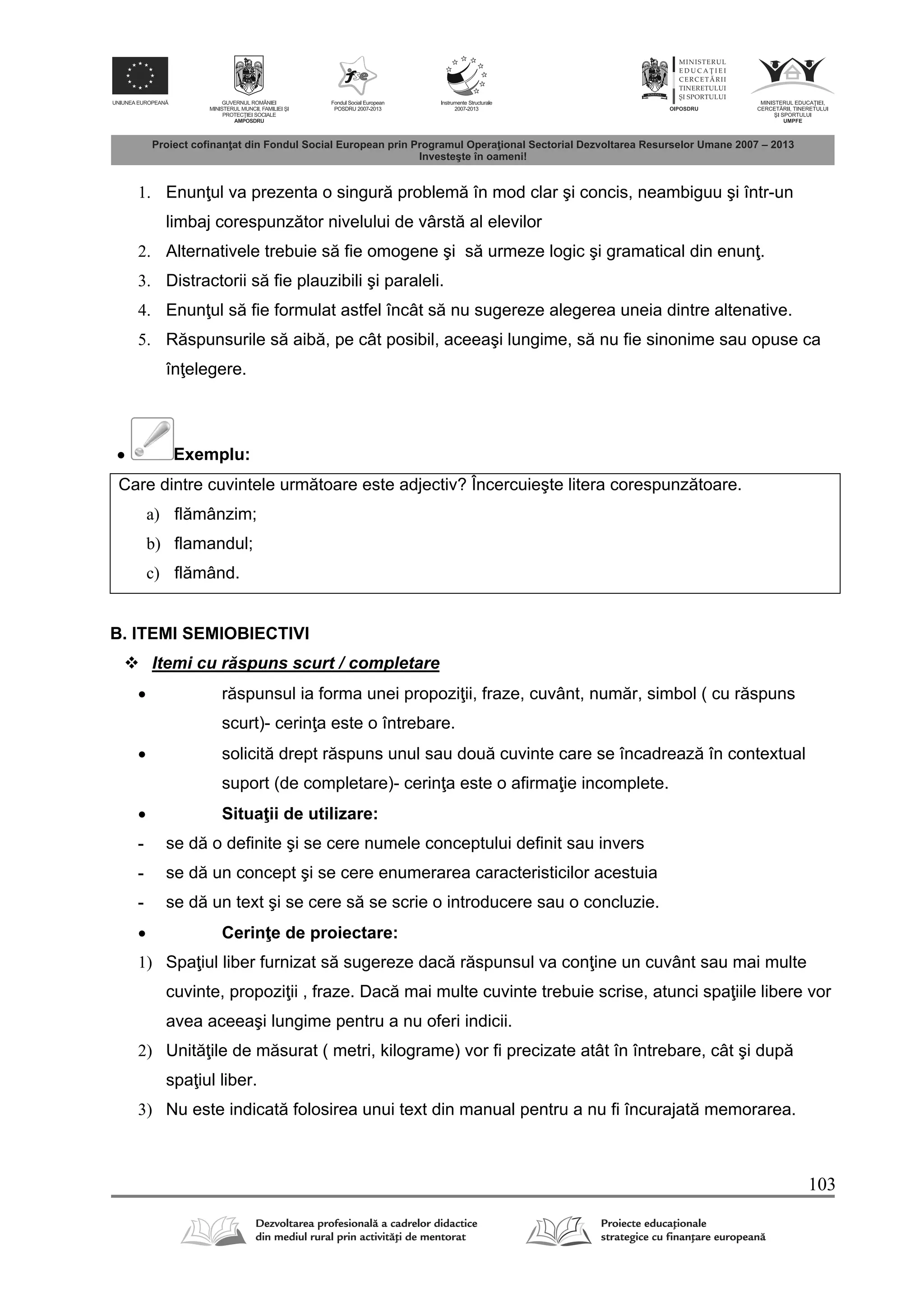 103
1. Enun ul va prezenta o singur problem în mod clar şi concis, neambiguu şi într-un
limbaj corespunz tor nivelului de vârst al elevilor
2. Alternativele trebuie s fie omogene şi s urmeze logic şi gramatical din enun .
3. Distractorii s fie plauzibili şi paraleli.
4. Enun ul s fie formulat astfel încât s nu sugereze alegerea uneia dintre altenative.
5. R spunsurile s aib , pe cât posibil, aceeaşi lungime, s nu fie sinonime sau opuse ca
în elegere.
 Exemplu:
Care dintre cuvintele urm toare este adjectiv? Încercuieşte litera corespunz toare.
a) fl mânzim;
b) flamandul;
c) fl mând.
B. ITEMI SEMIOBIECTIVI
 Itemi cu r spuns scurt / completare
 r spunsul ia forma unei propozi ii, fraze, cuvânt, num r, simbol ( cu r spuns
scurt)- cerin a este o întrebare.
 solicit drept r spuns unul sau dou cuvinte care se încadreaz în contextual
suport (de completare)- cerin a este o afirma ie incomplete.
 Situa ii de utilizare:
- se d o definite şi se cere numele conceptului definit sau invers
- se d un concept şi se cere enumerarea caracteristicilor acestuia
- se d un text şi se cere s se scrie o introducere sau o concluzie.
 Cerin e de proiectare:
1) Spa iul liber furnizat s sugereze dac r spunsul va con ine un cuvânt sau mai multe
cuvinte, propozi ii , fraze. Dac mai multe cuvinte trebuie scrise, atunci spa iile libere vor
avea aceeaşi lungime pentru a nu oferi indicii.
2) Unit ile de m surat ( metri, kilograme) vor fi precizate atât în întrebare, cât şi dup
spa iul liber.
3) Nu este indicat folosirea unui text din manual pentru a nu fi încurajat memorarea.
 