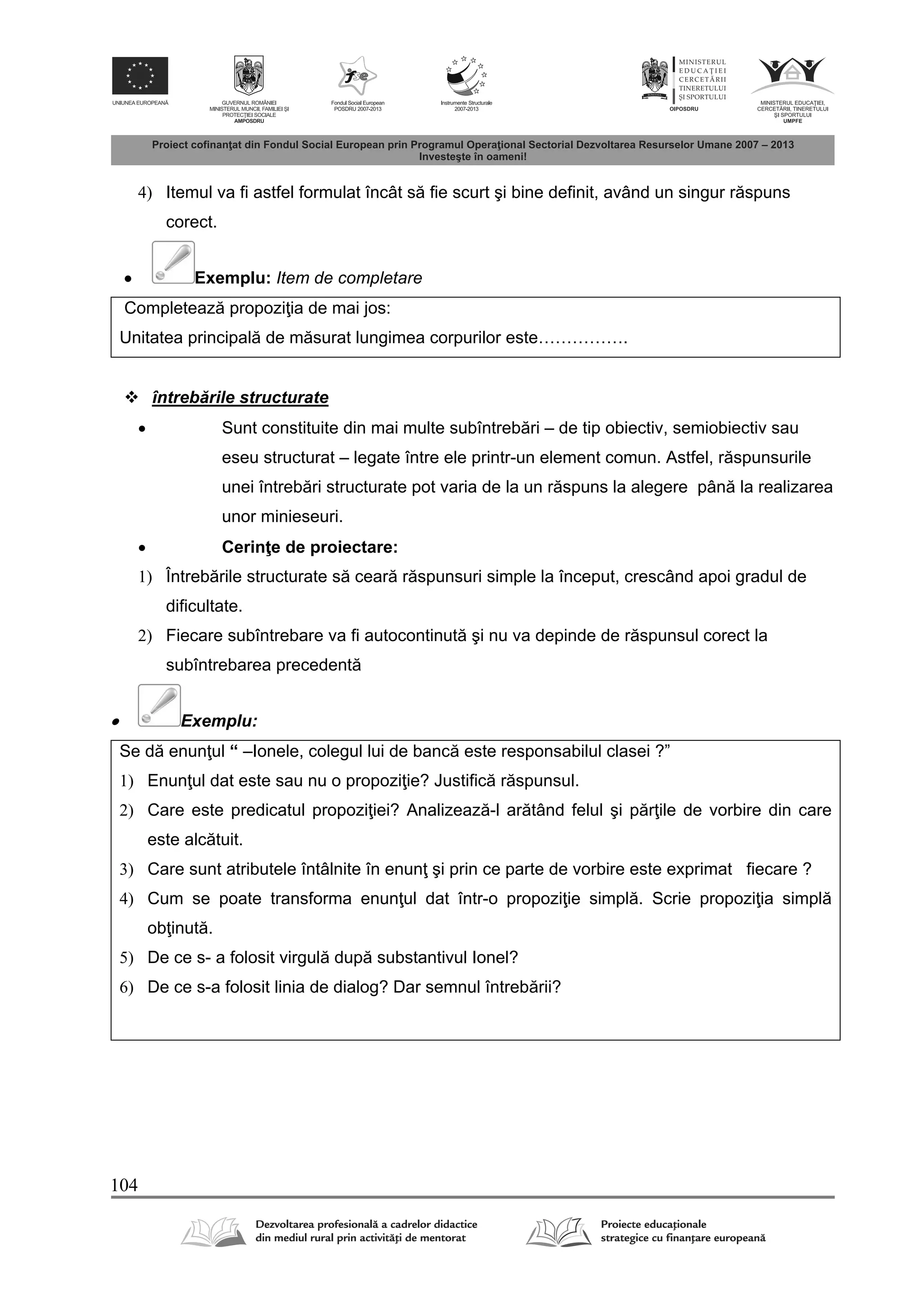 104
4) Itemul va fi astfel formulat încât s fie scurt şi bine definit, având un singur r spuns
corect.
 Exemplu: Item de completare
Completeaz propozi ia de mai jos:
Unitatea principal de m surat lungimea corpurilor este…………….
 întreb rile structurate
 Sunt constituite din mai multe subîntreb ri – de tip obiectiv, semiobiectiv sau
eseu structurat – legate între ele printr-un element comun. Astfel, r spunsurile
unei întreb ri structurate pot varia de la un r spuns la alegere pân la realizarea
unor minieseuri.
 Cerin e de proiectare:
1) Întreb rile structurate s cear r spunsuri simple la început, crescând apoi gradul de
dificultate.
2) Fiecare subîntrebare va fi autocontinut şi nu va depinde de r spunsul corect la
subîntrebarea precedent
 Exemplu:
Se d enun ul “ –Ionele, colegul lui de banc este responsabilul clasei ?”
1) Enun ul dat este sau nu o propozi ie? Justific r spunsul.
2) Care este predicatul propozi iei? Analizeaz -l ar tând felul şi p r ile de vorbire din care
este alc tuit.
3) Care sunt atributele întâlnite în enun şi prin ce parte de vorbire este exprimat fiecare ?
4) Cum se poate transforma enun ul dat într-o propozi ie simpl . Scrie propozi ia simpl
ob inut .
5) De ce s- a folosit virgul dup substantivul Ionel?
6) De ce s-a folosit linia de dialog? Dar semnul întreb rii?
 