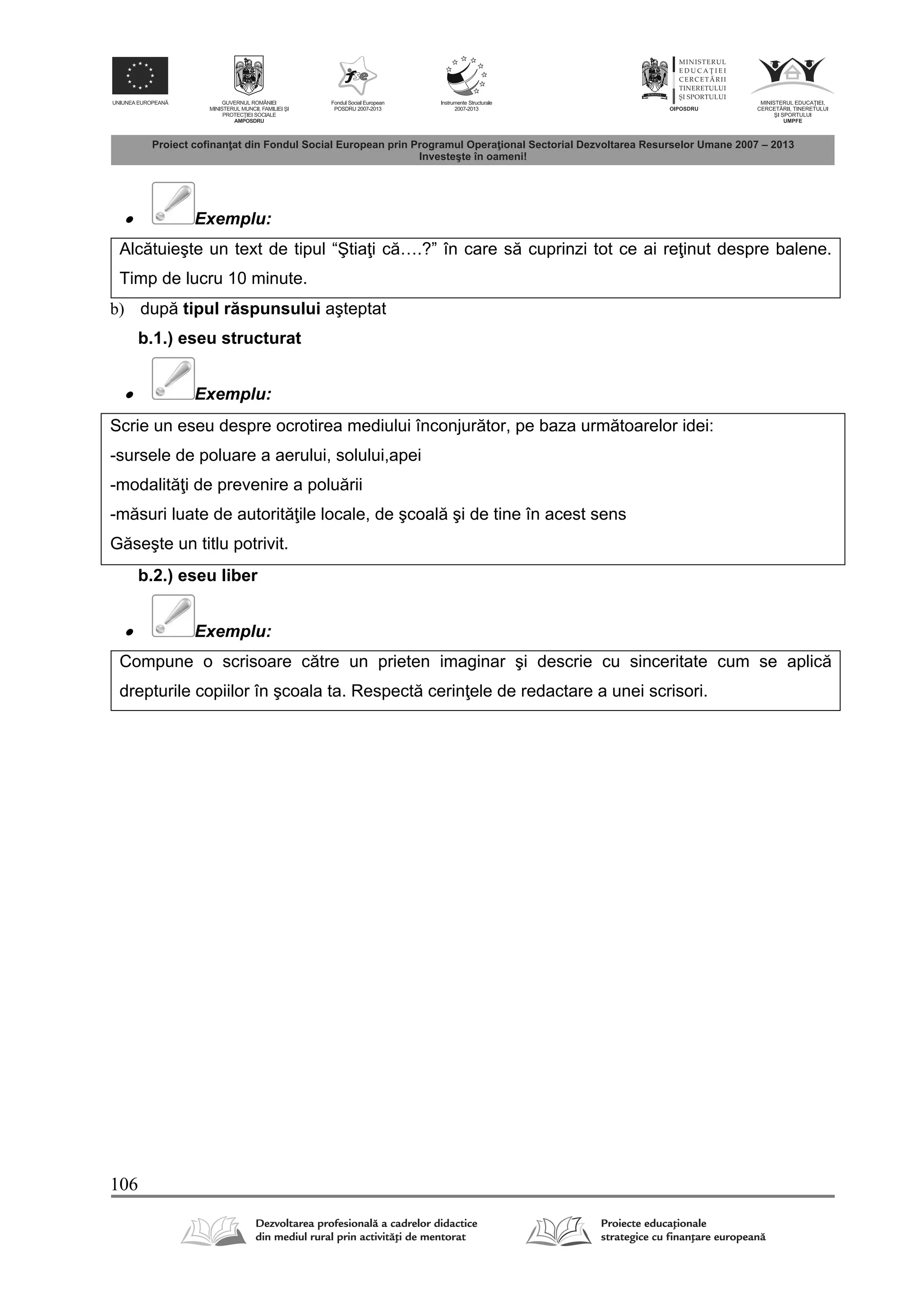 106
 Exemplu:
Alc tuieşte un text de tipul “Ştia i c ….?” în care s cuprinzi tot ce ai re inut despre balene.
Timp de lucru 10 minute.
b) dup tipul r spunsului aşteptat
b.1.) eseu structurat
 Exemplu:
Scrie un eseu despre ocrotirea mediului înconjur tor, pe baza urm toarelor idei:
-sursele de poluare a aerului, solului,apei
-modalit i de prevenire a polu rii
-m suri luate de autorit ile locale, de şcoal şi de tine în acest sens
G seşte un titlu potrivit.
b.2.) eseu liber
 Exemplu:
Compune o scrisoare c tre un prieten imaginar şi descrie cu sinceritate cum se aplic
drepturile copiilor în şcoala ta. Respect cerin ele de redactare a unei scrisori.
 