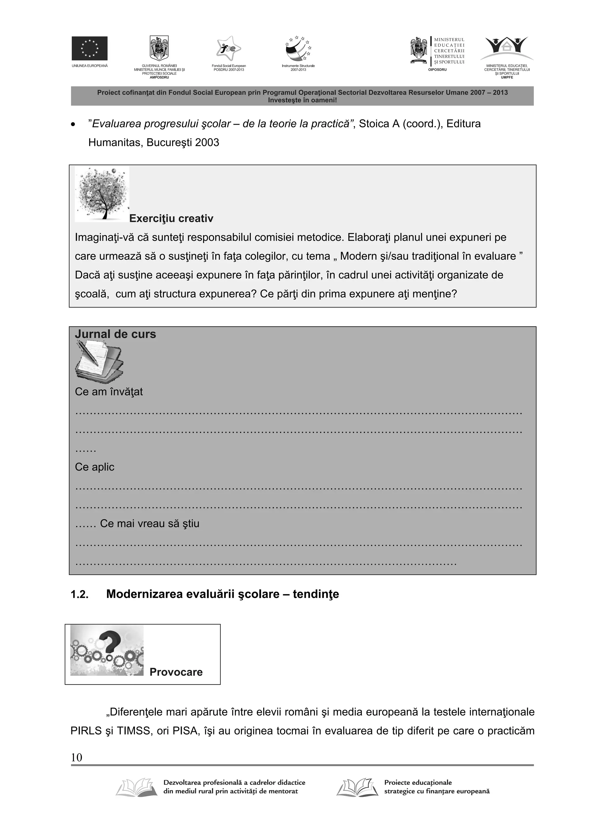 10
 ”Evaluarea progresului şcolar – de la teorie la practică”, Stoica A (coord.), Editura
Humanitas, Bucureşti 2003
Exerci iu creativ
Imagina i-v c sunte i responsabilul comisiei metodice. Elabora i planul unei expuneri pe
care urmeaz s o sus ine i în fa a colegilor, cu tema „ Modern şi/sau tradi ional în evaluare ”
Dac a i sus ine aceeaşi expunere în fa a p rin ilor, în cadrul unei activit i organizate de
şcoal , cum a i structura expunerea? Ce p r i din prima expunere a i men ine?
Jurnal de curs
Ce am înv at
……………………………………………………………………………………………………………
……………………………………………………………………………………………………………
……
Ce aplic
……………………………………………………………………………………………………………
……………………………………………………………………………………………………………
…… Ce mai vreau s ştiu
……………………………………………………………………………………………………………
……………………………………………………………………………………………
1.2. Modernizarea evalu rii şcolare – tendin e
Provocare
„Diferen ele mari ap rute între elevii români şi media european la testele interna ionale
PIRLS şi TIMSS, ori PISA, îşi au originea tocmai în evaluarea de tip diferit pe care o practic m
 