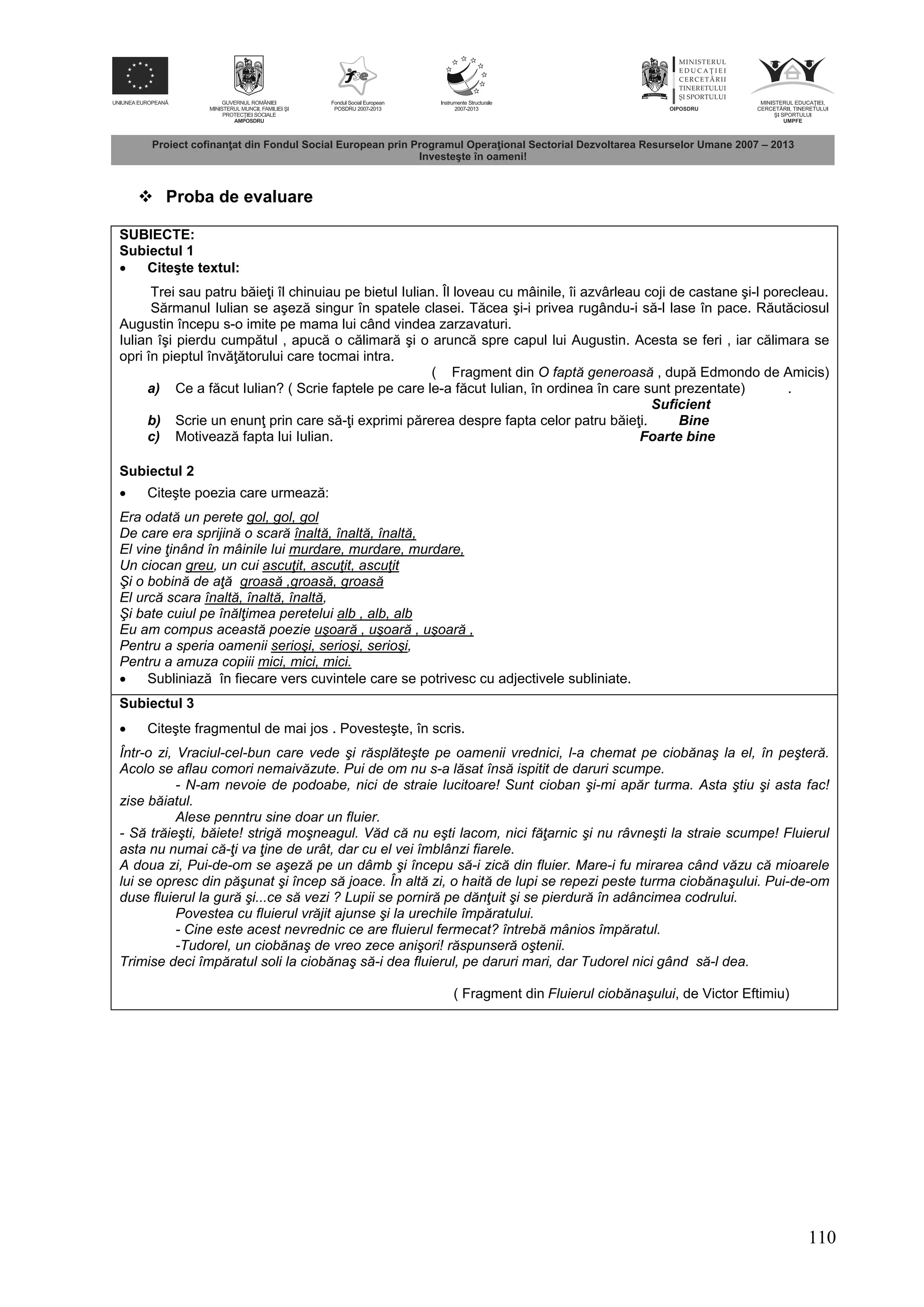 110
 Proba de evaluare
SUBIECTE:
Subiectul 1
 Citeşte textul:
Trei sau patru b ie i îl chinuiau pe bietul Iulian. Îl loveau cu mâinile, îi azvârleau coji de castane şi-l porecleau.
S rmanul Iulian se aşez singur în spatele clasei. T cea şi-i privea rugându-i s -l lase în pace. R ut ciosul
Augustin începu s-o imite pe mama lui când vindea zarzavaturi.
Iulian îşi pierdu cump tul , apuc o c limar şi o arunc spre capul lui Augustin. Acesta se feri , iar c limara se
opri în pieptul înv torului care tocmai intra.
( Fragment din O faptă generoasă , dup Edmondo de Amicis)
a) Ce a f cut Iulian? ( Scrie faptele pe care le-a f cut Iulian, în ordinea în care sunt prezentate) .
Suficient
b) Scrie un enun prin care s - i exprimi p rerea despre fapta celor patru b ie i. Bine
c) Motiveaz fapta lui Iulian. Foarte bine
Subiectul 2
 Citeşte poezia care urmeaz :
Era odată un perete gol, gol, gol
De care era sprijină o scară înaltă, înaltă, înaltă,
El vine ţinând în mâinile lui murdare, murdare, murdare,
Un ciocan greu, un cui ascuţit, ascuţit, ascuţit
Şi o bobină de aţă groasă ,groasă, groasă
El urcă scara înaltă, înaltă, înaltă,
Şi bate cuiul pe înălţimea peretelui alb , alb, alb
Eu am compus această poezie uşoară , uşoară , uşoară ,
Pentru a speria oamenii serioşi, serioşi, serioşi,
Pentru a amuza copiii mici, mici, mici.
 Subliniaz în fiecare vers cuvintele care se potrivesc cu adjectivele subliniate.
Subiectul 3
 Citeşte fragmentul de mai jos . Povesteşte, în scris.
Într-o zi, Vraciul-cel-bun care vede şi răsplăteşte pe oamenii vrednici, l-a chemat pe ciobănaş la el, în peşteră.
Acolo se aflau comori nemaivăzute. Pui de om nu s-a lăsat însă ispitit de daruri scumpe.
- N-am nevoie de podoabe, nici de straie lucitoare! Sunt cioban şi-mi apăr turma. Asta ştiu şi asta fac!
zise băiatul.
Alese penntru sine doar un fluier.
- Să trăieşti, băiete! strigă moşneagul. Văd că nu eşti lacom, nici făţarnic şi nu râvneşti la straie scumpe! Fluierul
asta nu numai că-ţi va ţine de urât, dar cu el vei îmblânzi fiarele.
A doua zi, Pui-de-om se aşeză pe un dâmb şi începu să-i zică din fluier. Mare-i fu mirarea când văzu că mioarele
lui se opresc din păşunat şi încep să joace. În altă zi, o haită de lupi se repezi peste turma ciobănaşului. Pui-de-om
duse fluierul la gură şi...ce să vezi ? Lupii se porniră pe dănţuit şi se pierdură în adâncimea codrului.
Povestea cu fluierul vrăjit ajunse şi la urechile împăratului.
- Cine este acest nevrednic ce are fluierul fermecat? întrebă mânios împăratul.
-Tudorel, un ciobănaş de vreo zece anişori! răspunseră oştenii.
Trimise deci împăratul soli la ciobănaş să-i dea fluierul, pe daruri mari, dar Tudorel nici gând să-l dea.
( Fragment din Fluierul ciobănaşului, de Victor Eftimiu)
 