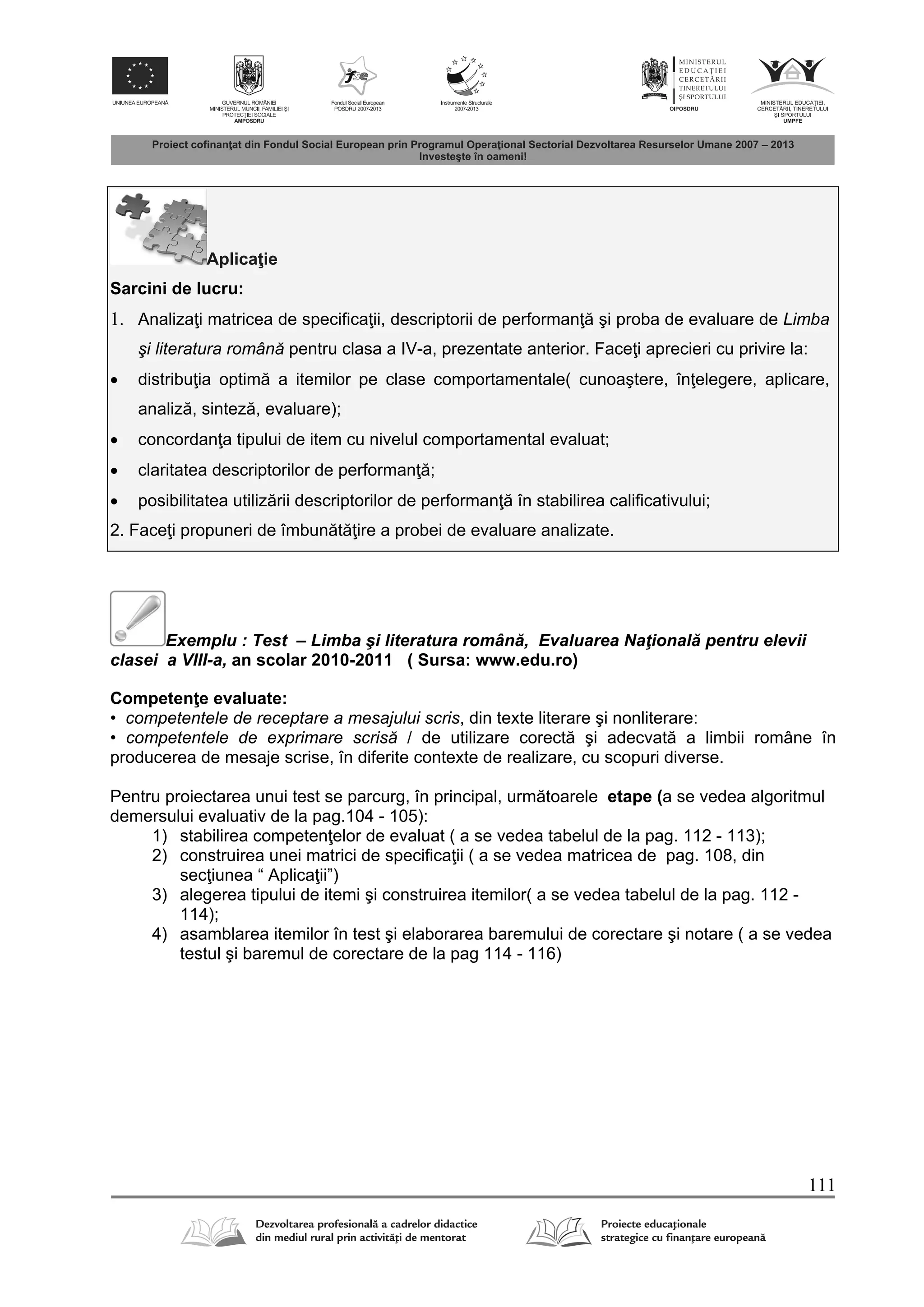 111
Aplica ie
Sarcini de lucru:
1. Analiza i matricea de specifica ii, descriptorii de performan şi proba de evaluare de Limba
şi literatura română pentru clasa a IV-a, prezentate anterior. Face i aprecieri cu privire la:
 distribu ia optim a itemilor pe clase comportamentale( cunoaştere, în elegere, aplicare,
analiz , sintez , evaluare);
 concordan a tipului de item cu nivelul comportamental evaluat;
 claritatea descriptorilor de performan ;
 posibilitatea utiliz rii descriptorilor de performan în stabilirea calificativului;
2. Face i propuneri de îmbun t ire a probei de evaluare analizate.
Exemplu : Test – Limba şi literatura român , Evaluarea Naţional pentru elevii
clasei a VIII-a, an scolar 2010-2011 ( Sursa: www.edu.ro)
Competen e evaluate:
• competentele de receptare a mesajului scris, din texte literare şi nonliterare:
• competentele de exprimare scrisă / de utilizare corect şi adecvat a limbii române în
producerea de mesaje scrise, în diferite contexte de realizare, cu scopuri diverse.
Pentru proiectarea unui test se parcurg, în principal, urm toarele etape (a se vedea algoritmul
demersului evaluativ de la pag.104 - 105):
1) stabilirea competen elor de evaluat ( a se vedea tabelul de la pag. 112 - 113);
2) construirea unei matrici de specifica ii ( a se vedea matricea de pag. 108, din
sec iunea “ Aplica ii”)
3) alegerea tipului de itemi şi construirea itemilor( a se vedea tabelul de la pag. 112 -
114);
4) asamblarea itemilor în test şi elaborarea baremului de corectare şi notare ( a se vedea
testul şi baremul de corectare de la pag 114 - 116)
 