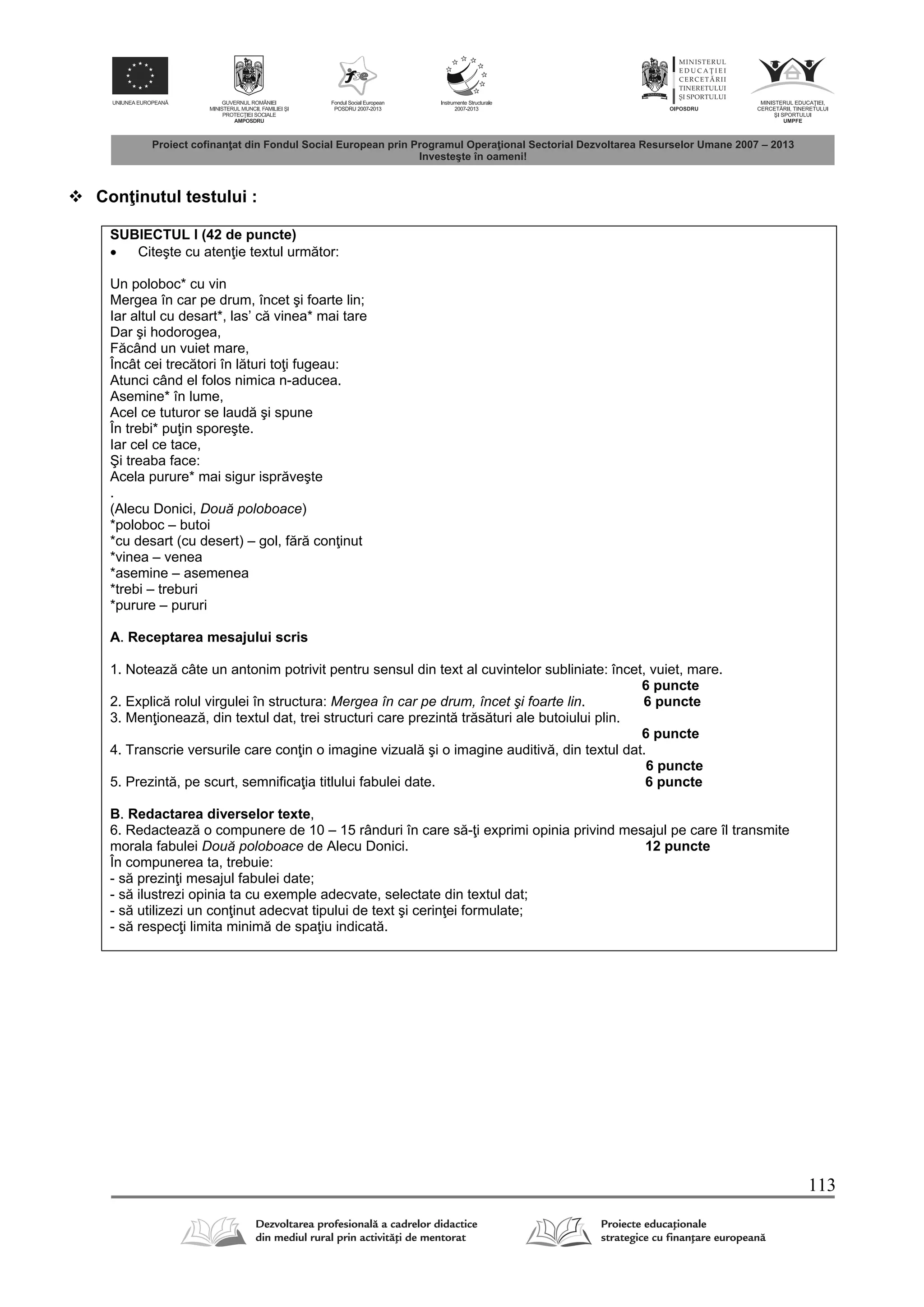 113
 Con inutul testului :
SUBIECTUL I (42 de puncte)
 Citeşte cu aten ie textul urm tor:
Un poloboc* cu vin
Mergea în car pe drum, încet şi foarte lin;
Iar altul cu desart*, las’ c vinea* mai tare
Dar şi hodorogea,
F când un vuiet mare,
Încât cei trec tori în l turi to i fugeau:
Atunci când el folos nimica n-aducea.
Asemine* în lume,
Acel ce tuturor se laud şi spune
În trebi* pu in sporeşte.
Iar cel ce tace,
Şi treaba face:
Acela purure* mai sigur ispr veşte
.
(Alecu Donici, Două poloboace)
*poloboc – butoi
*cu desart (cu desert) – gol, f r con inut
*vinea – venea
*asemine – asemenea
*trebi – treburi
*purure – pururi
A. Receptarea mesajului scris
1. Noteaz câte un antonim potrivit pentru sensul din text al cuvintelor subliniate: încet, vuiet, mare.
6 puncte
2. Explic rolul virgulei în structura: Mergea în car pe drum, încet şi foarte lin. 6 puncte
3. Men ioneaz , din textul dat, trei structuri care prezint tr s turi ale butoiului plin.
6 puncte
4. Transcrie versurile care con in o imagine vizual şi o imagine auditiv , din textul dat.
6 puncte
5. Prezint , pe scurt, semnifica ia titlului fabulei date. 6 puncte
B. Redactarea diverselor texte,
6. Redacteaz o compunere de 10 – 15 rânduri în care s - i exprimi opinia privind mesajul pe care îl transmite
morala fabulei Două poloboace de Alecu Donici. 12 puncte
În compunerea ta, trebuie:
- s prezin i mesajul fabulei date;
- s ilustrezi opinia ta cu exemple adecvate, selectate din textul dat;
- s utilizezi un con inut adecvat tipului de text şi cerin ei formulate;
- s respec i limita minim de spa iu indicat .
 