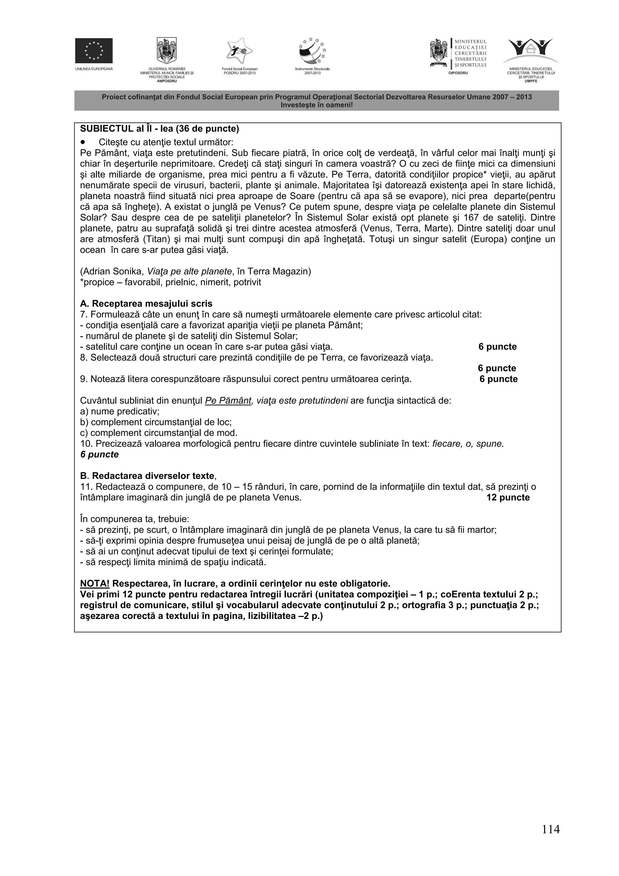114
SUBIECTUL al ÎI - lea (36 de puncte)
 Citeşte cu aten ie textul urm tor:
Pe P mânt, via a este pretutindeni. Sub fiecare piatr , în orice col de verdea , în vârful celor mai înal i mun i şi
chiar în deşerturile neprimitoare. Crede i c sta i singuri în camera voastr ? O cu zeci de fiin e mici ca dimensiuni
şi alte miliarde de organisme, prea mici pentru a fi v zute. Pe Terra, datorit condi iilor propice* vie ii, au ap rut
nenum rate specii de virusuri, bacterii, plante şi animale. Majoritatea îşi datoreaz existen a apei în stare lichid ,
planeta noastr fiind situat nici prea aproape de Soare (pentru c apa s se evapore), nici prea departe(pentru
c apa s înghe e). A existat o jungl pe Venus? Ce putem spune, despre via a pe celelalte planete din Sistemul
Solar? Sau despre cea de pe sateli ii planetelor? În Sistemul Solar exist opt planete şi 167 de sateli i. Dintre
planete, patru au suprafa solid şi trei dintre acestea atmosfer (Venus, Terra, Marte). Dintre sateli i doar unul
are atmosfer (Titan) şi mai mul i sunt compuşi din ap înghe at . Totuşi un singur satelit (Europa) con ine un
ocean în care s-ar putea g si via .
(Adrian Sonika, Viaţa pe alte planete, în Terra Magazin)
*propice – favorabil, prielnic, nimerit, potrivit
A. Receptarea mesajului scris
7. Formuleaz câte un enun în care s numeşti urm toarele elemente care privesc articolul citat:
- condi ia esen ial care a favorizat apari ia vie ii pe planeta P mânt;
- num rul de planete şi de sateli i din Sistemul Solar;
- satelitul care con ine un ocean în care s-ar putea g si via a. 6 puncte
8. Selecteaz dou structuri care prezint condi iile de pe Terra, ce favorizeaz via a.
6 puncte
9. Noteaz litera corespunz toare r spunsului corect pentru urm toarea cerin a. 6 puncte
Cuvântul subliniat din enun ul Pe Pământ, viaţa este pretutindeni are func ia sintactic de:
a) nume predicativ;
b) complement circumstan ial de loc;
c) complement circumstan ial de mod.
10. Precizeaz valoarea morfologic pentru fiecare dintre cuvintele subliniate în text: fiecare, o, spune.
6 puncte
B. Redactarea diverselor texte,
11. Redacteaz o compunere, de 10 – 15 rânduri, în care, pornind de la informa iile din textul dat, s prezin i o
întâmplare imaginar din jungl de pe planeta Venus. 12 puncte
În compunerea ta, trebuie:
- s prezin i, pe scurt, o întâmplare imaginar din jungl de pe planeta Venus, la care tu s fii martor;
- s - i exprimi opinia despre frumuse ea unui peisaj de jungl de pe o alt planet ;
- s ai un con inut adecvat tipului de text şi cerin ei formulate;
- s respec i limita minim de spa iu indicat .
NOTA! Respectarea, în lucrare, a ordinii cerin elor nu este obligatorie.
Vei primi 12 puncte pentru redactarea întregii lucr ri (unitatea compozi iei – 1 p.; coErenta textului 2 p.;
registrul de comunicare, stilul şi vocabularul adecvate con inutului 2 p.; ortografia 3 p.; punctua ia 2 p.;
aşezarea corect a textului în pagina, lizibilitatea –2 p.)
 
