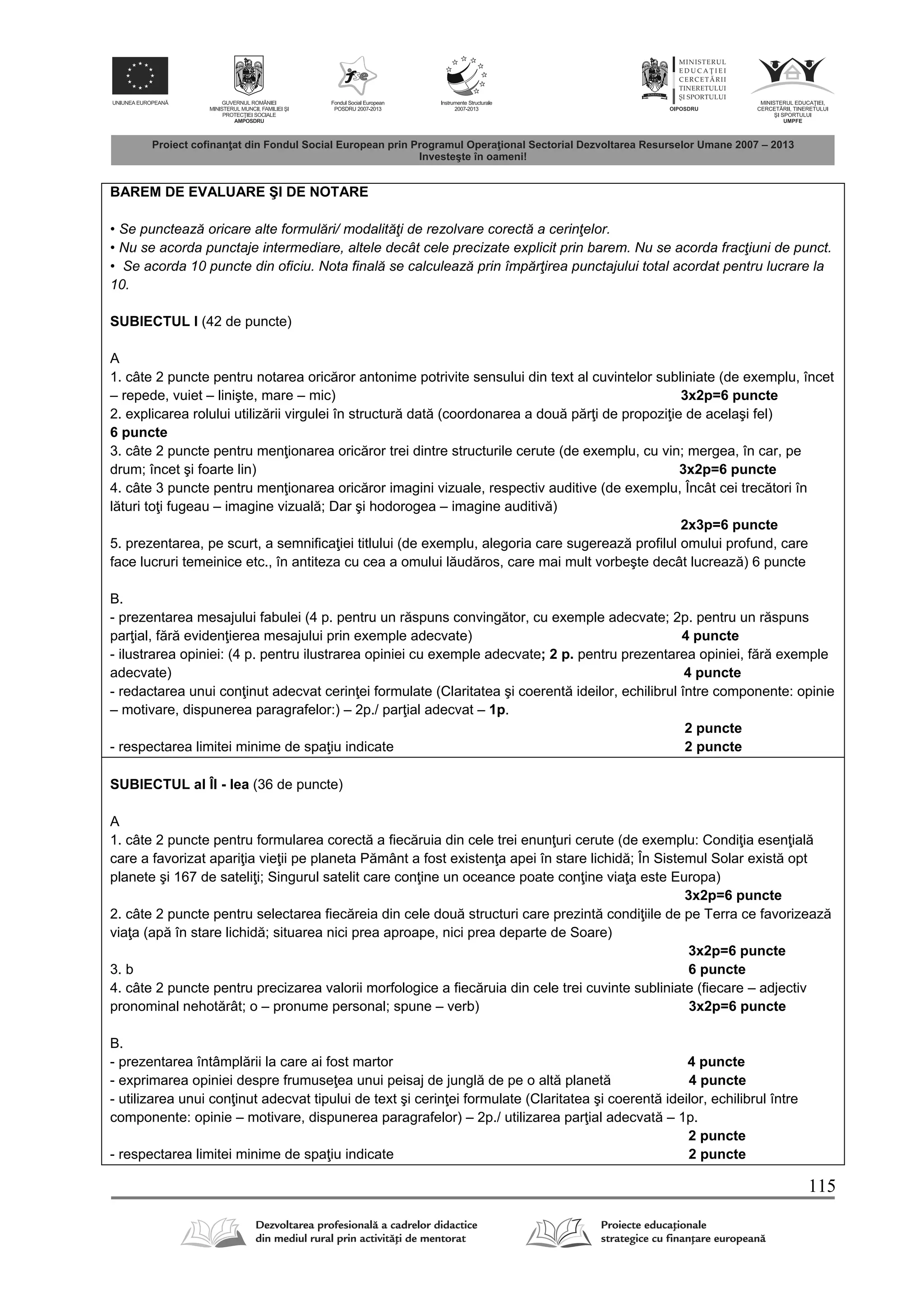 115
BAREM DE EVALUARE ŞI DE NOTARE
• Se punctează oricare alte formulări/ modalităţi de rezolvare corectă a cerinţelor.
• Nu se acorda punctaje intermediare, altele decât cele precizate explicit prin barem. Nu se acorda fracţiuni de punct.
• Se acorda 10 puncte din oficiu. Nota finală se calculează prin împărţirea punctajului total acordat pentru lucrare la
10.
SUBIECTUL I (42 de puncte)
A
1. câte 2 puncte pentru notarea oric ror antonime potrivite sensului din text al cuvintelor subliniate (de exemplu, încet
– repede, vuiet – linişte, mare – mic) 3x2p=6 puncte
2. explicarea rolului utiliz rii virgulei în structur dat (coordonarea a dou p r i de propozi ie de acelaşi fel)
6 puncte
3. câte 2 puncte pentru men ionarea oric ror trei dintre structurile cerute (de exemplu, cu vin; mergea, în car, pe
drum; încet şi foarte lin) 3x2p=6 puncte
4. câte 3 puncte pentru men ionarea oric ror imagini vizuale, respectiv auditive (de exemplu, Încât cei trec tori în
l turi to i fugeau – imagine vizual ; Dar şi hodorogea – imagine auditiv )
2x3p=6 puncte
5. prezentarea, pe scurt, a semnifica iei titlului (de exemplu, alegoria care sugereaz profilul omului profund, care
face lucruri temeinice etc., în antiteza cu cea a omului l ud ros, care mai mult vorbeşte decât lucreaz ) 6 puncte
B.
- prezentarea mesajului fabulei (4 p. pentru un r spuns conving tor, cu exemple adecvate; 2p. pentru un r spuns
par ial, f r eviden ierea mesajului prin exemple adecvate) 4 puncte
- ilustrarea opiniei: (4 p. pentru ilustrarea opiniei cu exemple adecvate; 2 p. pentru prezentarea opiniei, f r exemple
adecvate) 4 puncte
- redactarea unui con inut adecvat cerin ei formulate (Claritatea şi coerent ideilor, echilibrul între componente: opinie
– motivare, dispunerea paragrafelor:) – 2p./ par ial adecvat – 1p.
2 puncte
- respectarea limitei minime de spa iu indicate 2 puncte
SUBIECTUL al ÎI - lea (36 de puncte)
A
1. câte 2 puncte pentru formularea corect a fiec ruia din cele trei enun uri cerute (de exemplu: Condi ia esen ial
care a favorizat apari ia vie ii pe planeta P mânt a fost existen a apei în stare lichid ; În Sistemul Solar exist opt
planete şi 167 de sateli i; Singurul satelit care con ine un oceance poate con ine via a este Europa)
3x2p=6 puncte
2. câte 2 puncte pentru selectarea fiec reia din cele dou structuri care prezint condi iile de pe Terra ce favorizeaz
via a (ap în stare lichid ; situarea nici prea aproape, nici prea departe de Soare)
3x2p=6 puncte
3. b 6 puncte
4. câte 2 puncte pentru precizarea valorii morfologice a fiec ruia din cele trei cuvinte subliniate (fiecare – adjectiv
pronominal nehot rât; o – pronume personal; spune – verb) 3x2p=6 puncte
B.
- prezentarea întâmpl rii la care ai fost martor 4 puncte
- exprimarea opiniei despre frumuse ea unui peisaj de jungl de pe o alt planet 4 puncte
- utilizarea unui con inut adecvat tipului de text şi cerin ei formulate (Claritatea şi coerent ideilor, echilibrul între
componente: opinie – motivare, dispunerea paragrafelor) – 2p./ utilizarea par ial adecvat – 1p.
2 puncte
- respectarea limitei minime de spa iu indicate 2 puncte
 