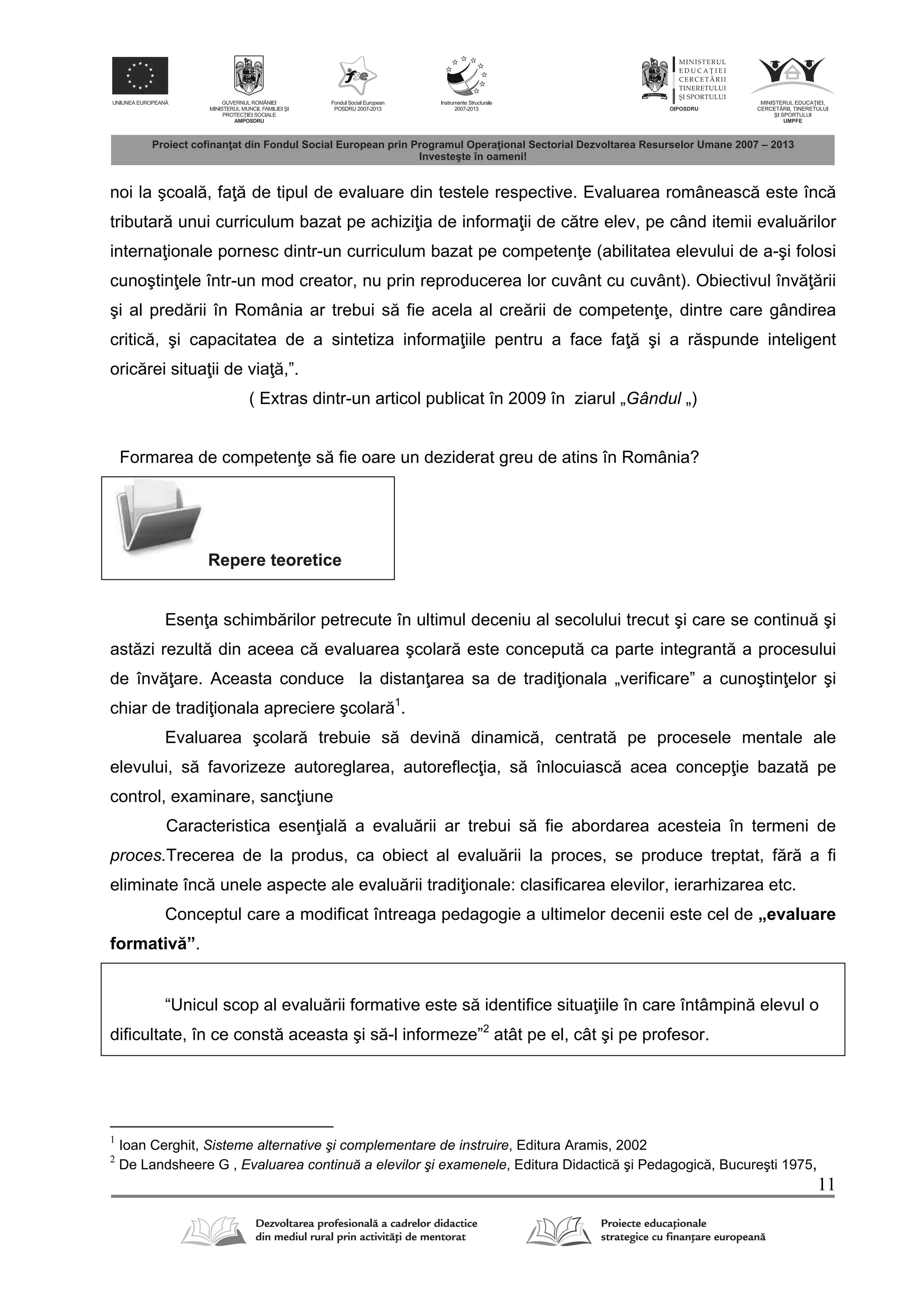 11
noi la şcoal , fa de tipul de evaluare din testele respective. Evaluarea româneasc este înc
tributar unui curriculum bazat pe achizi ia de informa ii de c tre elev, pe când itemii evalu rilor
interna ionale pornesc dintr-un curriculum bazat pe competen e (abilitatea elevului de a-şi folosi
cunoştin ele într-un mod creator, nu prin reproducerea lor cuvânt cu cuvânt). Obiectivul înv rii
şi al pred rii în România ar trebui s fie acela al cre rii de competen e, dintre care gândirea
critic , şi capacitatea de a sintetiza informa iile pentru a face fa şi a r spunde inteligent
oric rei situa ii de via ,”.
( Extras dintr-un articol publicat în 2009 în ziarul „Gândul „)
Formarea de competen e s fie oare un deziderat greu de atins în România?
Repere teoretice
Esen a schimb rilor petrecute în ultimul deceniu al secolului trecut şi care se continu şi
ast zi rezult din aceea c evaluarea şcolar este conceput ca parte integrant a procesului
de înv are. Aceasta conduce la distan area sa de tradi ionala „verificare” a cunoştin elor şi
chiar de tradi ionala apreciere şcolar 1
.
Evaluarea şcolar trebuie s devin dinamic , centrat pe procesele mentale ale
elevului, s favorizeze autoreglarea, autoreflec ia, s înlocuiasc acea concep ie bazat pe
control, examinare, sanc iune
Caracteristica esen ial a evalu rii ar trebui s fie abordarea acesteia în termeni de
proces.Trecerea de la produs, ca obiect al evalu rii la proces, se produce treptat, f r a fi
eliminate înc unele aspecte ale evalu rii tradi ionale: clasificarea elevilor, ierarhizarea etc.
Conceptul care a modificat întreaga pedagogie a ultimelor decenii este cel de „evaluare
formativ ”.
“Unicul scop al evalu rii formative este s identifice situa iile în care întâmpin elevul o
dificultate, în ce const aceasta şi s -l informeze”2
atât pe el, cât şi pe profesor.
1
Ioan Cerghit, Sisteme alternative şi complementare de instruire, Editura Aramis, 2002
2
De Landsheere G , Evaluarea continuă a elevilor şi examenele, Editura Didactic şi Pedagogic , Bucureşti 1975,
 