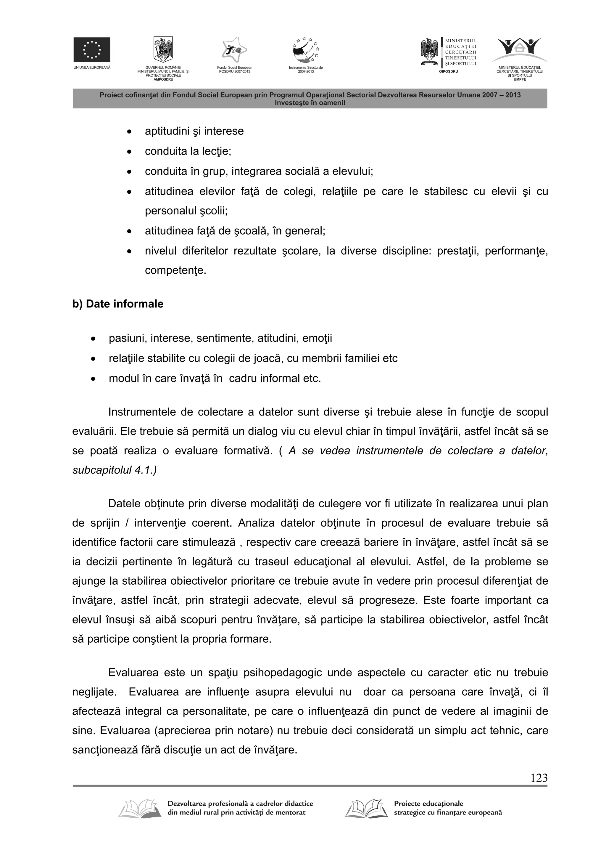 123
 aptitudini şi interese
 conduita la lec ie;
 conduita în grup, integrarea social a elevului;
 atitudinea elevilor fa de colegi, rela iile pe care le stabilesc cu elevii şi cu
personalul şcolii;
 atitudinea fa de şcoal , în general;
 nivelul diferitelor rezultate şcolare, la diverse discipline: presta ii, performan e,
competen e.
b) Date informale
 pasiuni, interese, sentimente, atitudini, emo ii
 rela iile stabilite cu colegii de joac , cu membrii familiei etc
 modul în care înva în cadru informal etc.
Instrumentele de colectare a datelor sunt diverse şi trebuie alese în func ie de scopul
evalu rii. Ele trebuie s permit un dialog viu cu elevul chiar în timpul înv rii, astfel încât s se
se poat realiza o evaluare formativ . ( A se vedea instrumentele de colectare a datelor,
subcapitolul 4.1.)
Datele ob inute prin diverse modalit i de culegere vor fi utilizate în realizarea unui plan
de sprijin / interven ie coerent. Analiza datelor ob inute în procesul de evaluare trebuie s
identifice factorii care stimuleaz , respectiv care creeaz bariere în înv are, astfel încât s se
ia decizii pertinente în leg tur cu traseul educa ional al elevului. Astfel, de la probleme se
ajunge la stabilirea obiectivelor prioritare ce trebuie avute în vedere prin procesul diferen iat de
înv are, astfel încât, prin strategii adecvate, elevul s progreseze. Este foarte important ca
elevul însuşi s aib scopuri pentru înv are, s participe la stabilirea obiectivelor, astfel încât
s participe conştient la propria formare.
Evaluarea este un spa iu psihopedagogic unde aspectele cu caracter etic nu trebuie
neglijate. Evaluarea are influen e asupra elevului nu doar ca persoana care înva , ci îl
afecteaz integral ca personalitate, pe care o influen eaz din punct de vedere al imaginii de
sine. Evaluarea (aprecierea prin notare) nu trebuie deci considerat un simplu act tehnic, care
sanc ioneaz f r discu ie un act de înv are.
 
