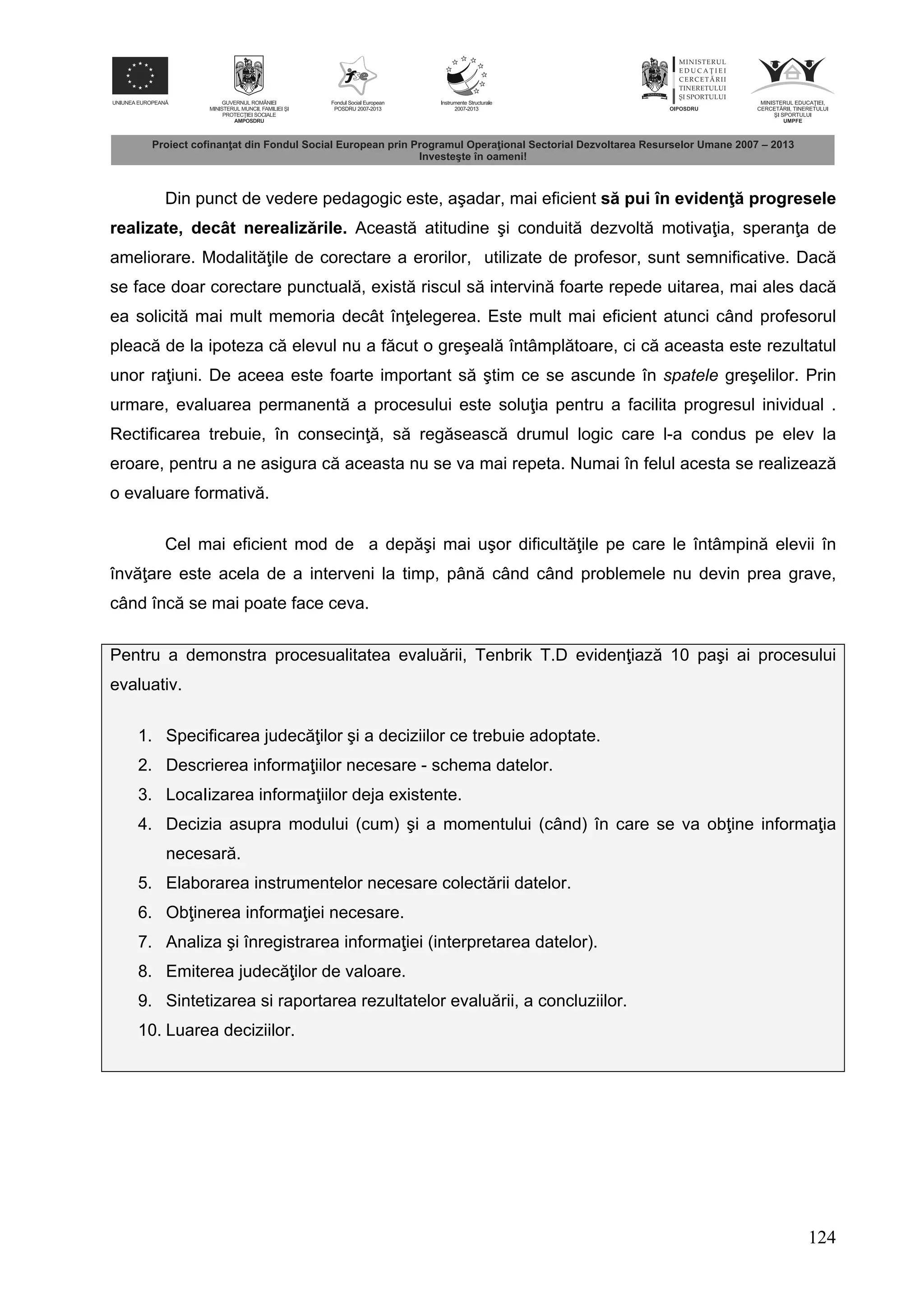124
Din punct de vedere pedagogic este, aşadar, mai eficient s pui în eviden progresele
realizate, decât nerealiz rile. Aceast atitudine şi conduit dezvolt motiva ia, speran a de
ameliorare. Modalit ile de corectare a erorilor, utilizate de profesor, sunt semnificative. Dac
se face doar corectare punctual , exist riscul s intervin foarte repede uitarea, mai ales dac
ea solicit mai mult memoria decât în elegerea. Este mult mai eficient atunci când profesorul
pleac de la ipoteza c elevul nu a f cut o greşeal întâmpl toare, ci c aceasta este rezultatul
unor ra iuni. De aceea este foarte important s ştim ce se ascunde în spatele greşelilor. Prin
urmare, evaluarea permanent a procesului este solu ia pentru a facilita progresul inividual .
Rectificarea trebuie, în consecin , s reg seasc drumul logic care l-a condus pe elev la
eroare, pentru a ne asigura c aceasta nu se va mai repeta. Numai în felul acesta se realizeaz
o evaluare formativ .
Cel mai eficient mod de a dep şi mai uşor dificult ile pe care le întâmpin elevii în
înv are este acela de a interveni la timp, pân când când problemele nu devin prea grave,
când înc se mai poate face ceva.
Pentru a demonstra procesualitatea evalu rii, Tenbrik T.D eviden iaz 10 paşi ai procesului
evaluativ.
1. Specificarea judec ilor şi a deciziilor ce trebuie adoptate.
2. Descrierea informa iilor necesare - schema datelor.
3. LocaIizarea informa iilor deja existente.
4. Decizia asupra modului (cum) şi a momentului (când) în care se va ob ine informa ia
necesar .
5. Elaborarea instrumentelor necesare colect rii datelor.
6. Ob inerea informa iei necesare.
7. Analiza şi înregistrarea informa iei (interpretarea datelor).
8. Emiterea judec ilor de valoare.
9. Sintetizarea si raportarea rezultatelor evalu rii, a concluziilor.
10. Luarea deciziilor.
 