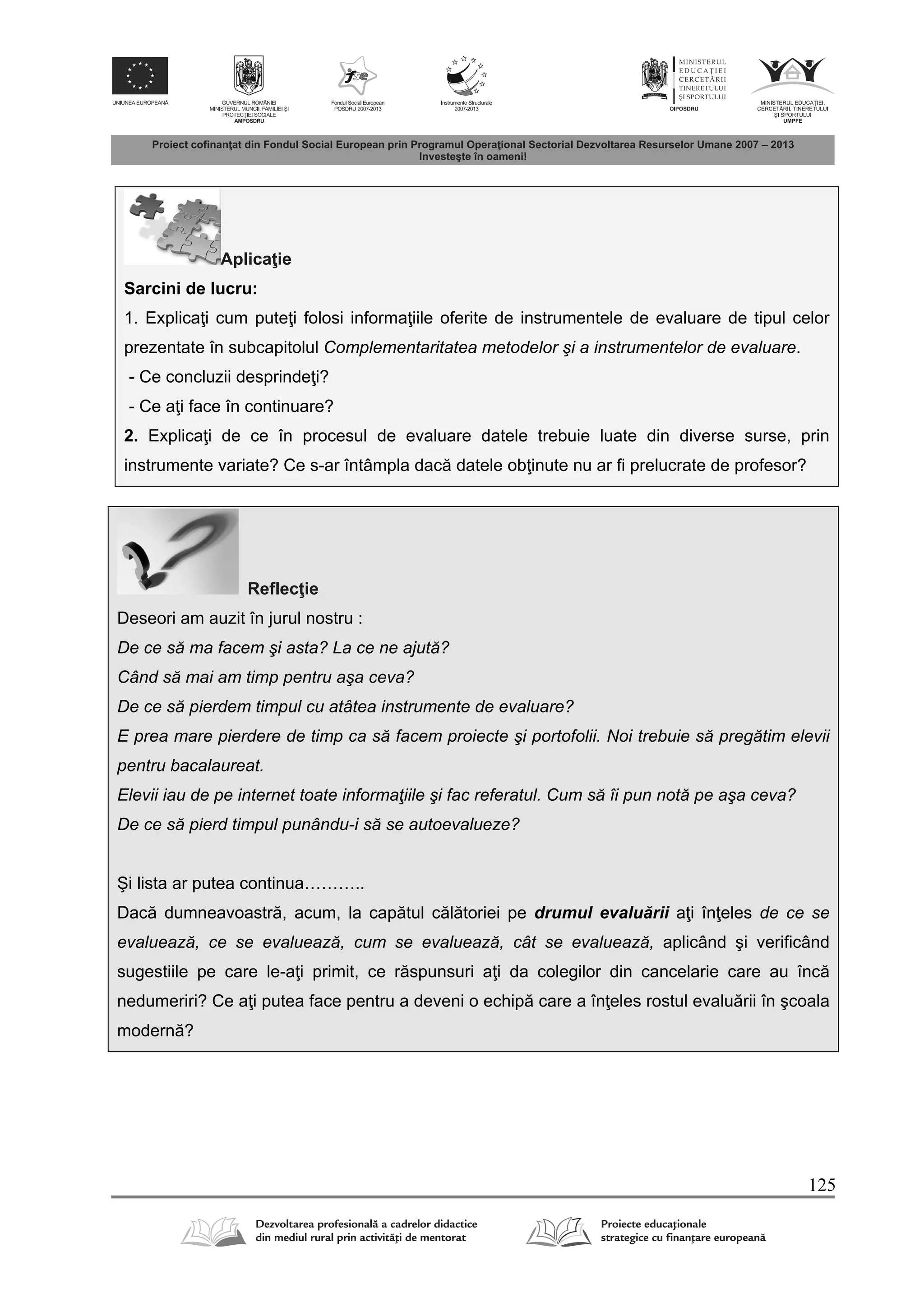 125
Aplica ie
Sarcini de lucru:
1. Explica i cum pute i folosi informa iile oferite de instrumentele de evaluare de tipul celor
prezentate în subcapitolul Complementaritatea metodelor şi a instrumentelor de evaluare.
- Ce concluzii desprinde i?
- Ce a i face în continuare?
2. Explica i de ce în procesul de evaluare datele trebuie luate din diverse surse, prin
instrumente variate? Ce s-ar întâmpla dac datele ob inute nu ar fi prelucrate de profesor?
Reflec ie
Deseori am auzit în jurul nostru :
De ce să ma facem şi asta? La ce ne ajută?
Când să mai am timp pentru aşa ceva?
De ce să pierdem timpul cu atâtea instrumente de evaluare?
E prea mare pierdere de timp ca să facem proiecte şi portofolii. Noi trebuie să pregătim elevii
pentru bacalaureat.
Elevii iau de pe internet toate informaţiile şi fac referatul. Cum să îi pun notă pe aşa ceva?
De ce să pierd timpul punându-i să se autoevalueze?
Şi lista ar putea continua………..
Dac dumneavoastr , acum, la cap tul c l toriei pe drumul evalu rii a i în eles de ce se
evaluează, ce se evaluează, cum se evaluează, cât se evaluează, aplicând şi verificând
sugestiile pe care le-a i primit, ce r spunsuri a i da colegilor din cancelarie care au înc
nedumeriri? Ce a i putea face pentru a deveni o echip care a în eles rostul evalu rii în şcoala
modern ?
 