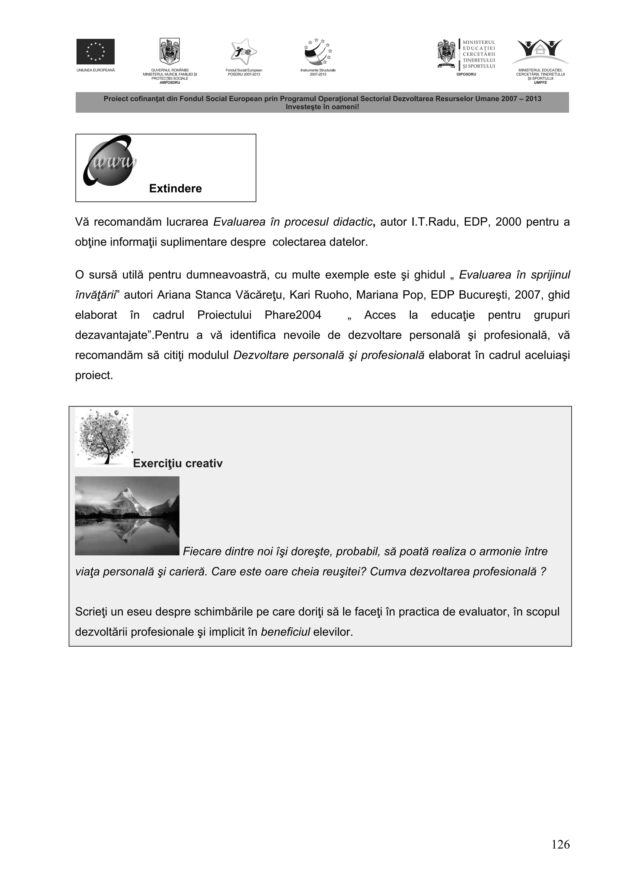 126
Extindere
V recomand m lucrarea Evaluarea în procesul didactic, autor I.T.Radu, EDP, 2000 pentru a
ob ine informa ii suplimentare despre colectarea datelor.
O surs util pentru dumneavoastr , cu multe exemple este şi ghidul „ Evaluarea în sprijinul
învăţării” autori Ariana Stanca V c re u, Kari Ruoho, Mariana Pop, EDP Bucureşti, 2007, ghid
elaborat în cadrul Proiectului Phare2004 „ Acces la educa ie pentru grupuri
dezavantajate”.Pentru a v identifica nevoile de dezvoltare personal şi profesional , v
recomand m s citi i modulul Dezvoltare personală şi profesională elaborat în cadrul aceluiaşi
proiect.
Exerci iu creativ
Fiecare dintre noi îşi doreşte, probabil, să poată realiza o armonie între
viaţa personală şi carieră. Care este oare cheia reuşitei? Cumva dezvoltarea profesională ?
Scrie i un eseu despre schimb rile pe care dori i s le face i în practica de evaluator, în scopul
dezvolt rii profesionale şi implicit în beneficiul elevilor.
 