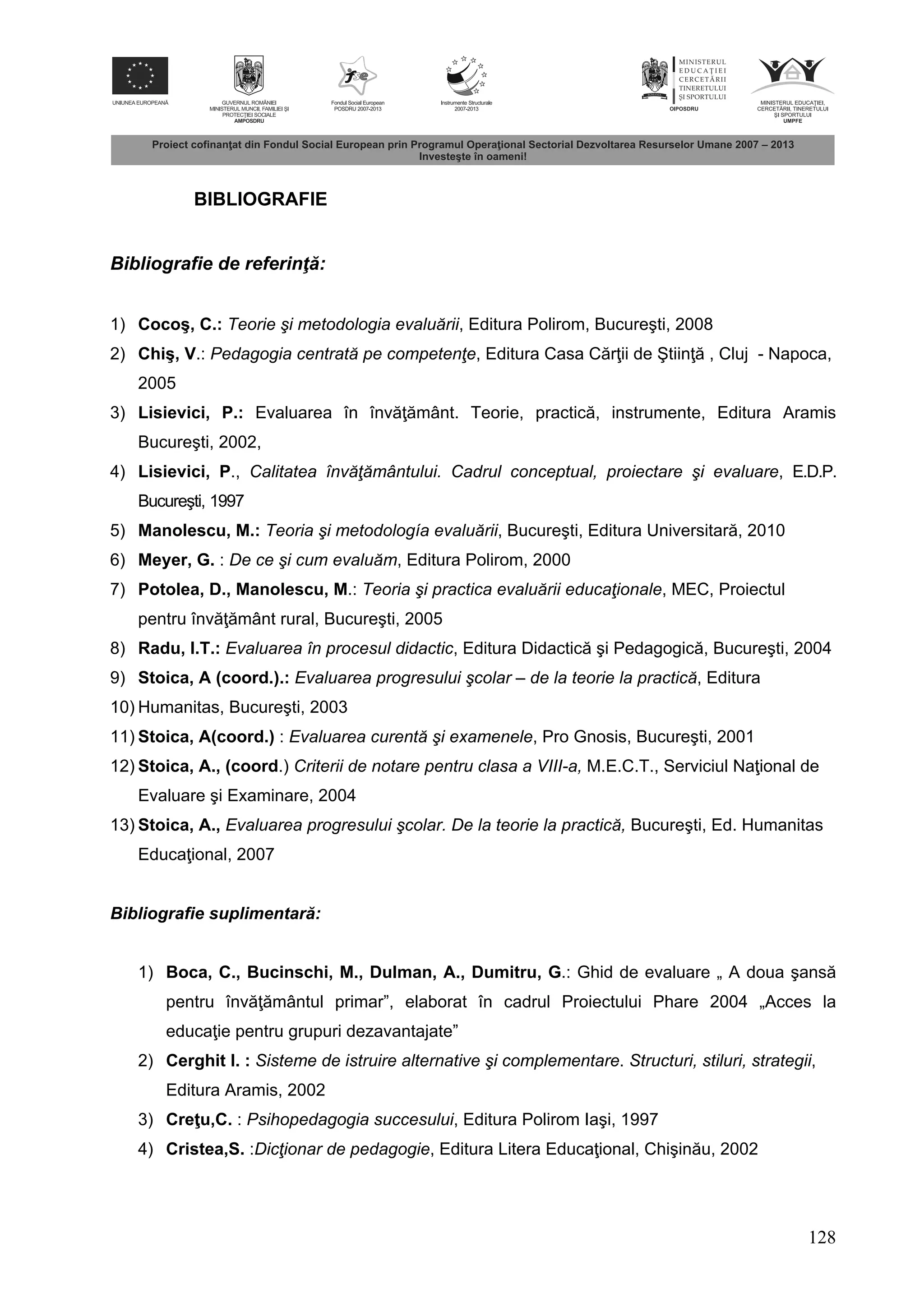 128
BIBLIOGRAFIE
Bibliografie de referinţ :
1) Cocoş, C.: Teorie şi metodologia evaluării, Editura Polirom, Bucureşti, 2008
2) Chiş, V.: Pedagogia centrată pe competenţe, Editura Casa C r ii de Ştiin , Cluj - Napoca,
2005
3) Lisievici, P.: Evaluarea în înv mânt. Teorie, practic , instrumente, Editura Aramis
Bucureşti, 2002,
4) Lisievici, P., Calitatea învăţământului. Cadrul conceptual, proiectare şi evaluare, E.D.P.
Bucureşti, 1997
5) Manolescu, M.: Teoria şi metodología evaluării, Bucureşti, Editura Universitar , 2010
6) Meyer, G. : De ce şi cum evaluăm, Editura Polirom, 2000
7) Potolea, D., Manolescu, M.: Teoria şi practica evaluării educaţionale, MEC, Proiectul
pentru înv mânt rural, Bucureşti, 2005
8) Radu, I.T.: Evaluarea în procesul didactic, Editura Didactic şi Pedagogic , Bucureşti, 2004
9) Stoica, A (coord.).: Evaluarea progresului şcolar – de la teorie la practică, Editura
10) Humanitas, Bucureşti, 2003
11) Stoica, A(coord.) : Evaluarea curentă şi examenele, Pro Gnosis, Bucureşti, 2001
12) Stoica, A., (coord.) Criterii de notare pentru clasa a VIII-a, M.E.C.T., Serviciul Na ional de
Evaluare şi Examinare, 2004
13) Stoica, A., Evaluarea progresului şcolar. De la teorie la practică, Bucureşti, Ed. Humanitas
Educa ional, 2007
Bibliografie suplimentar :
1) Boca, C., Bucinschi, M., Dulman, A., Dumitru, G.: Ghid de evaluare „ A doua şans
pentru înv mântul primar”, elaborat în cadrul Proiectului Phare 2004 „Acces la
educa ie pentru grupuri dezavantajate”
2) Cerghit I. : Sisteme de istruire alternative şi complementare. Structuri, stiluri, strategii,
Editura Aramis, 2002
3) Cre u,C. : Psihopedagogia succesului, Editura Polirom Iaşi, 1997
4) Cristea,S. :Dicţionar de pedagogie, Editura Litera Educa ional, Chişin u, 2002
 