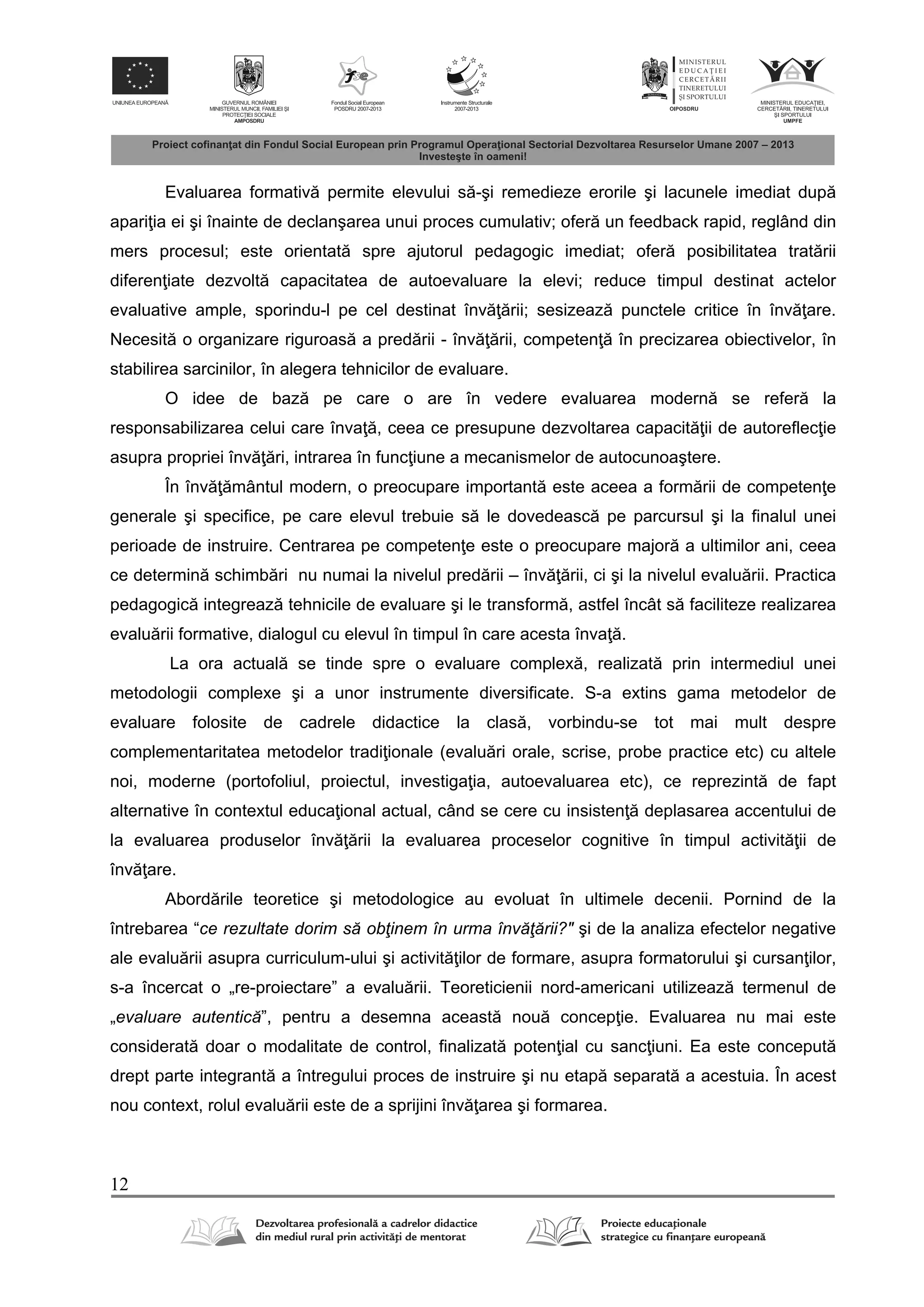 12
Evaluarea formativ permite elevului s -şi remedieze erorile şi lacunele imediat dup
apari ia ei şi înainte de declanşarea unui proces cumulativ; ofer un feedback rapid, reglând din
mers procesul; este orientat spre ajutorul pedagogic imediat; ofer posibilitatea trat rii
diferen iate dezvolt capacitatea de autoevaluare la elevi; reduce timpul destinat actelor
evaluative ample, sporindu-l pe cel destinat înv rii; sesizeaz punctele critice în înv are.
Necesit o organizare riguroas a pred rii - înv rii, competen în precizarea obiectivelor, în
stabilirea sarcinilor, în alegera tehnicilor de evaluare.
O idee de baz pe care o are în vedere evaluarea modern se refer la
responsabilizarea celui care înva , ceea ce presupune dezvoltarea capacit ii de autoreflec ie
asupra propriei înv ri, intrarea în func iune a mecanismelor de autocunoaştere.
În înv mântul modern, o preocupare important este aceea a form rii de competen e
generale şi specifice, pe care elevul trebuie s le dovedeasc pe parcursul şi la finalul unei
perioade de instruire. Centrarea pe competen e este o preocupare major a ultimilor ani, ceea
ce determin schimb ri nu numai la nivelul pred rii – înv rii, ci şi la nivelul evalu rii. Practica
pedagogic integreaz tehnicile de evaluare şi le transform , astfel încât s faciliteze realizarea
evalu rii formative, dialogul cu elevul în timpul în care acesta înva .
La ora actual se tinde spre o evaluare complex , realizat prin intermediul unei
metodologii complexe şi a unor instrumente diversificate. S-a extins gama metodelor de
evaluare folosite de cadrele didactice la clas , vorbindu-se tot mai mult despre
complementaritatea metodelor tradi ionale (evalu ri orale, scrise, probe practice etc) cu altele
noi, moderne (portofoliul, proiectul, investiga ia, autoevaluarea etc), ce reprezint de fapt
alternative în contextul educa ional actual, când se cere cu insisten deplasarea accentului de
la evaluarea produselor înv rii la evaluarea proceselor cognitive în timpul activit ii de
înv are.
Abord rile teoretice şi metodologice au evoluat în ultimele decenii. Pornind de la
întrebarea “ce rezultate dorim să obţinem în urma învăţării?" şi de la analiza efectelor negative
ale evalu rii asupra curriculum-ului şi activit ilor de formare, asupra formatorului şi cursan ilor,
s-a încercat o „re-proiectare” a evalu rii. Teoreticienii nord-americani utilizeaz termenul de
„evaluare autentică”, pentru a desemna aceast nou concep ie. Evaluarea nu mai este
considerat doar o modalitate de control, finalizat poten ial cu sanc iuni. Ea este conceput
drept parte integrant a întregului proces de instruire şi nu etap separat a acestuia. În acest
nou context, rolul evalu rii este de a sprijini înv area şi formarea.
 