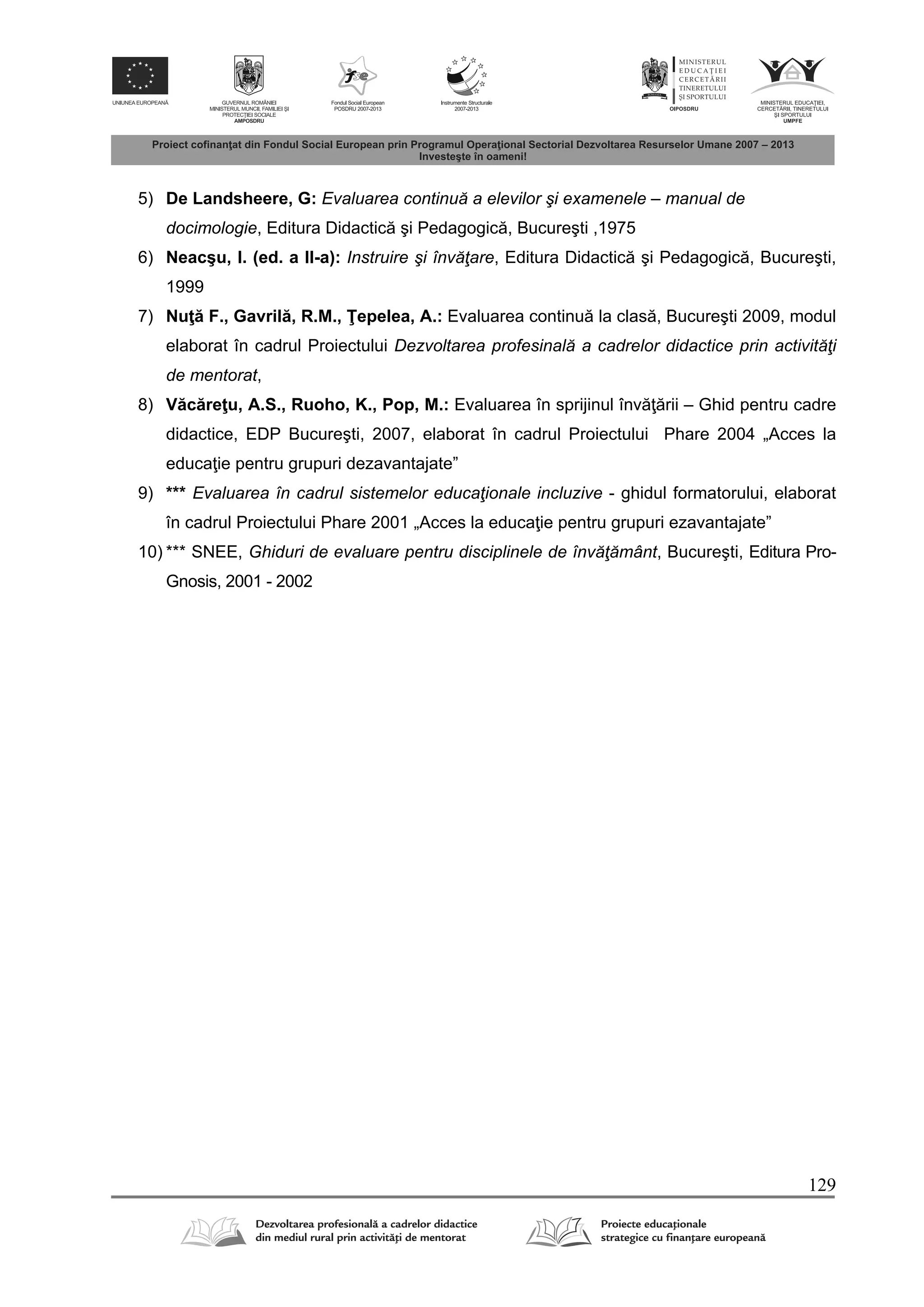 129
5) De Landsheere, G: Evaluarea continuă a elevilor şi examenele – manual de
docimologie, Editura Didactic şi Pedagogic , Bucureşti ,1975
6) Neacşu, I. (ed. a II-a): Instruire şi învăţare, Editura Didactic şi Pedagogic , Bucureşti,
1999
7) Nu F., Gavril , R.M., epelea, A.: Evaluarea continu la clas , Bucureşti 2009, modul
elaborat în cadrul Proiectului Dezvoltarea profesinală a cadrelor didactice prin activităţi
de mentorat,
8) V c re u, A.S., Ruoho, K., Pop, M.: Evaluarea în sprijinul înv rii – Ghid pentru cadre
didactice, EDP Bucureşti, 2007, elaborat în cadrul Proiectului Phare 2004 „Acces la
educa ie pentru grupuri dezavantajate”
9) *** Evaluarea în cadrul sistemelor educaţionale incluzive - ghidul formatorului, elaborat
în cadrul Proiectului Phare 2001 „Acces la educa ie pentru grupuri ezavantajate”
10) *** SNEE, Ghiduri de evaluare pentru disciplinele de învăţământ, Bucureşti, Editura Pro-
Gnosis, 2001 - 2002
 
