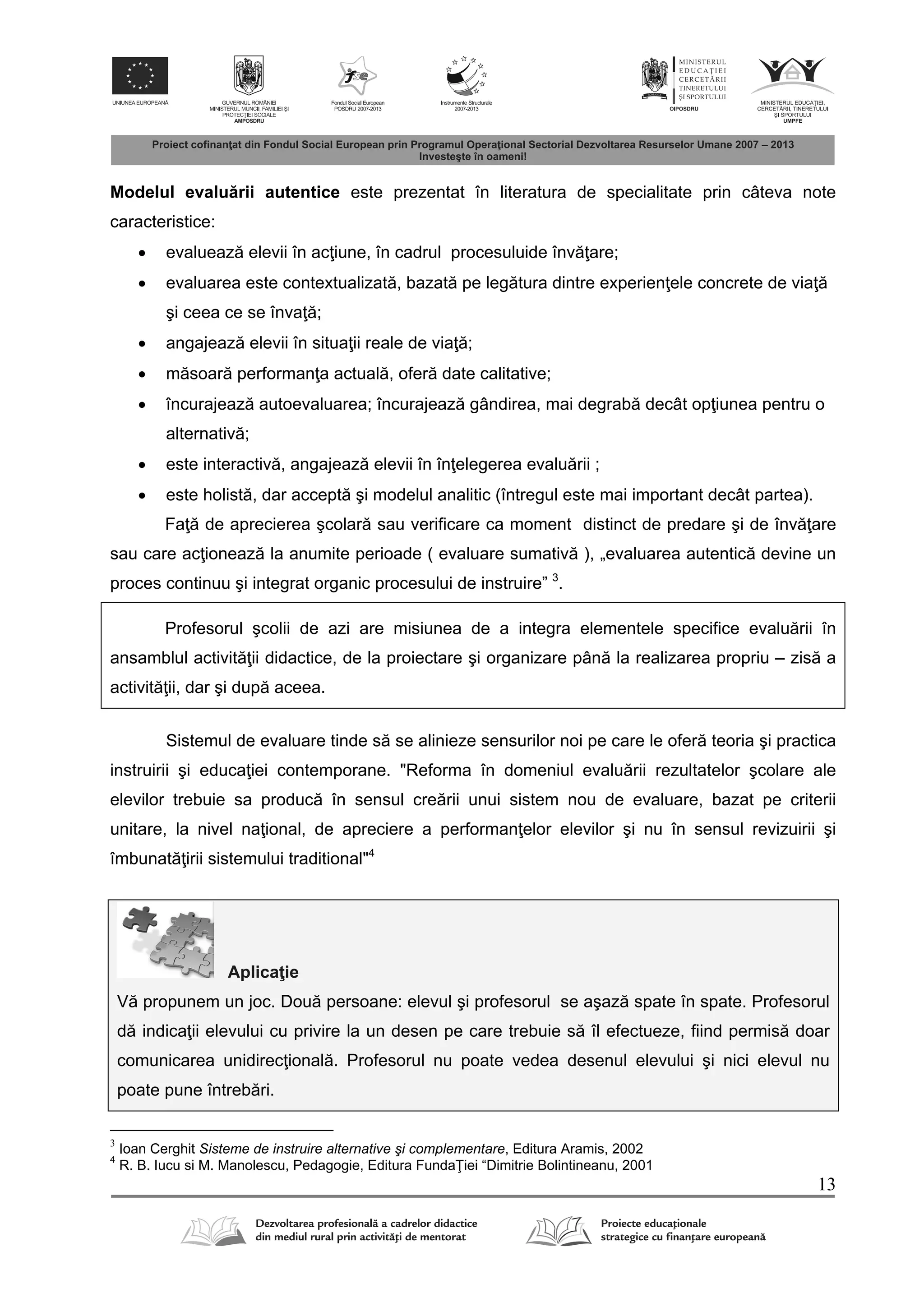 13
Modelul evalu rii autentice este prezentat în literatura de specialitate prin câteva note
caracteristice:
 evalueaz elevii în ac iune, în cadrul procesuluide înv are;
 evaluarea este contextualizat , bazat pe leg tura dintre experien ele concrete de via
şi ceea ce se înva ;
 angajeaz elevii în situa ii reale de via ;
 m soar performan a actual , ofer date calitative;
 încurajeaz autoevaluarea; încurajeaz gândirea, mai degrab decât op iunea pentru o
alternativ ;
 este interactiv , angajeaz elevii în în elegerea evalu rii ;
 este holist , dar accept şi modelul analitic (întregul este mai important decât partea).
Fa de aprecierea şcolar sau verificare ca moment distinct de predare şi de înv are
sau care ac ioneaz la anumite perioade ( evaluare sumativ ), „evaluarea autentic devine un
proces continuu şi integrat organic procesului de instruire” 3
.
Profesorul şcolii de azi are misiunea de a integra elementele specifice evalu rii în
ansamblul activit ii didactice, de la proiectare şi organizare pân la realizarea propriu – zis a
activit ii, dar şi dup aceea.
Sistemul de evaluare tinde s se alinieze sensurilor noi pe care le ofer teoria şi practica
instruirii şi educa iei contemporane. "Reforma în domeniul evalu rii rezultatelor şcolare ale
elevilor trebuie sa produc în sensul cre rii unui sistem nou de evaluare, bazat pe criterii
unitare, la nivel na ional, de apreciere a performan elor elevilor şi nu în sensul revizuirii şi
îmbunat irii sistemului traditional"4
Aplica ie
V propunem un joc. Dou persoane: elevul şi profesorul se aşaz spate în spate. Profesorul
d indica ii elevului cu privire la un desen pe care trebuie s îl efectueze, fiind permis doar
comunicarea unidirec ional . Profesorul nu poate vedea desenul elevului şi nici elevul nu
poate pune întreb ri.
3
Ioan Cerghit Sisteme de instruire alternative şi complementare, Editura Aramis, 2002
4
R. B. Iucu si M. Manolescu, Pedagogie, Editura Funda iei “Dimitrie Bolintineanu, 2001
 