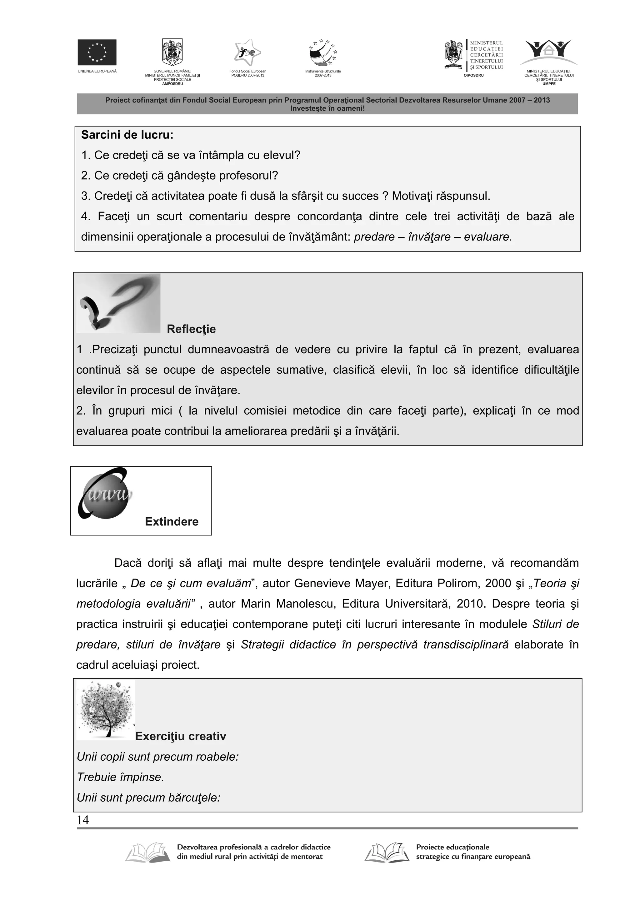 14
Sarcini de lucru:
1. Ce crede i c se va întâmpla cu elevul?
2. Ce crede i c gândeşte profesorul?
3. Crede i c activitatea poate fi dus la sfârşit cu succes ? Motiva i r spunsul.
4. Face i un scurt comentariu despre concordan a dintre cele trei activit i de baz ale
dimensinii opera ionale a procesului de înv mânt: predare – învăţare – evaluare.
Reflec ie
1 .Preciza i punctul dumneavoastr de vedere cu privire la faptul c în prezent, evaluarea
continu s se ocupe de aspectele sumative, clasific elevii, în loc s identifice dificult ile
elevilor în procesul de înv are.
2. În grupuri mici ( la nivelul comisiei metodice din care face i parte), explica i în ce mod
evaluarea poate contribui la ameliorarea pred rii şi a înv rii.
Extindere
Dac dori i s afla i mai multe despre tendin ele evalu rii moderne, v recomand m
lucr rile „ De ce şi cum evaluăm”, autor Genevieve Mayer, Editura Polirom, 2000 şi „Teoria şi
metodologia evaluării” , autor Marin Manolescu, Editura Universitar , 2010. Despre teoria şi
practica instruirii şi educa iei contemporane pute i citi lucruri interesante în modulele Stiluri de
predare, stiluri de învăţare şi Strategii didactice în perspectivă transdisciplinară elaborate în
cadrul aceluiaşi proiect.
Exerci iu creativ
Unii copii sunt precum roabele:
Trebuie împinse.
Unii sunt precum bărcuţele:
 