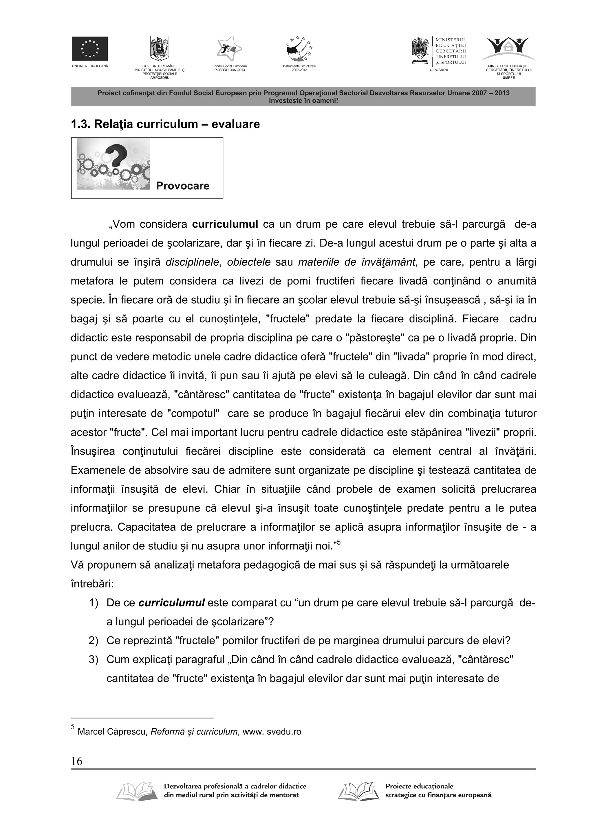 16
1.3. Rela ia curriculum – evaluare
Provocare
„Vom considera curriculumul ca un drum pe care elevul trebuie s -l parcurg de-a
lungul perioadei de şcolarizare, dar şi în fiecare zi. De-a lungul acestui drum pe o parte şi alta a
drumului se înşir disciplinele, obiectele sau materiile de învăţământ, pe care, pentru a l rgi
metafora le putem considera ca livezi de pomi fructiferi fiecare livad con inând o anumit
specie. În fiecare or de studiu şi în fiecare an şcolar elevul trebuie s -şi însuşeasc , s -şi ia în
bagaj şi s poarte cu el cunoştin ele, "fructele" predate la fiecare disciplin . Fiecare cadru
didactic este responsabil de propria disciplina pe care o "p storeşte" ca pe o livad proprie. Din
punct de vedere metodic unele cadre didactice ofer "fructele" din "livada" proprie în mod direct,
alte cadre didactice îi invit , îi pun sau îi ajut pe elevi s le culeag . Din când în când cadrele
didactice evalueaz , "cânt resc" cantitatea de "fructe" existen a în bagajul elevilor dar sunt mai
pu in interesate de "compotul" care se produce în bagajul fiec rui elev din combina ia tuturor
acestor "fructe". Cel mai important lucru pentru cadrele didactice este st pânirea "livezii" proprii.
Însuşirea con inutului fiec rei discipline este considerat ca element central al înv rii.
Examenele de absolvire sau de admitere sunt organizate pe discipline şi testeaz cantitatea de
informa ii însuşit de elevi. Chiar în situa iile când probele de examen solicit prelucrarea
informa iilor se presupune c elevul şi-a însuşit toate cunoştin ele predate pentru a le putea
prelucra. Capacitatea de prelucrare a informa ilor se aplic asupra informa ilor însuşite de - a
lungul anilor de studiu şi nu asupra unor informa ii noi.”5
V propunem s analiza i metafora pedagogic de mai sus şi s r spunde i la urm toarele
întreb ri:
1) De ce curriculumul este comparat cu “un drum pe care elevul trebuie s -l parcurg de-
a lungul perioadei de şcolarizare”?
2) Ce reprezint "fructele" pomilor fructiferi de pe marginea drumului parcurs de elevi?
3) Cum explica i paragraful „Din când în când cadrele didactice evalueaz , "cânt resc"
cantitatea de "fructe" existen a în bagajul elevilor dar sunt mai pu in interesate de
5
Marcel C prescu, Reformă şi curriculum, www. svedu.ro
 