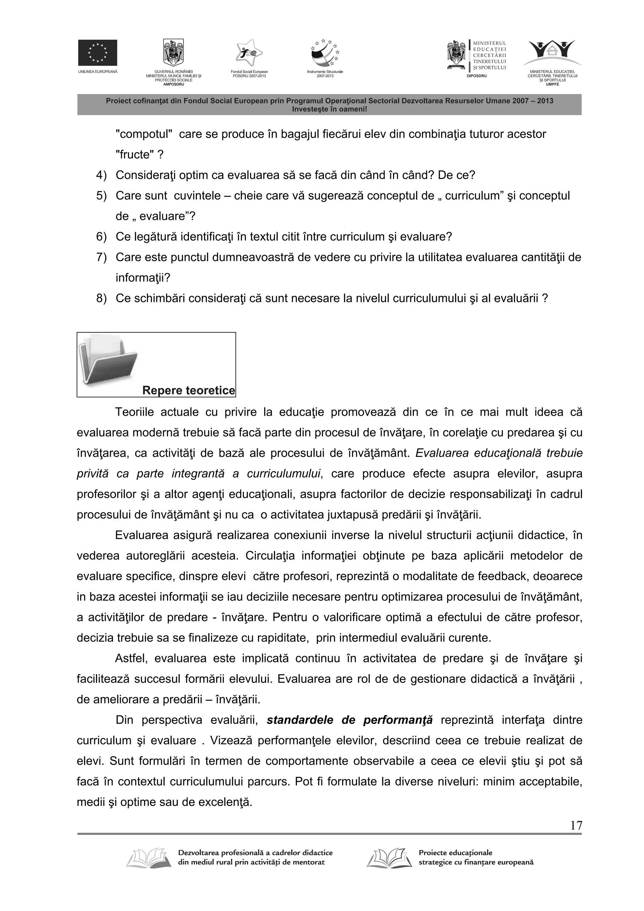 17
"compotul" care se produce în bagajul fiec rui elev din combina ia tuturor acestor
"fructe" ?
4) Considera i optim ca evaluarea s se fac din când în când? De ce?
5) Care sunt cuvintele – cheie care v sugereaz conceptul de „ curriculum” şi conceptul
de „ evaluare”?
6) Ce leg tur identifica i în textul citit între curriculum şi evaluare?
7) Care este punctul dumneavoastr de vedere cu privire la utilitatea evaluarea cantit ii de
informa ii?
8) Ce schimb ri considera i c sunt necesare la nivelul curriculumului şi al evalu rii ?
Repere teoretice
Teoriile actuale cu privire la educa ie promoveaz din ce în ce mai mult ideea c
evaluarea modern trebuie s fac parte din procesul de înv are, în corela ie cu predarea şi cu
înv area, ca activit i de baz ale procesului de înv mânt. Evaluarea educaţională trebuie
privită ca parte integrantă a curriculumului, care produce efecte asupra elevilor, asupra
profesorilor şi a altor agen i educa ionali, asupra factorilor de decizie responsabiliza i în cadrul
procesului de înv mânt şi nu ca o activitatea juxtapus pred rii şi înv rii.
Evaluarea asigur realizarea conexiunii inverse la nivelul structurii ac iunii didactice, în
vederea autoregl rii acesteia. Circula ia informa iei ob inute pe baza aplic rii metodelor de
evaluare specifice, dinspre elevi c tre profesori, reprezint o modalitate de feedback, deoarece
in baza acestei informa ii se iau deciziile necesare pentru optimizarea procesului de înv mânt,
a activit ilor de predare - înv are. Pentru o valorificare optim a efectului de c tre profesor,
decizia trebuie sa se finalizeze cu rapiditate, prin intermediul evalu rii curente.
Astfel, evaluarea este implicat continuu în activitatea de predare şi de înv are şi
faciliteaz succesul form rii elevului. Evaluarea are rol de de gestionare didactic a înv rii ,
de ameliorare a pred rii – înv rii.
Din perspectiva evalu rii, standardele de performanţ reprezint interfa a dintre
curriculum şi evaluare . Vizeaz performan ele elevilor, descriind ceea ce trebuie realizat de
elevi. Sunt formul ri în termen de comportamente observabile a ceea ce elevii ştiu şi pot s
fac în contextul curriculumului parcurs. Pot fi formulate la diverse niveluri: minim acceptabile,
medii şi optime sau de excelen .
 