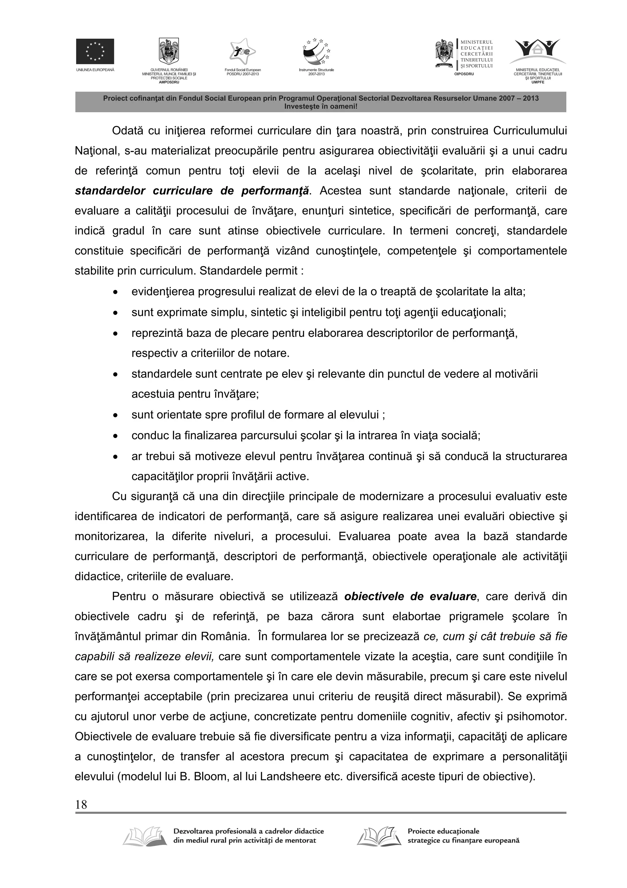 18
Odat cu ini ierea reformei curriculare din ara noastr , prin construirea Curriculumului
Na ional, s-au materializat preocup rile pentru asigurarea obiectivit ii evalu rii şi a unui cadru
de referin comun pentru to i elevii de la acelaşi nivel de şcolaritate, prin elaborarea
standardelor curriculare de performanţ . Acestea sunt standarde na ionale, criterii de
evaluare a calit ii procesului de înv are, enun uri sintetice, specific ri de performan , care
indic gradul în care sunt atinse obiectivele curriculare. In termeni concre i, standardele
constituie specific ri de performan vizând cunoştin ele, competen ele şi comportamentele
stabilite prin curriculum. Standardele permit :
 eviden ierea progresului realizat de elevi de la o treapt de şcolaritate la alta;
 sunt exprimate simplu, sintetic şi inteligibil pentru to i agen ii educa ionali;
 reprezint baza de plecare pentru elaborarea descriptorilor de performan ,
respectiv a criteriilor de notare.
 standardele sunt centrate pe elev şi relevante din punctul de vedere al motiv rii
acestuia pentru înv are;
 sunt orientate spre profilul de formare al elevului ;
 conduc la finalizarea parcursului şcolar şi la intrarea în via a social ;
 ar trebui s motiveze elevul pentru înv area continu şi s conduc la structurarea
capacit ilor proprii înv rii active.
Cu siguran c una din direc iile principale de modernizare a procesului evaluativ este
identificarea de indicatori de performan , care s asigure realizarea unei evalu ri obiective şi
monitorizarea, la diferite niveluri, a procesului. Evaluarea poate avea la baz standarde
curriculare de performan , descriptori de performan , obiectivele opera ionale ale activit ii
didactice, criteriile de evaluare.
Pentru o m surare obiectiv se utilizeaz obiectivele de evaluare, care deriv din
obiectivele cadru şi de referin , pe baza c rora sunt elabortae prigramele şcolare în
înv mântul primar din România. În formularea lor se precizeaz ce, cum şi cât trebuie să fie
capabili să realizeze elevii, care sunt comportamentele vizate la aceştia, care sunt condi iile în
care se pot exersa comportamentele şi în care ele devin m surabile, precum şi care este nivelul
performan ei acceptabile (prin precizarea unui criteriu de reuşit direct m surabil). Se exprim
cu ajutorul unor verbe de ac iune, concretizate pentru domeniile cognitiv, afectiv şi psihomotor.
Obiectivele de evaluare trebuie s fie diversificate pentru a viza informa ii, capacit i de aplicare
a cunoştin elor, de transfer al acestora precum şi capacitatea de exprimare a personalit ii
elevului (modelul lui B. Bloom, al lui Landsheere etc. diversific aceste tipuri de obiective).
 