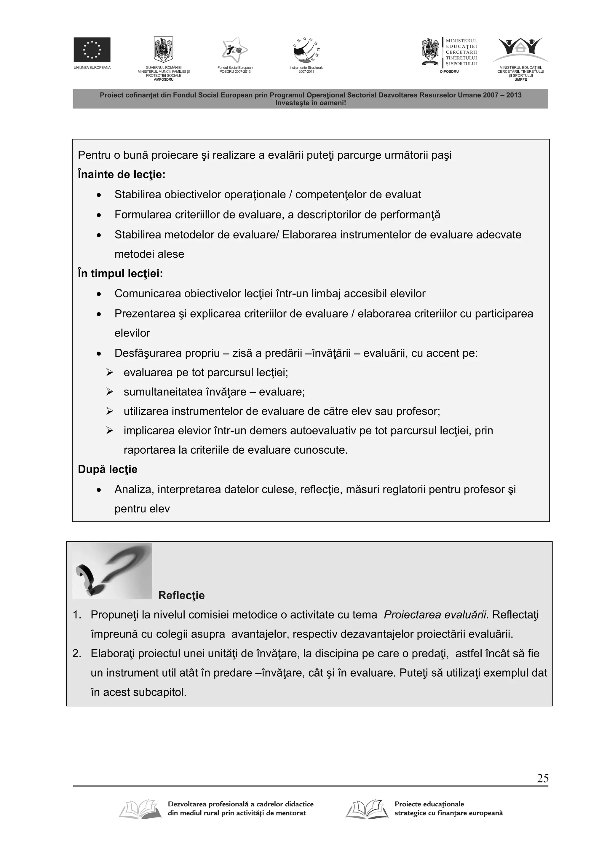 25
Pentru o bun proiecare şi realizare a eval rii pute i parcurge urm torii paşi
Înainte de lec ie:
 Stabilirea obiectivelor opera ionale / competen elor de evaluat
 Formularea criteriillor de evaluare, a descriptorilor de performan
 Stabilirea metodelor de evaluare/ Elaborarea instrumentelor de evaluare adecvate
metodei alese
În timpul lec iei:
 Comunicarea obiectivelor lec iei într-un limbaj accesibil elevilor
 Prezentarea şi explicarea criteriilor de evaluare / elaborarea criteriilor cu participarea
elevilor
 Desf şurarea propriu – zis a pred rii –înv rii – evalu rii, cu accent pe:
 evaluarea pe tot parcursul lec iei;
 sumultaneitatea înv are – evaluare;
 utilizarea instrumentelor de evaluare de c tre elev sau profesor;
 implicarea elevior într-un demers autoevaluativ pe tot parcursul lec iei, prin
raportarea la criteriile de evaluare cunoscute.
Dup lec ie
 Analiza, interpretarea datelor culese, reflec ie, m suri reglatorii pentru profesor şi
pentru elev
Reflec ie
1. Propune i la nivelul comisiei metodice o activitate cu tema Proiectarea evaluării. Reflecta i
împreun cu colegii asupra avantajelor, respectiv dezavantajelor proiect rii evalu rii.
2. Elabora i proiectul unei unit i de înv are, la discipina pe care o preda i, astfel încât s fie
un instrument util atât în predare –înv are, cât şi în evaluare. Pute i s utiliza i exemplul dat
în acest subcapitol.
 