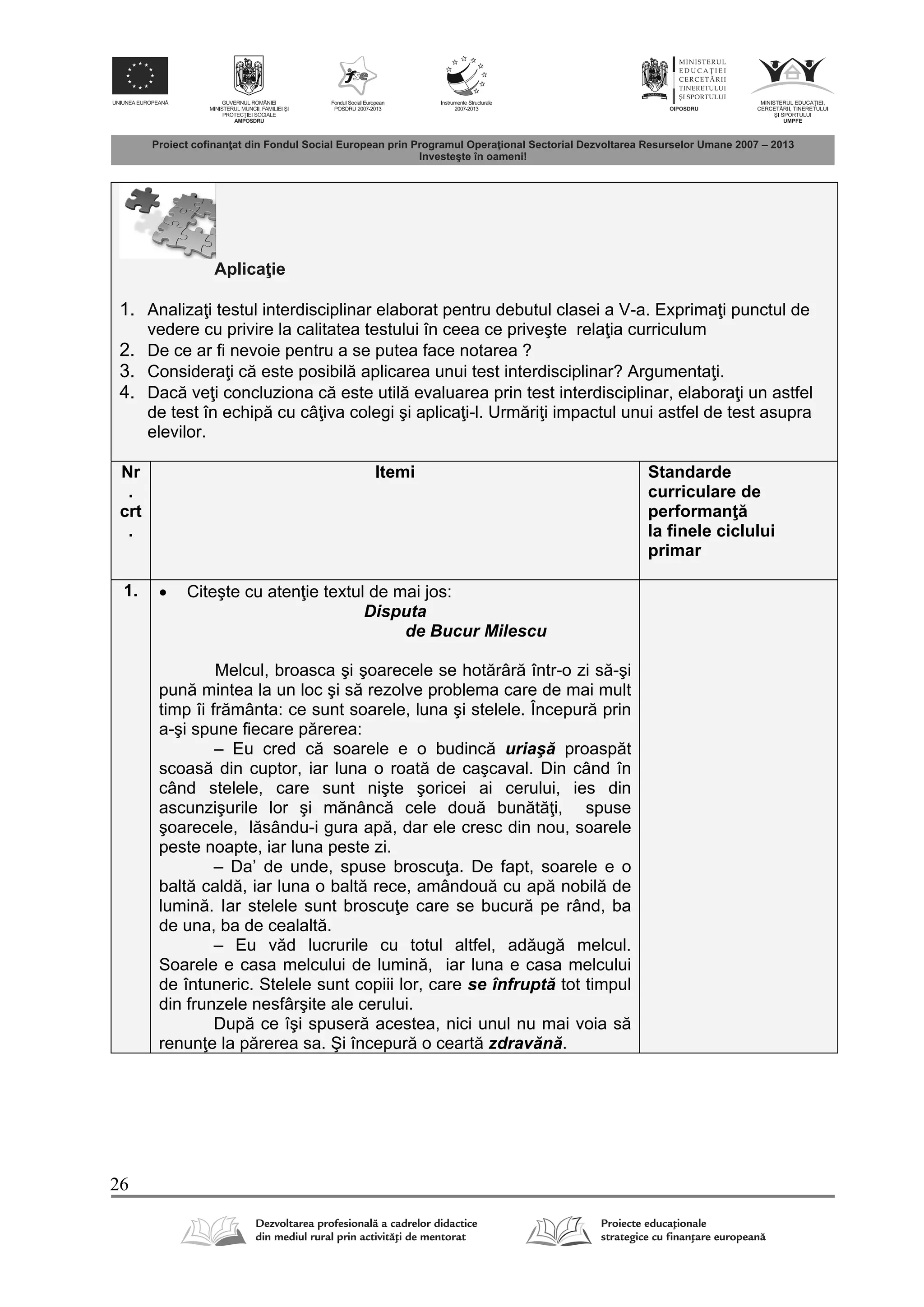 26
Aplica ie
1. Analiza i testul interdisciplinar elaborat pentru debutul clasei a V-a. Exprima i punctul de
vedere cu privire la calitatea testului în ceea ce priveşte rela ia curriculum
2. De ce ar fi nevoie pentru a se putea face notarea ?
3. Considera i c este posibil aplicarea unui test interdisciplinar? Argumenta i.
4. Dac ve i concluziona c este util evaluarea prin test interdisciplinar, elabora i un astfel
de test în echip cu câ iva colegi şi aplica i-l. Urm ri i impactul unui astfel de test asupra
elevilor.
Nr
.
crt
.
Itemi Standarde
curriculare de
performan
la finele ciclului
primar
1.  Citeşte cu aten ie textul de mai jos:
Disputa
de Bucur Milescu
Melcul, broasca şi şoarecele se hot râr într-o zi s -şi
pun mintea la un loc şi s rezolve problema care de mai mult
timp îi fr mânta: ce sunt soarele, luna şi stelele. Începur prin
a-şi spune fiecare p rerea:
– Eu cred c soarele e o budinc uriaş proasp t
scoas din cuptor, iar luna o roat de caşcaval. Din când în
când stelele, care sunt nişte şoricei ai cerului, ies din
ascunzişurile lor şi m nânc cele dou bun t i, spuse
şoarecele, l sându-i gura ap , dar ele cresc din nou, soarele
peste noapte, iar luna peste zi.
– Da’ de unde, spuse broscu a. De fapt, soarele e o
balt cald , iar luna o balt rece, amândou cu ap nobil de
lumin . Iar stelele sunt broscu e care se bucur pe rând, ba
de una, ba de cealalt .
– Eu v d lucrurile cu totul altfel, ad ug melcul.
Soarele e casa melcului de lumin , iar luna e casa melcului
de întuneric. Stelele sunt copiii lor, care se înfrupt tot timpul
din frunzele nesfârşite ale cerului.
Dup ce îşi spuser acestea, nici unul nu mai voia s
renun e la p rerea sa. Şi începur o ceart zdrav n .
 