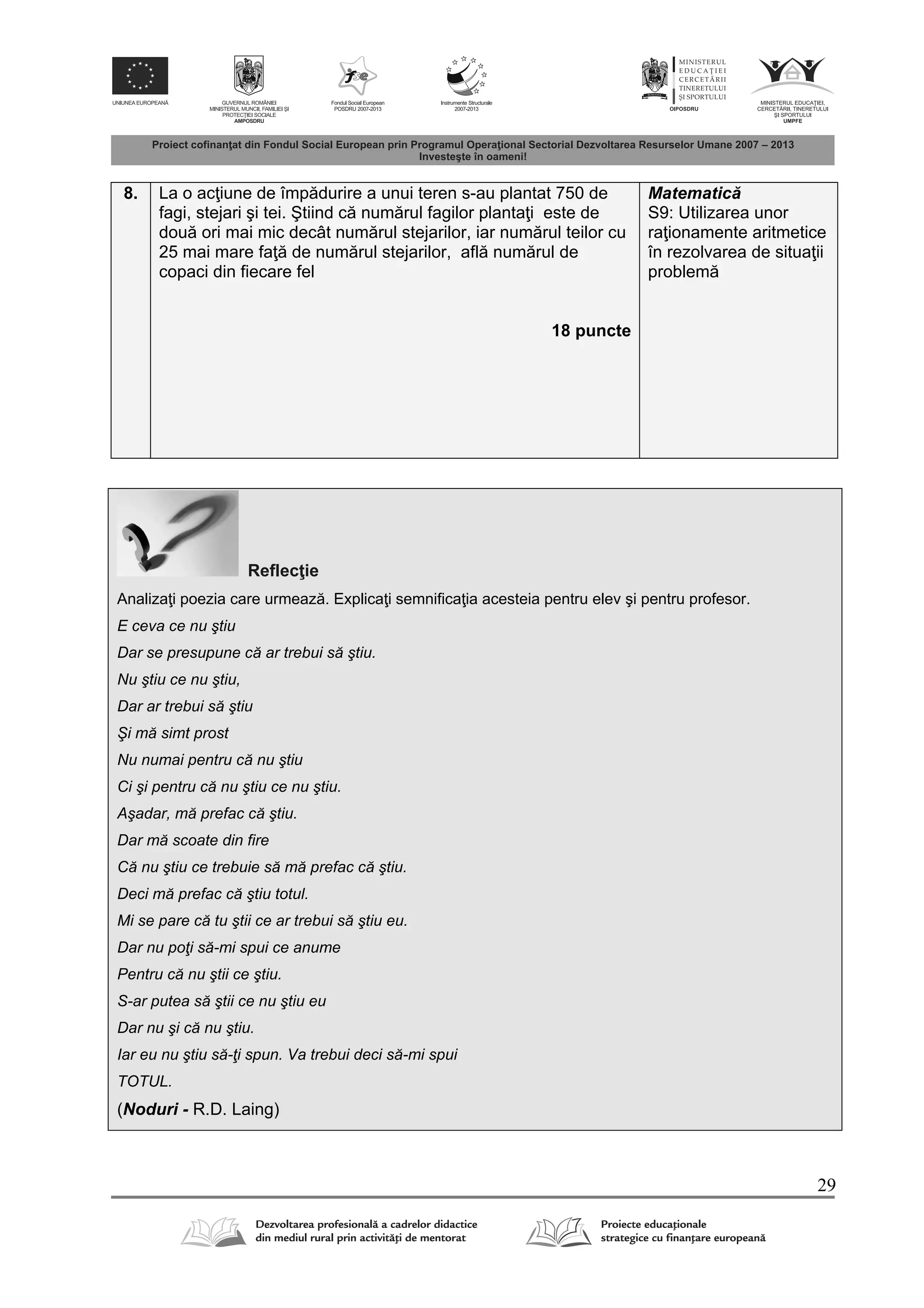 29
8. La o ac iune de împ durire a unui teren s-au plantat 750 de
fagi, stejari şi tei. Ştiind c num rul fagilor planta i este de
dou ori mai mic decât num rul stejarilor, iar num rul teilor cu
25 mai mare fa de num rul stejarilor, afl num rul de
copaci din fiecare fel
18 puncte
Matematic
S9: Utilizarea unor
ra ionamente aritmetice
în rezolvarea de situa ii
problem
Reflec ie
Analiza i poezia care urmeaz . Explica i semnifica ia acesteia pentru elev şi pentru profesor.
E ceva ce nu ştiu
Dar se presupune că ar trebui să ştiu.
Nu ştiu ce nu ştiu,
Dar ar trebui să ştiu
Şi mă simt prost
Nu numai pentru că nu ştiu
Ci şi pentru că nu ştiu ce nu ştiu.
Aşadar, mă prefac că ştiu.
Dar mă scoate din fire
Că nu ştiu ce trebuie să mă prefac că ştiu.
Deci mă prefac că ştiu totul.
Mi se pare că tu ştii ce ar trebui să ştiu eu.
Dar nu poţi să-mi spui ce anume
Pentru că nu ştii ce ştiu.
S-ar putea să ştii ce nu ştiu eu
Dar nu şi că nu ştiu.
Iar eu nu ştiu să-ţi spun. Va trebui deci să-mi spui
TOTUL.
(Noduri - R.D. Laing)
 