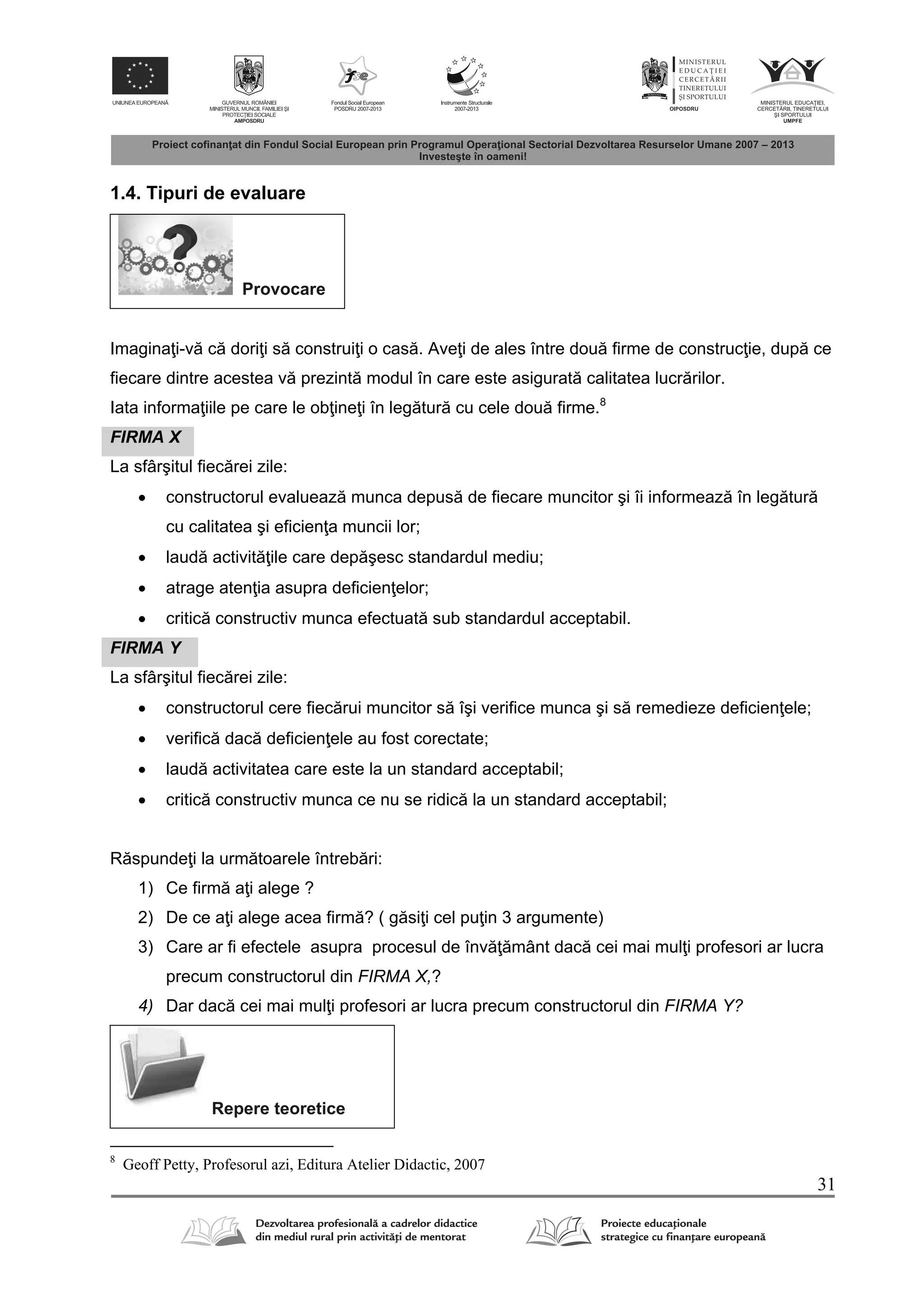 31
1.4. Tipuri de evaluare
Provocare
Imagina i-v c dori i s construi i o cas . Ave i de ales între dou firme de construc ie, dup ce
fiecare dintre acestea v prezint modul în care este asigurat calitatea lucr rilor.
Iata informa iile pe care le ob ine i în leg tur cu cele dou firme.8
FIRMA X
La sfârşitul fiec rei zile:
 constructorul evalueaz munca depus de fiecare muncitor şi îi informeaz în leg tur
cu calitatea şi eficien a muncii lor;
 laud activit ile care dep şesc standardul mediu;
 atrage aten ia asupra deficien elor;
 critic constructiv munca efectuat sub standardul acceptabil.
FIRMA Y
La sfârşitul fiec rei zile:
 constructorul cere fiec rui muncitor s îşi verifice munca şi s remedieze deficien ele;
 verific dac deficien ele au fost corectate;
 laud activitatea care este la un standard acceptabil;
 critic constructiv munca ce nu se ridic la un standard acceptabil;
R spunde i la urm toarele întreb ri:
1) Ce firm a i alege ?
2) De ce a i alege acea firm ? ( g si i cel pu in 3 argumente)
3) Care ar fi efectele asupra procesul de înv mânt dac cei mai mul i profesori ar lucra
precum constructorul din FIRMA X,?
4) Dar dac cei mai mul i profesori ar lucra precum constructorul din FIRMA Y?
Repere teoretice
8
Geoff Petty, Profesorul azi, Editura Atelier Didactic, 2007
 