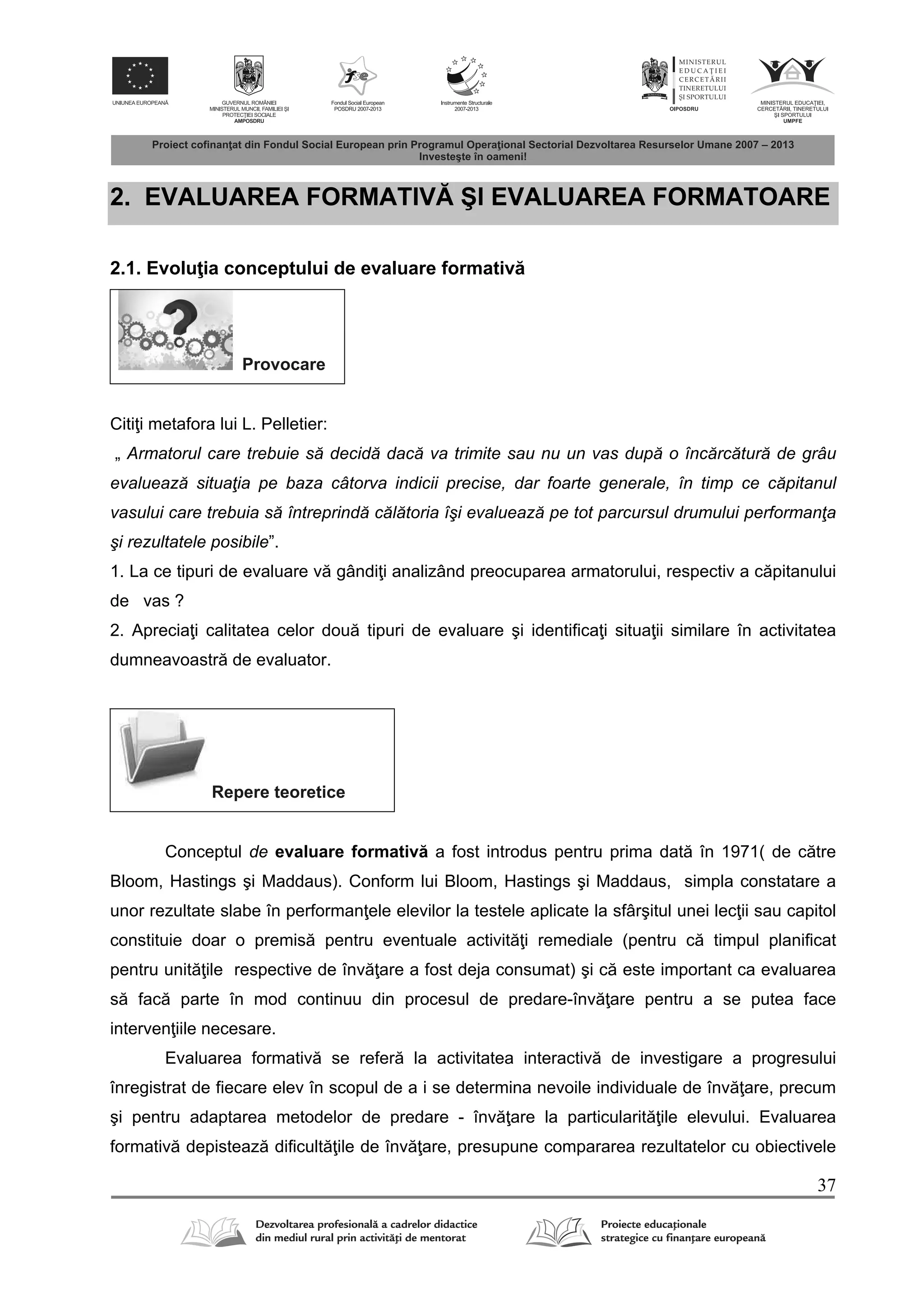 37
2. EVALUAREA FORMATIV ŞI EVALUAREA FORMATOARE
2.1. Evolu ia conceptului de evaluare formativ
Provocare
Citi i metafora lui L. Pelletier:
„ Armatorul care trebuie să decidă dacă va trimite sau nu un vas după o încărcătură de grâu
evaluează situaţia pe baza câtorva indicii precise, dar foarte generale, în timp ce căpitanul
vasului care trebuia să întreprindă călătoria îşi evaluează pe tot parcursul drumului performanţa
şi rezultatele posibile”.
1. La ce tipuri de evaluare v gândi i analizând preocuparea armatorului, respectiv a c pitanului
de vas ?
2. Aprecia i calitatea celor dou tipuri de evaluare şi identifica i situa ii similare în activitatea
dumneavoastr de evaluator.
Repere teoretice
Conceptul de evaluare formativ a fost introdus pentru prima dat în 1971( de c tre
Bloom, Hastings şi Maddaus). Conform lui Bloom, Hastings şi Maddaus, simpla constatare a
unor rezultate slabe în performan ele elevilor la testele aplicate la sfârşitul unei lec ii sau capitol
constituie doar o premis pentru eventuale activit i remediale (pentru c timpul planificat
pentru unit ile respective de înv are a fost deja consumat) şi c este important ca evaluarea
s fac parte în mod continuu din procesul de predare-înv are pentru a se putea face
interven iile necesare.
Evaluarea formativ se refer la activitatea interactiv de investigare a progresului
înregistrat de fiecare elev în scopul de a i se determina nevoile individuale de înv are, precum
şi pentru adaptarea metodelor de predare - înv are la particularit ile elevului. Evaluarea
formativ depisteaz dificult ile de înv are, presupune compararea rezultatelor cu obiectivele
 