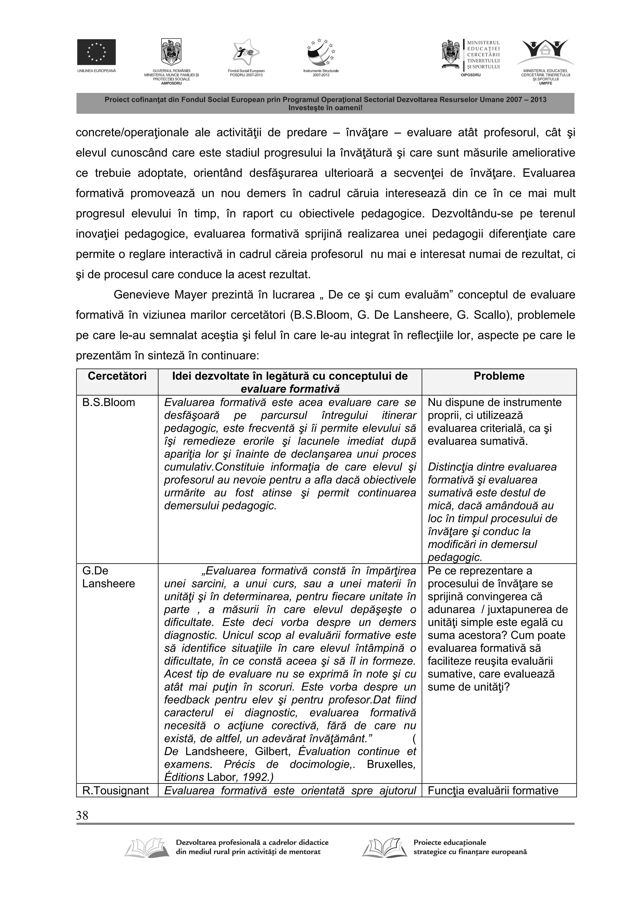 38
concrete/opera ionale ale activit ii de predare – înv are – evaluare atât profesorul, cât şi
elevul cunoscând care este stadiul progresului la înv tur şi care sunt m surile ameliorative
ce trebuie adoptate, orientând desf şurarea ulterioar a secven ei de înv are. Evaluarea
formativ promoveaz un nou demers în cadrul c ruia intereseaz din ce în ce mai mult
progresul elevului în timp, în raport cu obiectivele pedagogice. Dezvoltându-se pe terenul
inova iei pedagogice, evaluarea formativ sprijin realizarea unei pedagogii diferen iate care
permite o reglare interactiv in cadrul c reia profesorul nu mai e interesat numai de rezultat, ci
şi de procesul care conduce la acest rezultat.
Genevieve Mayer prezint în lucrarea „ De ce şi cum evalu m” conceptul de evaluare
formativ în viziunea marilor cercet tori (B.S.Bloom, G. De Lansheere, G. Scallo), problemele
pe care le-au semnalat aceştia şi felul în care le-au integrat în reflec iile lor, aspecte pe care le
prezent m în sintez în continuare:
Cercet tori Idei dezvoltate în leg tur cu conceptului de
evaluare formativ
Probleme
B.S.Bloom Evaluarea formativă este acea evaluare care se
desfăşoară pe parcursul întregului itinerar
pedagogic, este frecventă şi îi permite elevului să
îşi remedieze erorile şi lacunele imediat după
apariţia lor şi înainte de declanşarea unui proces
cumulativ.Constituie informaţia de care elevul şi
profesorul au nevoie pentru a afla dacă obiectivele
urmărite au fost atinse şi permit continuarea
demersului pedagogic.
Nu dispune de instrumente
proprii, ci utilizeaz
evaluarea criterial , ca şi
evaluarea sumativ .
Distincţia dintre evaluarea
formativă şi evaluarea
sumativă este destul de
mică, dacă amândouă au
loc în timpul procesului de
învăţare şi conduc la
modificări in demersul
pedagogic.
G.De
Lansheere
„Evaluarea formativă constă în împărţirea
unei sarcini, a unui curs, sau a unei materii în
unităţi şi în determinarea, pentru fiecare unitate în
parte , a măsurii în care elevul depăşeşte o
dificultate. Este deci vorba despre un demers
diagnostic. Unicul scop al evaluării formative este
să identifice situaţiile în care elevul întâmpină o
dificultate, în ce constă aceea şi să îl in formeze.
Acest tip de evaluare nu se exprimă în note şi cu
atât mai puţin în scoruri. Este vorba despre un
feedback pentru elev şi pentru profesor.Dat fiind
caracterul ei diagnostic, evaluarea formativă
necesită o acţiune corectivă, fără de care nu
există, de altfel, un adevărat învăţământ.” (
De Landsheere, Gilbert, Évaluation continue et
examens. Précis de docimologie,. Bruxelles,
Éditions Labor, 1992.)
Pe ce reprezentare a
procesului de înv are se
sprijin convingerea c
adunarea / juxtapunerea de
unit i simple este egal cu
suma acestora? Cum poate
evaluarea formativ s
faciliteze reuşita evalu rii
sumative, care evalueaz
sume de unit i?
R.Tousignant Evaluarea formativă este orientată spre ajutorul Func ia evalu rii formative
 