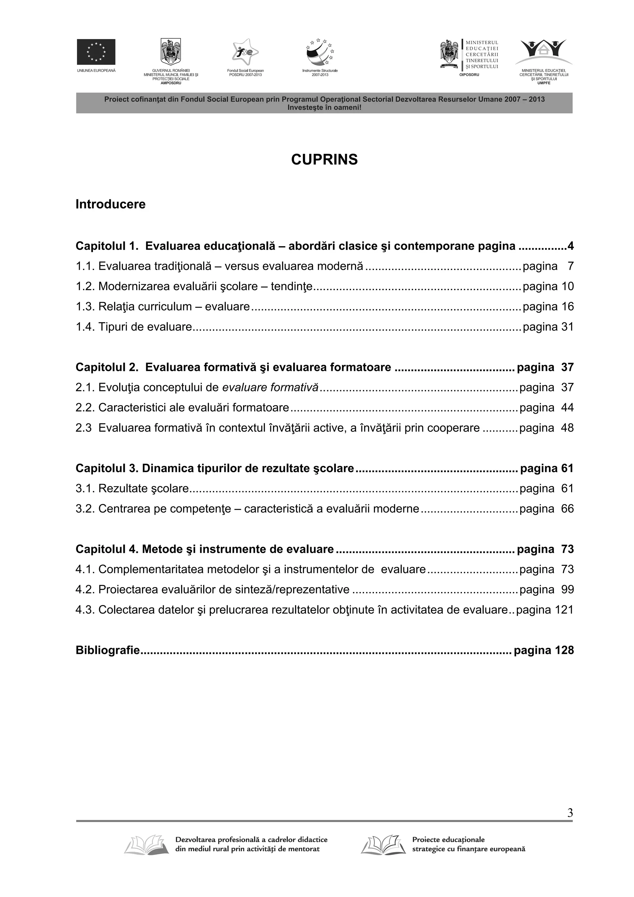 3
CUPRINS
Introducere
Capitolul 1. Evaluarea educa ional – abord ri clasice şi contemporane pagina ...............4
1.1. Evaluarea tradi ional – versus evaluarea modern ................................................pagina 7
1.2. Modernizarea evalu rii şcolare – tendin e................................................................pagina 10
1.3. Rela ia curriculum – evaluare...................................................................................pagina 16
1.4. Tipuri de evaluare.....................................................................................................pagina 31
Capitolul 2. Evaluarea formativ şi evaluarea formatoare .....................................pagina 37
2.1. Evolu ia conceptului de evaluare formativă.............................................................pagina 37
2.2. Caracteristici ale evalu ri formatoare......................................................................pagina 44
2.3 Evaluarea formativ în contextul înv rii active, a înv rii prin cooperare ...........pagina 48
Capitolul 3. Dinamica tipurilor de rezultate şcolare..................................................pagina 61
3.1. Rezultate şcolare.....................................................................................................pagina 61
3.2. Centrarea pe competen e – caracteristic a evalu rii moderne..............................pagina 66
Capitolul 4. Metode şi instrumente de evaluare.......................................................pagina 73
4.1. Complementaritatea metodelor şi a instrumentelor de evaluare............................pagina 73
4.2. Proiectarea evalu rilor de sintez /reprezentative ...................................................pagina 99
4.3. Colectarea datelor şi prelucrarea rezultatelor ob inute în activitatea de evaluare..pagina 121
Bibliografie..................................................................................................................pagina 128
 