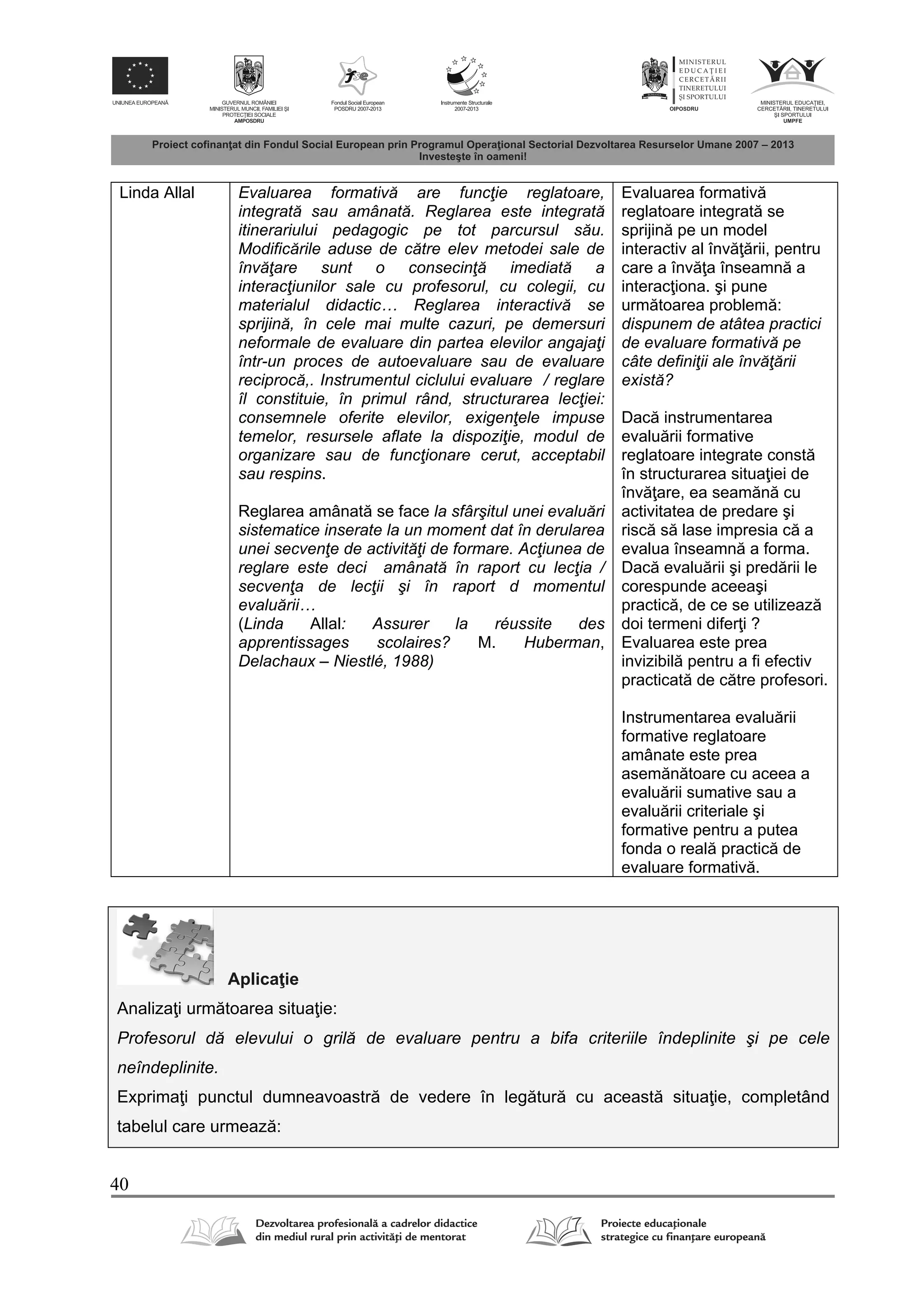 40
Linda Allal Evaluarea formativă are funcţie reglatoare,
integrată sau amânată. Reglarea este integrată
itinerariului pedagogic pe tot parcursul său.
Modificările aduse de către elev metodei sale de
învăţare sunt o consecinţă imediată a
interacţiunilor sale cu profesorul, cu colegii, cu
materialul didactic… Reglarea interactivă se
sprijină, în cele mai multe cazuri, pe demersuri
neformale de evaluare din partea elevilor angajaţi
într-un proces de autoevaluare sau de evaluare
reciprocă,. Instrumentul ciclului evaluare / reglare
îl constituie, în primul rând, structurarea lecţiei:
consemnele oferite elevilor, exigenţele impuse
temelor, resursele aflate la dispoziţie, modul de
organizare sau de funcţionare cerut, acceptabil
sau respins.
Reglarea amânat se face la sfârşitul unei evaluări
sistematice inserate la un moment dat în derularea
unei secvenţe de activităţi de formare. Acţiunea de
reglare este deci amânată în raport cu lecţia /
secvenţa de lecţii şi în raport d momentul
evaluării…
(Linda Allal: Assurer la réussite des
apprentissages scolaires? M. Huberman,
Delachaux – Niestlé, 1988)
Evaluarea formativ
reglatoare integrat se
sprijin pe un model
interactiv al înv rii, pentru
care a înv a înseamn a
interac iona. şi pune
urm toarea problem :
dispunem de atâtea practici
de evaluare formativă pe
câte definiţii ale învăţării
există?
Dac instrumentarea
evalu rii formative
reglatoare integrate const
în structurarea situa iei de
înv are, ea seam n cu
activitatea de predare şi
risc s lase impresia c a
evalua înseamn a forma.
Dac evalu rii şi pred rii le
corespunde aceeaşi
practic , de ce se utilizeaz
doi termeni difer i ?
Evaluarea este prea
invizibil pentru a fi efectiv
practicat de c tre profesori.
Instrumentarea evalu rii
formative reglatoare
amânate este prea
asem n toare cu aceea a
evalu rii sumative sau a
evalu rii criteriale şi
formative pentru a putea
fonda o real practic de
evaluare formativ .
Aplica ie
Analiza i urm toarea situa ie:
Profesorul dă elevului o grilă de evaluare pentru a bifa criteriile îndeplinite şi pe cele
neîndeplinite.
Exprima i punctul dumneavoastr de vedere în leg tur cu aceast situa ie, completând
tabelul care urmeaz :
 