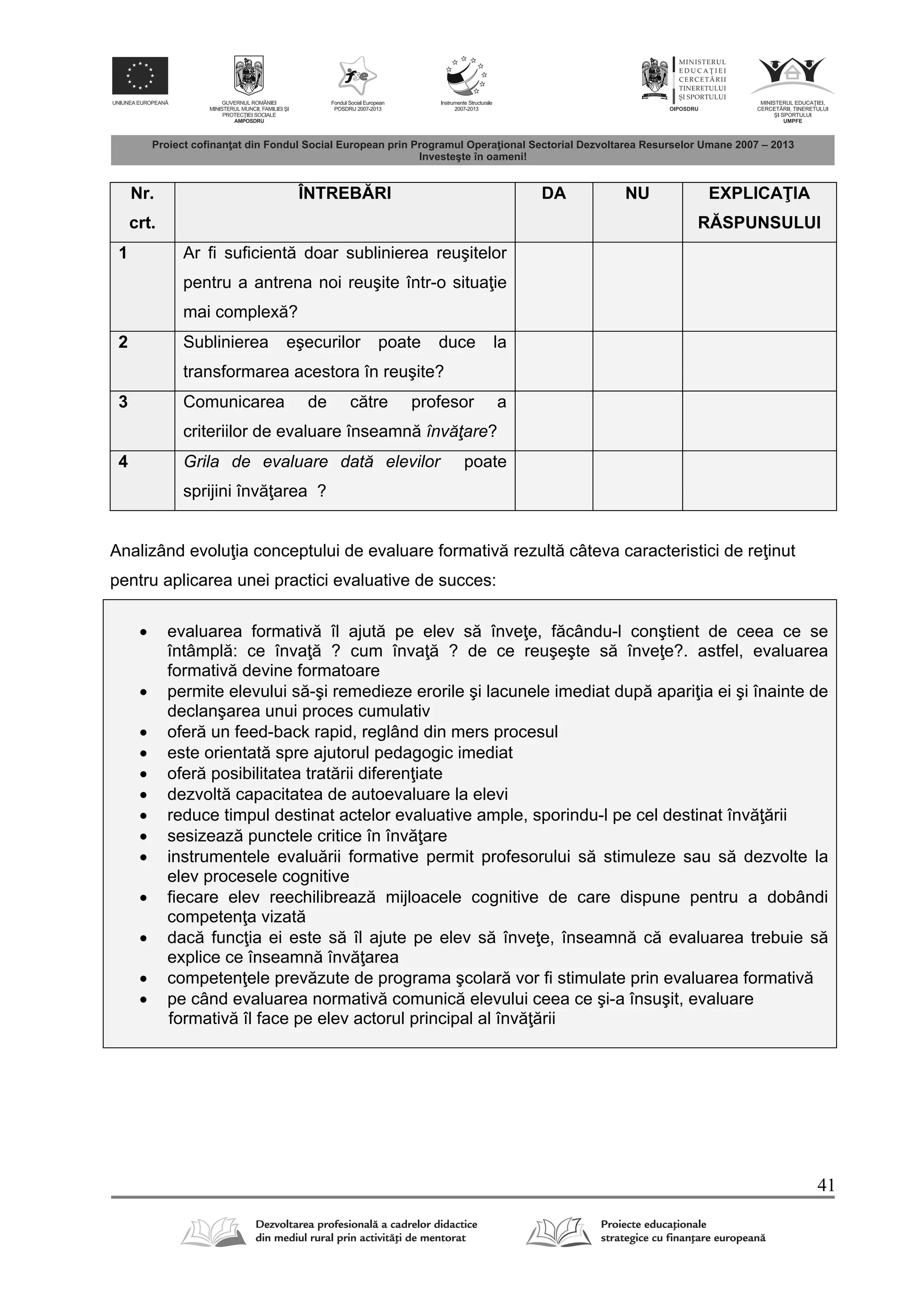 41
Nr.
crt.
ÎNTREB RI DA NU EXPLICA IA
R SPUNSULUI
1 Ar fi suficient doar sublinierea reuşitelor
pentru a antrena noi reuşite într-o situa ie
mai complex ?
2 Sublinierea eşecurilor poate duce la
transformarea acestora în reuşite?
3 Comunicarea de c tre profesor a
criteriilor de evaluare înseamn învăţare?
4 Grila de evaluare dată elevilor poate
sprijini înv area ?
Analizând evolu ia conceptului de evaluare formativ rezult câteva caracteristici de re inut
pentru aplicarea unei practici evaluative de succes:
 evaluarea formativ îl ajut pe elev s înve e, f cându-l conştient de ceea ce se
întâmpl : ce înva ? cum înva ? de ce reuşeşte s înve e?. astfel, evaluarea
formativ devine formatoare
 permite elevului s -şi remedieze erorile şi lacunele imediat dup apari ia ei şi înainte de
declanşarea unui proces cumulativ
 ofer un feed-back rapid, reglând din mers procesul
 este orientat spre ajutorul pedagogic imediat
 ofer posibilitatea trat rii diferen iate
 dezvolt capacitatea de autoevaluare la elevi
 reduce timpul destinat actelor evaluative ample, sporindu-l pe cel destinat înv rii
 sesizeaz punctele critice în înv are
 instrumentele evalu rii formative permit profesorului s stimuleze sau s dezvolte la
elev procesele cognitive
 fiecare elev reechilibreaz mijloacele cognitive de care dispune pentru a dobândi
competen a vizat
 dac func ia ei este s îl ajute pe elev s înve e, înseamn c evaluarea trebuie s
explice ce înseamn înv area
 competen ele prev zute de programa şcolar vor fi stimulate prin evaluarea formativ
 pe când evaluarea normativ comunic elevului ceea ce şi-a însuşit, evaluare
formativ îl face pe elev actorul principal al înv rii
 