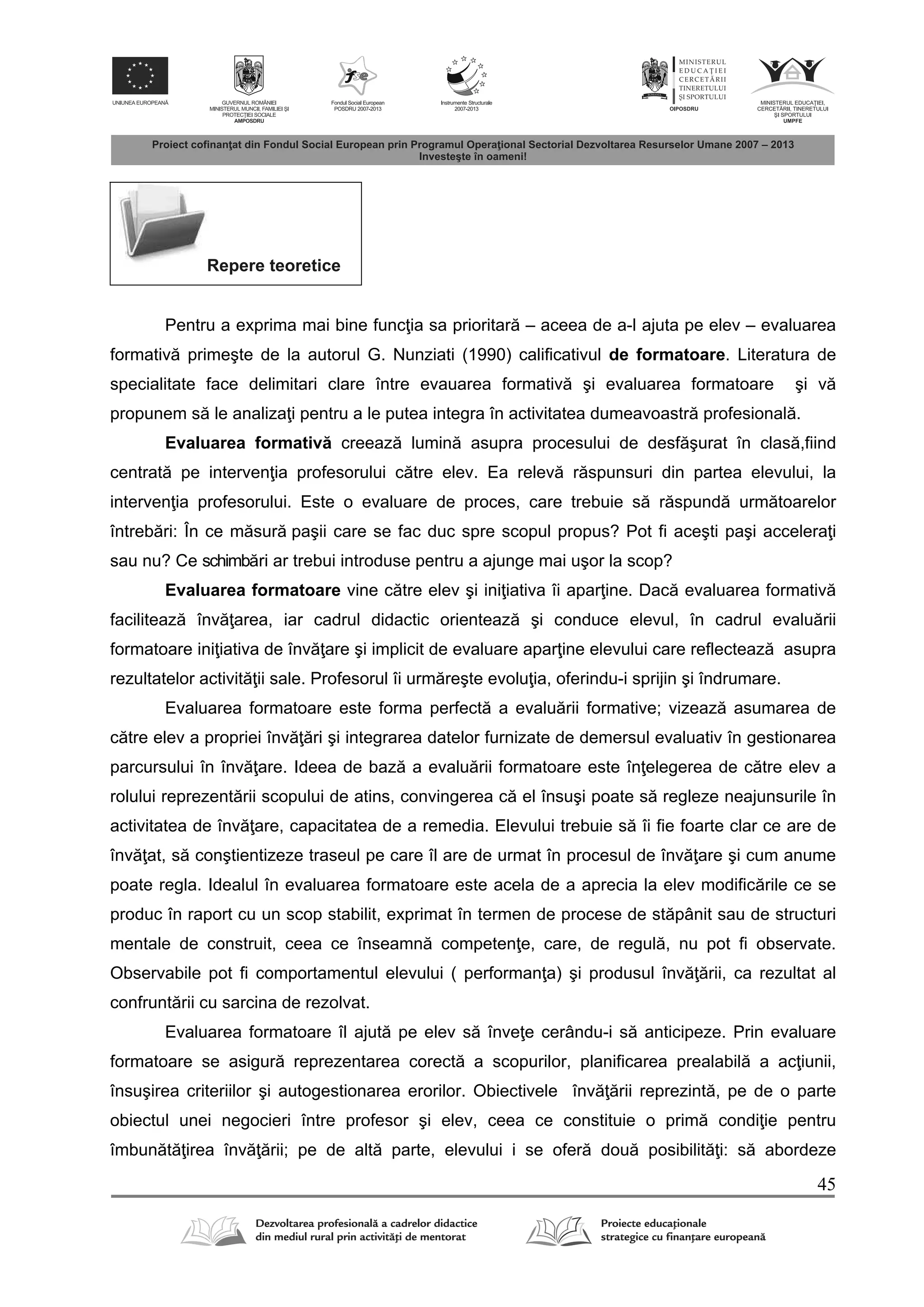 45
Repere teoretice
Pentru a exprima mai bine func ia sa prioritar – aceea de a-l ajuta pe elev – evaluarea
formativ primeşte de la autorul G. Nunziati (1990) calificativul de formatoare. Literatura de
specialitate face delimitari clare între evauarea formativ şi evaluarea formatoare şi v
propunem s le analiza i pentru a le putea integra în activitatea dumeavoastr profesional .
Evaluarea formativ creeaz lumin asupra procesului de desf şurat în clas ,fiind
centrat pe interven ia profesorului c tre elev. Ea relev r spunsuri din partea elevului, la
interven ia profesorului. Este o evaluare de proces, care trebuie s r spund urm toarelor
întreb ri: În ce m sur paşii care se fac duc spre scopul propus? Pot fi aceşti paşi accelera i
sau nu? Ce schimb ri ar trebui introduse pentru a ajunge mai uşor la scop?
Evaluarea formatoare vine c tre elev şi ini iativa îi apar ine. Dac evaluarea formativ
faciliteaz înv area, iar cadrul didactic orienteaz şi conduce elevul, în cadrul evalu rii
formatoare ini iativa de înv are şi implicit de evaluare apar ine elevului care reflecteaz asupra
rezultatelor activit ii sale. Profesorul îi urm reşte evolu ia, oferindu-i sprijin şi îndrumare.
Evaluarea formatoare este forma perfect a evalu rii formative; vizeaz asumarea de
c tre elev a propriei înv ri şi integrarea datelor furnizate de demersul evaluativ în gestionarea
parcursului în înv are. Ideea de baz a evalu rii formatoare este în elegerea de c tre elev a
rolului reprezent rii scopului de atins, convingerea c el însuşi poate s regleze neajunsurile în
activitatea de înv are, capacitatea de a remedia. Elevului trebuie s îi fie foarte clar ce are de
înv at, s conştientizeze traseul pe care îl are de urmat în procesul de înv are şi cum anume
poate regla. Idealul în evaluarea formatoare este acela de a aprecia la elev modific rile ce se
produc în raport cu un scop stabilit, exprimat în termen de procese de st pânit sau de structuri
mentale de construit, ceea ce înseamn competen e, care, de regul , nu pot fi observate.
Observabile pot fi comportamentul elevului ( performan a) şi produsul înv rii, ca rezultat al
confrunt rii cu sarcina de rezolvat.
Evaluarea formatoare îl ajut pe elev s înve e cerându-i s anticipeze. Prin evaluare
formatoare se asigur reprezentarea corect a scopurilor, planificarea prealabil a ac iunii,
însuşirea criteriilor şi autogestionarea erorilor. Obiectivele înv rii reprezint , pe de o parte
obiectul unei negocieri între profesor şi elev, ceea ce constituie o prim condi ie pentru
îmbun t irea înv rii; pe de alt parte, elevului i se ofer dou posibilit i: s abordeze
 