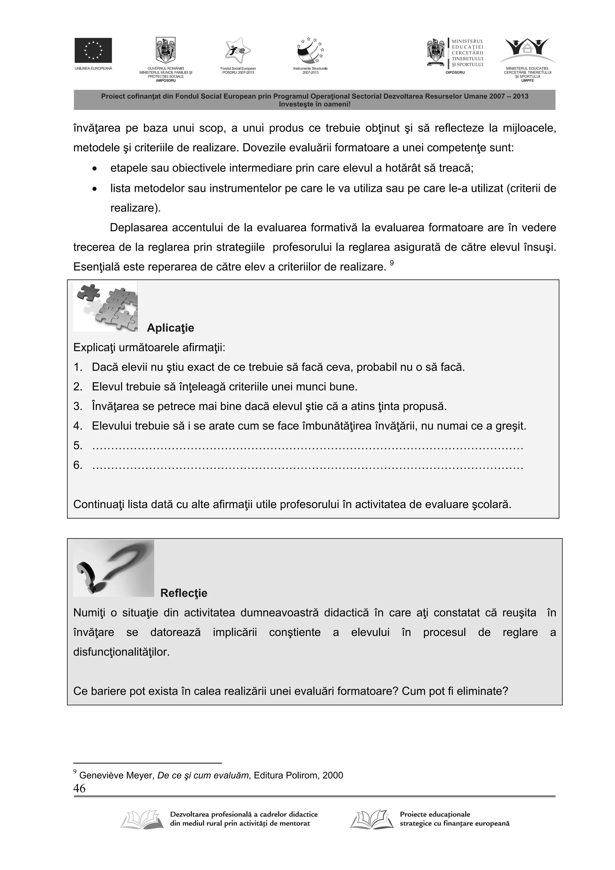 46
înv area pe baza unui scop, a unui produs ce trebuie ob inut şi s reflecteze la mijloacele,
metodele şi criteriile de realizare. Dovezile evalu rii formatoare a unei competen e sunt:
 etapele sau obiectivele intermediare prin care elevul a hot rât s treac ;
 lista metodelor sau instrumentelor pe care le va utiliza sau pe care le-a utilizat (criterii de
realizare).
Deplasarea accentului de la evaluarea formativ la evaluarea formatoare are în vedere
trecerea de la reglarea prin strategiile profesorului la reglarea asigurat de c tre elevul însuşi.
Esen ial este reperarea de c tre elev a criteriilor de realizare. 9
Aplica ie
Explica i urm toarele afirma ii:
1. Dac elevii nu ştiu exact de ce trebuie s fac ceva, probabil nu o s fac .
2. Elevul trebuie s în eleag criteriile unei munci bune.
3. Înv area se petrece mai bine dac elevul ştie c a atins inta propus .
4. Elevului trebuie s i se arate cum se face îmbun t irea înv rii, nu numai ce a greşit.
5. ……………………………………………………………………………………………………
6. ……………………………………………………………………………………………………
Continua i lista dat cu alte afirma ii utile profesorului în activitatea de evaluare şcolar .
Reflec ie
Numi i o situa ie din activitatea dumneavoastr didactic în care a i constatat c reuşita în
înv are se datoreaz implic rii conştiente a elevului în procesul de reglare a
disfunc ionalit ilor.
Ce bariere pot exista în calea realiz rii unei evalu ri formatoare? Cum pot fi eliminate?
9
Geneviève Meyer, De ce şi cum evaluăm, Editura Polirom, 2000
 