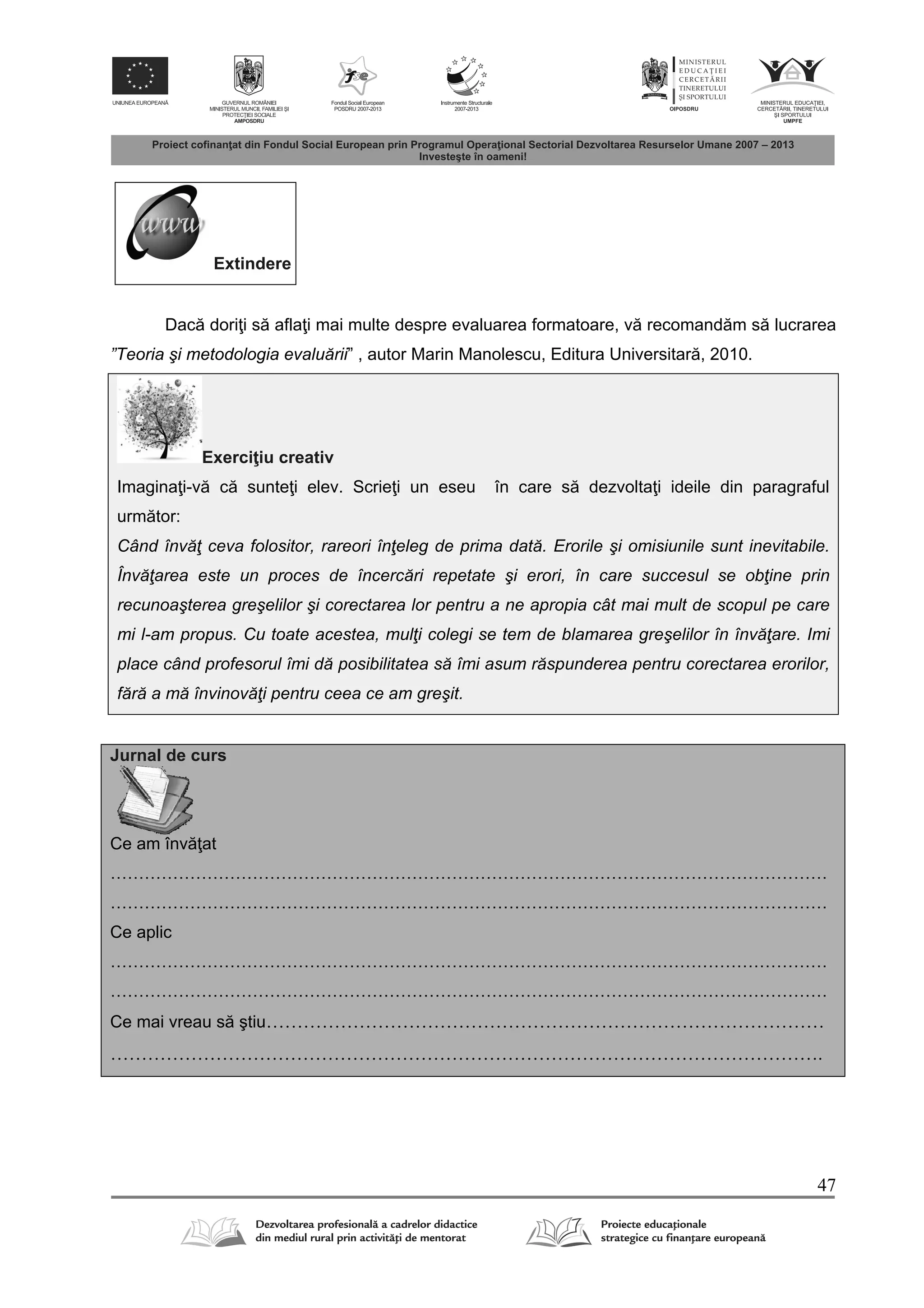 47
Extindere
Dac dori i s afla i mai multe despre evaluarea formatoare, v recomand m s lucrarea
”Teoria şi metodologia evaluării” , autor Marin Manolescu, Editura Universitar , 2010.
Exerci iu creativ
Imagina i-v c sunte i elev. Scrie i un eseu în care s dezvolta i ideile din paragraful
urm tor:
Când învăţ ceva folositor, rareori înţeleg de prima dată. Erorile şi omisiunile sunt inevitabile.
Învăţarea este un proces de încercări repetate şi erori, în care succesul se obţine prin
recunoaşterea greşelilor şi corectarea lor pentru a ne apropia cât mai mult de scopul pe care
mi l-am propus. Cu toate acestea, mulţi colegi se tem de blamarea greşelilor în învăţare. Imi
place când profesorul îmi dă posibilitatea să îmi asum răspunderea pentru corectarea erorilor,
fără a mă învinovăţi pentru ceea ce am greşit.
Jurnal de curs
Ce am înv at
………………………………………………………………………………………………………………
………………………………………………………………………………………………………………
Ce aplic
………………………………………………………………………………………………………………
………………………………………………………………………………………………………………
Ce mai vreau s ştiu………………………………………………………………………………
…………………………………………………………………………………………………….
 
