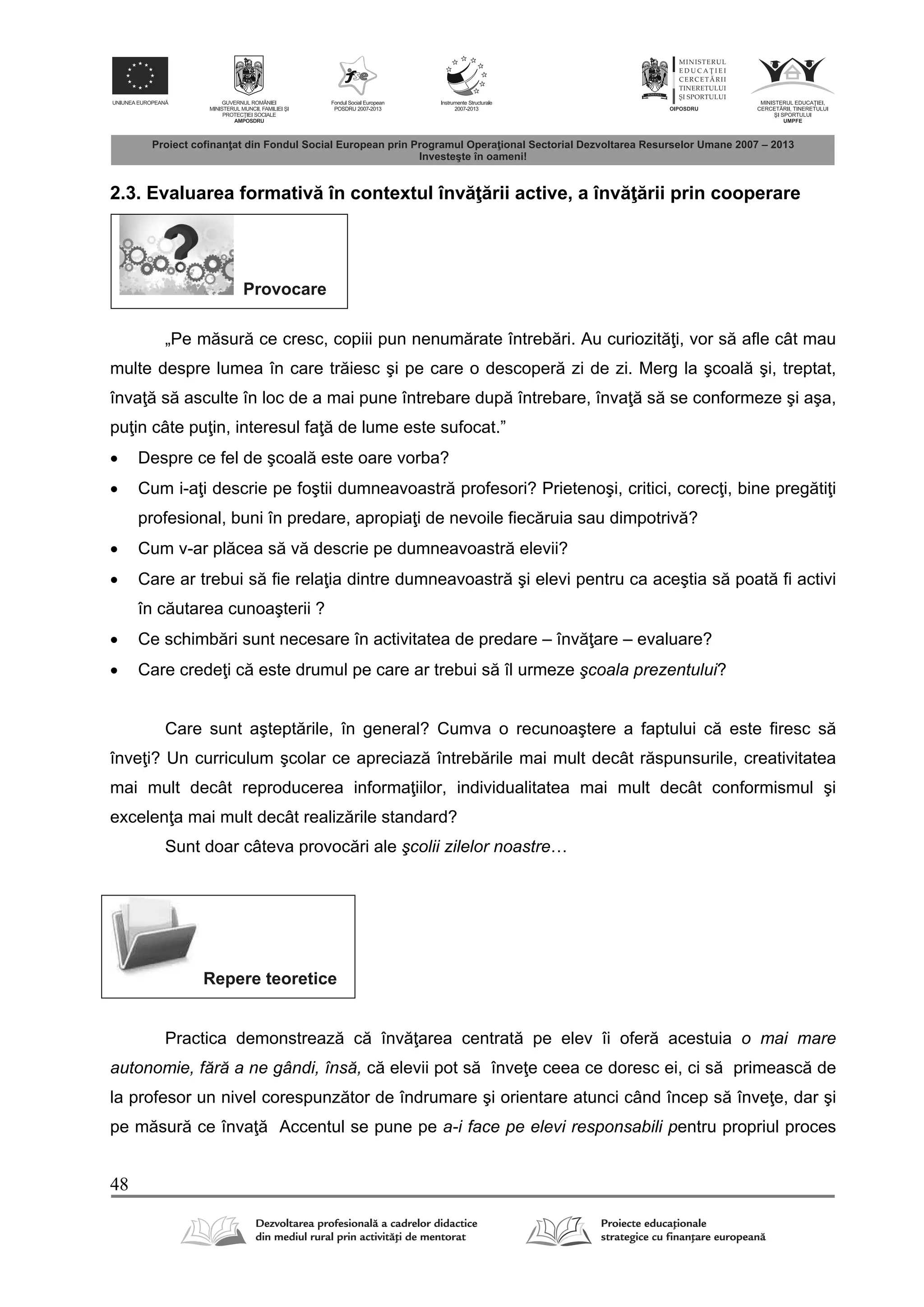48
2.3. Evaluarea formativ în contextul înv rii active, a înv rii prin cooperare
Provocare
„Pe m sur ce cresc, copiii pun nenum rate întreb ri. Au curiozit i, vor s afle cât mau
multe despre lumea în care tr iesc şi pe care o descoper zi de zi. Merg la şcoal şi, treptat,
înva s asculte în loc de a mai pune întrebare dup întrebare, înva s se conformeze şi aşa,
pu in câte pu in, interesul fa de lume este sufocat.”
 Despre ce fel de şcoal este oare vorba?
 Cum i-a i descrie pe foştii dumneavoastr profesori? Prietenoşi, critici, corec i, bine preg ti i
profesional, buni în predare, apropia i de nevoile fiec ruia sau dimpotriv ?
 Cum v-ar pl cea s v descrie pe dumneavoastr elevii?
 Care ar trebui s fie rela ia dintre dumneavoastr şi elevi pentru ca aceştia s poat fi activi
în c utarea cunoaşterii ?
 Ce schimb ri sunt necesare în activitatea de predare – înv are – evaluare?
 Care crede i c este drumul pe care ar trebui s îl urmeze şcoala prezentului?
Care sunt aştept rile, în general? Cumva o recunoaştere a faptului c este firesc s
înve i? Un curriculum şcolar ce apreciaz întreb rile mai mult decât r spunsurile, creativitatea
mai mult decât reproducerea informa iilor, individualitatea mai mult decât conformismul şi
excelen a mai mult decât realiz rile standard?
Sunt doar câteva provoc ri ale şcolii zilelor noastre…
Repere teoretice
Practica demonstreaz c înv area centrat pe elev îi ofer acestuia o mai mare
autonomie, fără a ne gândi, însă, c elevii pot s înve e ceea ce doresc ei, ci s primeasc de
la profesor un nivel corespunz tor de îndrumare şi orientare atunci când încep s înve e, dar şi
pe m sur ce înva Accentul se pune pe a-i face pe elevi responsabili pentru propriul proces
 