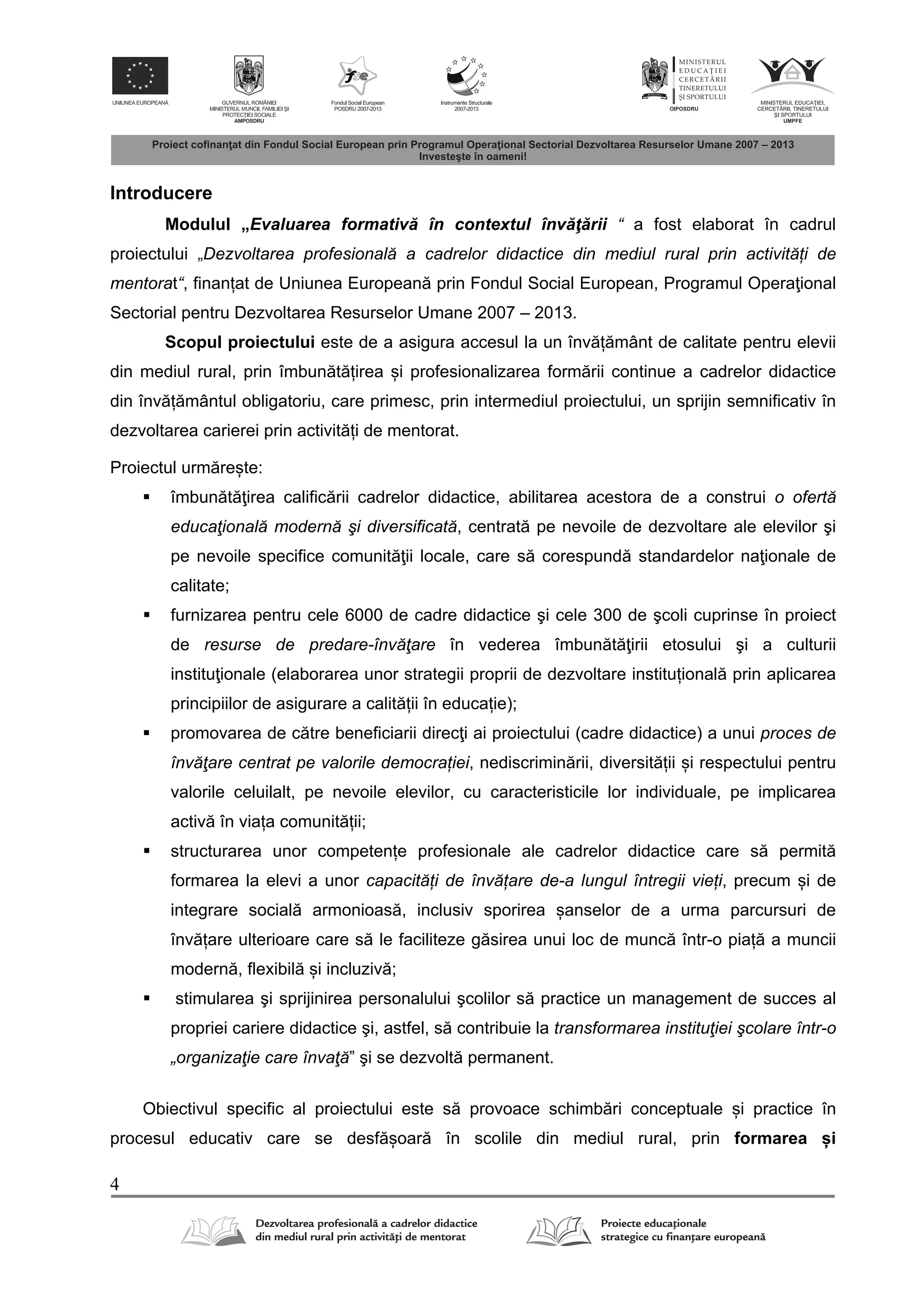 4
Introducere
Modulul „Evaluarea formativ în contextul înv ţ rii “ a fost elaborat în cadrul
proiectului „Dezvoltarea profesională a cadrelor didactice din mediul rural prin activități de
mentorat“, finanțat de Uniunea European prin Fondul Social European, Programul Opera ional
Sectorial pentru Dezvoltarea Resurselor Umane 2007 – 2013.
Scopul proiectului este de a asigura accesul la un înv ț mânt de calitate pentru elevii
din mediul rural, prin îmbun t țirea și profesionalizarea form rii continue a cadrelor didactice
din înv ț mântul obligatoriu, care primesc, prin intermediul proiectului, un sprijin semnificativ în
dezvoltarea carierei prin activit ți de mentorat.
Proiectul urm rește:
 îmbun t irea calific rii cadrelor didactice, abilitarea acestora de a construi o ofertă
educaţională modernă şi diversificată, centrat pe nevoile de dezvoltare ale elevilor şi
pe nevoile specifice comunit ii locale, care s corespund standardelor na ionale de
calitate;
 furnizarea pentru cele 6000 de cadre didactice şi cele 300 de şcoli cuprinse în proiect
de resurse de predare-învăţare în vederea îmbun t irii etosului şi a culturii
institu ionale (elaborarea unor strategii proprii de dezvoltare instituțional prin aplicarea
principiilor de asigurare a calit ții în educație);
 promovarea de c tre beneficiarii direc i ai proiectului (cadre didactice) a unui proces de
învăţare centrat pe valorile democrației, nediscrimin rii, diversit ții și respectului pentru
valorile celuilalt, pe nevoile elevilor, cu caracteristicile lor individuale, pe implicarea
activ în viața comunit ții;
 structurarea unor competențe profesionale ale cadrelor didactice care s permit
formarea la elevi a unor capacități de învățare de-a lungul întregii vieți, precum și de
integrare social armonioas , inclusiv sporirea șanselor de a urma parcursuri de
înv țare ulterioare care s le faciliteze g sirea unui loc de munc într-o piaț a muncii
modern , flexibil și incluziv ;
 stimularea şi sprijinirea personalului şcolilor s practice un management de succes al
propriei cariere didactice şi, astfel, s contribuie la transformarea instituţiei şcolare într-o
„organizaţie care învaţă” şi se dezvolt permanent.
Obiectivul specific al proiectului este s provoace schimb ri conceptuale și practice în
procesul educativ care se desf șoar în scolile din mediul rural, prin formarea și
 