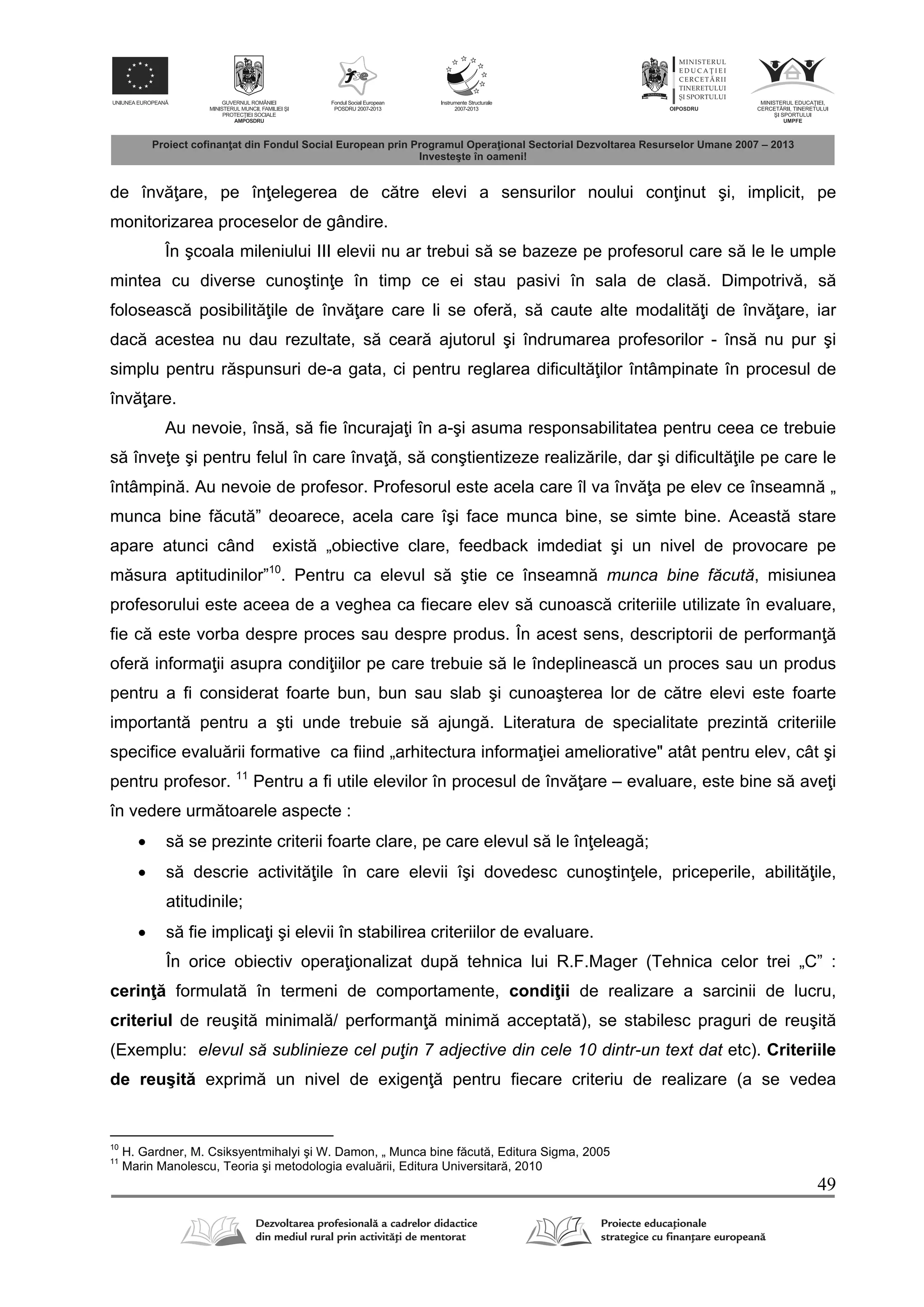 49
de înv are, pe în elegerea de c tre elevi a sensurilor noului con inut şi, implicit, pe
monitorizarea proceselor de gândire.
În şcoala mileniului III elevii nu ar trebui s se bazeze pe profesorul care s le le umple
mintea cu diverse cunoştin e în timp ce ei stau pasivi în sala de clas . Dimpotriv , s
foloseasc posibilit ile de înv are care li se ofer , s caute alte modalit i de înv are, iar
dac acestea nu dau rezultate, s cear ajutorul şi îndrumarea profesorilor - îns nu pur şi
simplu pentru r spunsuri de-a gata, ci pentru reglarea dificult ilor întâmpinate în procesul de
înv are.
Au nevoie, îns , s fie încuraja i în a-şi asuma responsabilitatea pentru ceea ce trebuie
s înve e şi pentru felul în care înva , s conştientizeze realiz rile, dar şi dificult ile pe care le
întâmpin . Au nevoie de profesor. Profesorul este acela care îl va înv a pe elev ce înseamn „
munca bine f cut ” deoarece, acela care îşi face munca bine, se simte bine. Aceast stare
apare atunci când exist „obiective clare, feedback imdediat şi un nivel de provocare pe
m sura aptitudinilor”10
. Pentru ca elevul s ştie ce înseamn munca bine făcută, misiunea
profesorului este aceea de a veghea ca fiecare elev s cunoasc criteriile utilizate în evaluare,
fie c este vorba despre proces sau despre produs. În acest sens, descriptorii de performan
ofer informa ii asupra condi iilor pe care trebuie s le îndeplineasc un proces sau un produs
pentru a fi considerat foarte bun, bun sau slab şi cunoaşterea lor de c tre elevi este foarte
important pentru a şti unde trebuie s ajung . Literatura de specialitate prezint criteriile
specifice evalu rii formative ca fiind „arhitectura informa iei ameliorative" atât pentru elev, cât şi
pentru profesor. 11
Pentru a fi utile elevilor în procesul de înv are – evaluare, este bine s ave i
în vedere urm toarele aspecte :
 s se prezinte criterii foarte clare, pe care elevul s le în eleag ;
 s descrie activit ile în care elevii îşi dovedesc cunoştin ele, priceperile, abilit ile,
atitudinile;
 s fie implica i şi elevii în stabilirea criteriilor de evaluare.
În orice obiectiv opera ionalizat dup tehnica lui R.F.Mager (Tehnica celor trei „C” :
cerin formulat în termeni de comportamente, condi ii de realizare a sarcinii de lucru,
criteriul de reuşit minimal / performan minim acceptat ), se stabilesc praguri de reuşit
(Exemplu: elevul să sublinieze cel puţin 7 adjective din cele 10 dintr-un text dat etc). Criteriile
de reuşit exprim un nivel de exigen pentru fiecare criteriu de realizare (a se vedea
10
H. Gardner, M. Csiksyentmihalyi şi W. Damon, „ Munca bine f cut , Editura Sigma, 2005
11
Marin Manolescu, Teoria şi metodologia evalu rii, Editura Universitar , 2010
 