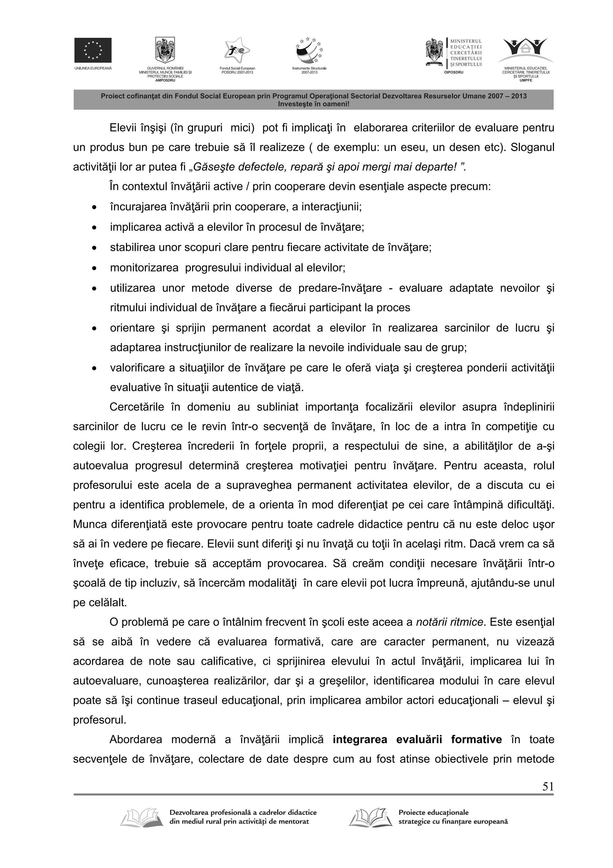 51
Elevii înşişi (în grupuri mici) pot fi implica i în elaborarea criteriilor de evaluare pentru
un produs bun pe care trebuie s îl realizeze ( de exemplu: un eseu, un desen etc). Sloganul
activit ii lor ar putea fi „Găseşte defectele, repară şi apoi mergi mai departe! ”.
În contextul înv rii active / prin cooperare devin esen iale aspecte precum:
 încurajarea înv rii prin cooperare, a interac iunii;
 implicarea activ a elevilor în procesul de înv are;
 stabilirea unor scopuri clare pentru fiecare activitate de înv are;
 monitorizarea progresului individual al elevilor;
 utilizarea unor metode diverse de predare-înv are - evaluare adaptate nevoilor şi
ritmului individual de înv are a fiec rui participant la proces
 orientare şi sprijin permanent acordat a elevilor în realizarea sarcinilor de lucru şi
adaptarea instruc iunilor de realizare la nevoile individuale sau de grup;
 valorificare a situa iilor de înv are pe care le ofer via a şi creşterea ponderii activit ii
evaluative în situa ii autentice de via .
Cercet rile în domeniu au subliniat importan a focaliz rii elevilor asupra îndeplinirii
sarcinilor de lucru ce le revin într-o secven de înv are, în loc de a intra în competi ie cu
colegii lor. Creşterea încrederii în for ele proprii, a respectului de sine, a abilit ilor de a-şi
autoevalua progresul determin creşterea motiva iei pentru înv are. Pentru aceasta, rolul
profesorului este acela de a supraveghea permanent activitatea elevilor, de a discuta cu ei
pentru a identifica problemele, de a orienta în mod diferen iat pe cei care întâmpin dificult i.
Munca diferen iat este provocare pentru toate cadrele didactice pentru c nu este deloc uşor
s ai în vedere pe fiecare. Elevii sunt diferi i şi nu înva cu to ii în acelaşi ritm. Dac vrem ca s
înve e eficace, trebuie s accept m provocarea. S cre m condi ii necesare înv rii într-o
şcoal de tip incluziv, s încerc m modalit i în care elevii pot lucra împreun , ajutându-se unul
pe cel lalt.
O problem pe care o întâlnim frecvent în şcoli este aceea a notării ritmice. Este esen ial
s se aib în vedere c evaluarea formativ , care are caracter permanent, nu vizeaz
acordarea de note sau calificative, ci sprijinirea elevului în actul înv rii, implicarea lui în
autoevaluare, cunoaşterea realiz rilor, dar şi a greşelilor, identificarea modului în care elevul
poate s îşi continue traseul educa ional, prin implicarea ambilor actori educa ionali – elevul şi
profesorul.
Abordarea modern a înv rii implic integrarea evalu rii formative în toate
secven ele de înv are, colectare de date despre cum au fost atinse obiectivele prin metode
 