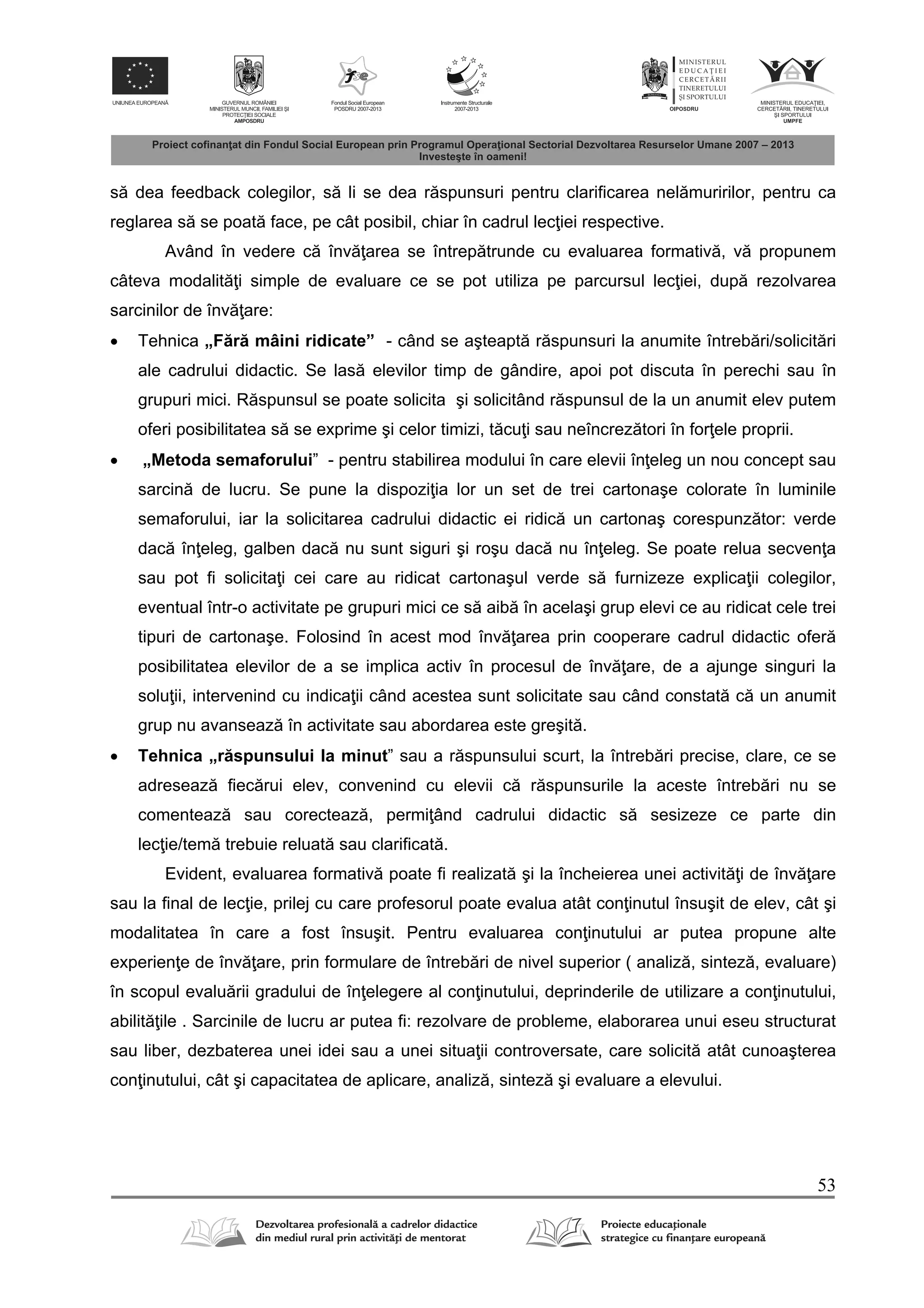 53
s dea feedback colegilor, s li se dea r spunsuri pentru clarificarea nel muririlor, pentru ca
reglarea s se poat face, pe cât posibil, chiar în cadrul lec iei respective.
Având în vedere c înv area se întrep trunde cu evaluarea formativ , v propunem
câteva modalit i simple de evaluare ce se pot utiliza pe parcursul lec iei, dup rezolvarea
sarcinilor de înv are:
 Tehnica „F r mâini ridicate” - când se aşteapt r spunsuri la anumite întreb ri/solicit ri
ale cadrului didactic. Se las elevilor timp de gândire, apoi pot discuta în perechi sau în
grupuri mici. R spunsul se poate solicita şi solicitând r spunsul de la un anumit elev putem
oferi posibilitatea s se exprime şi celor timizi, t cu i sau neîncrez tori în for ele proprii.
 „Metoda semaforului” - pentru stabilirea modului în care elevii în eleg un nou concept sau
sarcin de lucru. Se pune la dispozi ia lor un set de trei cartonaşe colorate în luminile
semaforului, iar la solicitarea cadrului didactic ei ridic un cartonaş corespunz tor: verde
dac în eleg, galben dac nu sunt siguri şi roşu dac nu în eleg. Se poate relua secven a
sau pot fi solicita i cei care au ridicat cartonaşul verde s furnizeze explica ii colegilor,
eventual într-o activitate pe grupuri mici ce s aib în acelaşi grup elevi ce au ridicat cele trei
tipuri de cartonaşe. Folosind în acest mod înv area prin cooperare cadrul didactic ofer
posibilitatea elevilor de a se implica activ în procesul de înv are, de a ajunge singuri la
solu ii, intervenind cu indica ii când acestea sunt solicitate sau când constat c un anumit
grup nu avanseaz în activitate sau abordarea este greşit .
 Tehnica „r spunsului la minut” sau a r spunsului scurt, la întreb ri precise, clare, ce se
adreseaz fiec rui elev, convenind cu elevii c r spunsurile la aceste întreb ri nu se
comenteaz sau corecteaz , permi ând cadrului didactic s sesizeze ce parte din
lec ie/tem trebuie reluat sau clarificat .
Evident, evaluarea formativ poate fi realizat şi la încheierea unei activit i de înv are
sau la final de lec ie, prilej cu care profesorul poate evalua atât con inutul însuşit de elev, cât şi
modalitatea în care a fost însuşit. Pentru evaluarea con inutului ar putea propune alte
experien e de înv are, prin formulare de întreb ri de nivel superior ( analiz , sintez , evaluare)
în scopul evalu rii gradului de în elegere al con inutului, deprinderile de utilizare a con inutului,
abilit ile . Sarcinile de lucru ar putea fi: rezolvare de probleme, elaborarea unui eseu structurat
sau liber, dezbaterea unei idei sau a unei situa ii controversate, care solicit atât cunoaşterea
con inutului, cât şi capacitatea de aplicare, analiz , sintez şi evaluare a elevului.
 